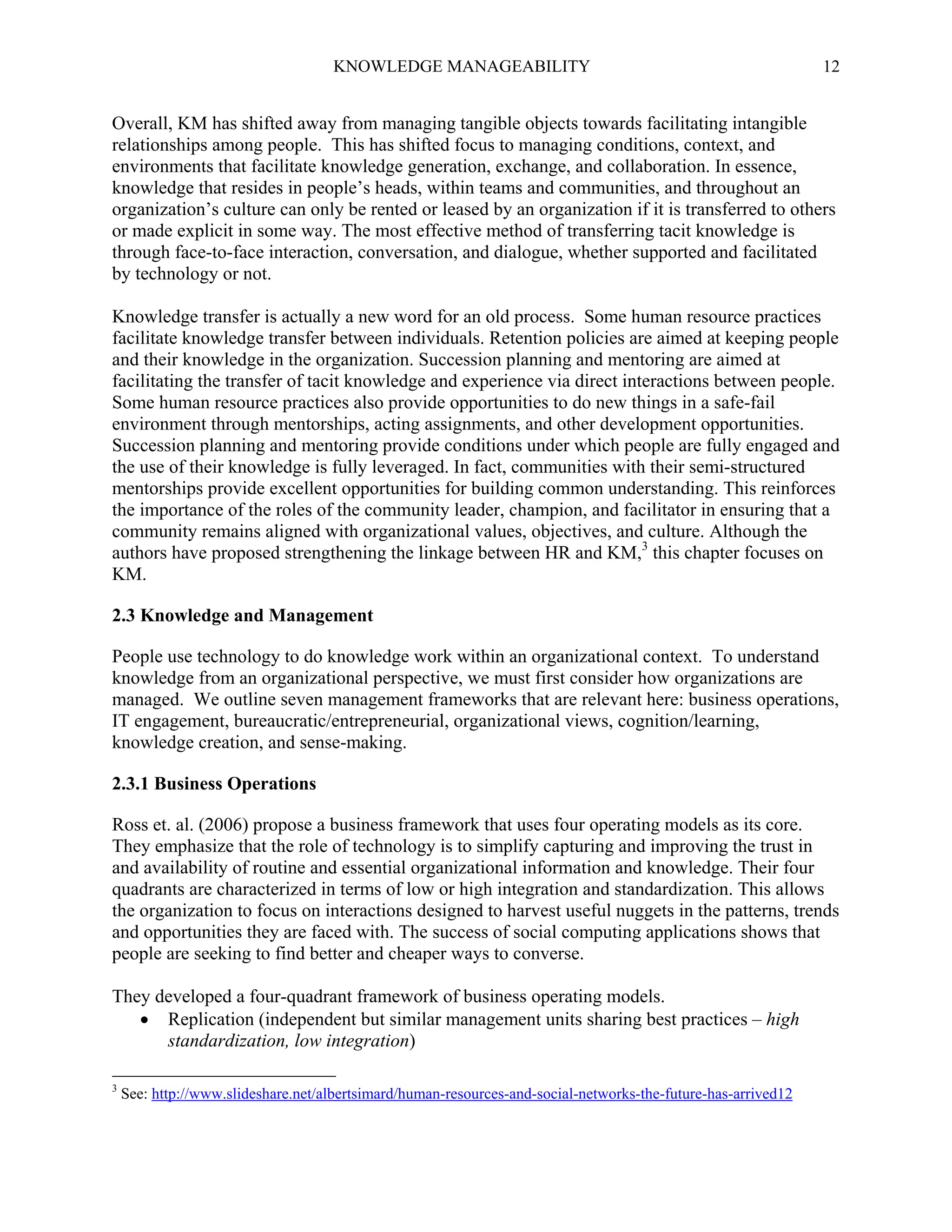 KNOWLEDGE MANAGEABILITY

12

Overall, KM has shifted away from managing tangible objects towards facilitating intangible
relationships among people. This has shifted focus to managing conditions, context, and
environments that facilitate knowledge generation, exchange, and collaboration. In essence,
knowledge that resides in people’s heads, within teams and communities, and throughout an
organization’s culture can only be rented or leased by an organization if it is transferred to others
or made explicit in some way. The most effective method of transferring tacit knowledge is
through face-to-face interaction, conversation, and dialogue, whether supported and facilitated
by technology or not.
Knowledge transfer is actually a new word for an old process. Some human resource practices
facilitate knowledge transfer between individuals. Retention policies are aimed at keeping people
and their knowledge in the organization. Succession planning and mentoring are aimed at
facilitating the transfer of tacit knowledge and experience via direct interactions between people.
Some human resource practices also provide opportunities to do new things in a safe-fail
environment through mentorships, acting assignments, and other development opportunities.
Succession planning and mentoring provide conditions under which people are fully engaged and
the use of their knowledge is fully leveraged. In fact, communities with their semi-structured
mentorships provide excellent opportunities for building common understanding. This reinforces
the importance of the roles of the community leader, champion, and facilitator in ensuring that a
community remains aligned with organizational values, objectives, and culture. Although the
authors have proposed strengthening the linkage between HR and KM,3 this chapter focuses on
KM.
2.3 Knowledge and Management
People use technology to do knowledge work within an organizational context. To understand
knowledge from an organizational perspective, we must first consider how organizations are
managed. We outline seven management frameworks that are relevant here: business operations,
IT engagement, bureaucratic/entrepreneurial, organizational views, cognition/learning,
knowledge creation, and sense-making.
2.3.1 Business Operations
Ross et. al. (2006) propose a business framework that uses four operating models as its core.
They emphasize that the role of technology is to simplify capturing and improving the trust in
and availability of routine and essential organizational information and knowledge. Their four
quadrants are characterized in terms of low or high integration and standardization. This allows
the organization to focus on interactions designed to harvest useful nuggets in the patterns, trends
and opportunities they are faced with. The success of social computing applications shows that
people are seeking to find better and cheaper ways to converse.
They developed a four-quadrant framework of business operating models.
 Replication (independent but similar management units sharing best practices – high
standardization, low integration)
3

See: http://www.slideshare.net/albertsimard/human-resources-and-social-networks-the-future-has-arrived12

 