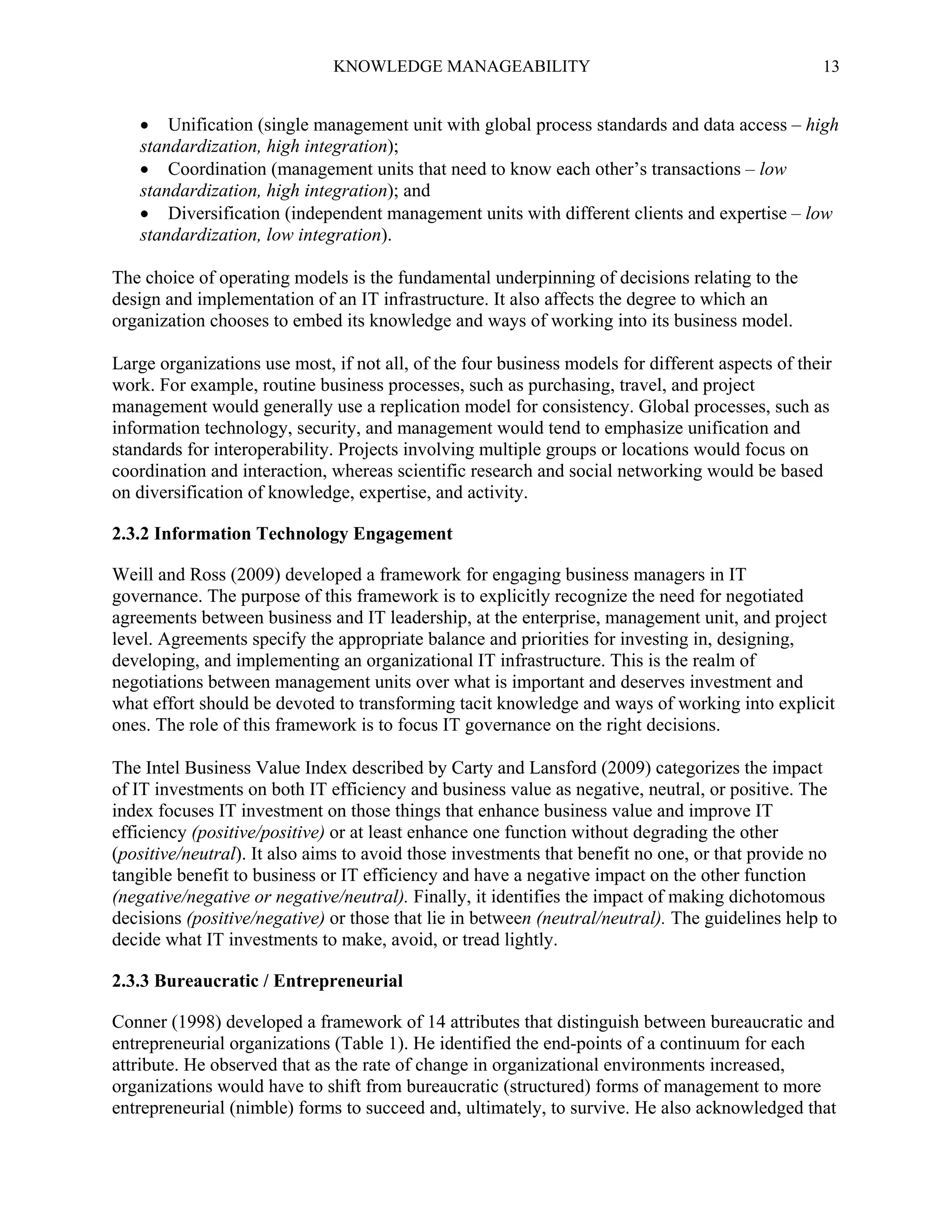 KNOWLEDGE MANAGEABILITY

13

 Unification (single management unit with global process standards and data access – high
standardization, high integration);
 Coordination (management units that need to know each other’s transactions – low
standardization, high integration); and
 Diversification (independent management units with different clients and expertise – low
standardization, low integration).
The choice of operating models is the fundamental underpinning of decisions relating to the
design and implementation of an IT infrastructure. It also affects the degree to which an
organization chooses to embed its knowledge and ways of working into its business model.
Large organizations use most, if not all, of the four business models for different aspects of their
work. For example, routine business processes, such as purchasing, travel, and project
management would generally use a replication model for consistency. Global processes, such as
information technology, security, and management would tend to emphasize unification and
standards for interoperability. Projects involving multiple groups or locations would focus on
coordination and interaction, whereas scientific research and social networking would be based
on diversification of knowledge, expertise, and activity.
2.3.2 Information Technology Engagement
Weill and Ross (2009) developed a framework for engaging business managers in IT
governance. The purpose of this framework is to explicitly recognize the need for negotiated
agreements between business and IT leadership, at the enterprise, management unit, and project
level. Agreements specify the appropriate balance and priorities for investing in, designing,
developing, and implementing an organizational IT infrastructure. This is the realm of
negotiations between management units over what is important and deserves investment and
what effort should be devoted to transforming tacit knowledge and ways of working into explicit
ones. The role of this framework is to focus IT governance on the right decisions.
The Intel Business Value Index described by Carty and Lansford (2009) categorizes the impact
of IT investments on both IT efficiency and business value as negative, neutral, or positive. The
index focuses IT investment on those things that enhance business value and improve IT
efficiency (positive/positive) or at least enhance one function without degrading the other
(positive/neutral). It also aims to avoid those investments that benefit no one, or that provide no
tangible benefit to business or IT efficiency and have a negative impact on the other function
(negative/negative or negative/neutral). Finally, it identifies the impact of making dichotomous
decisions (positive/negative) or those that lie in between (neutral/neutral). The guidelines help to
decide what IT investments to make, avoid, or tread lightly.
2.3.3 Bureaucratic / Entrepreneurial
Conner (1998) developed a framework of 14 attributes that distinguish between bureaucratic and
entrepreneurial organizations (Table 1). He identified the end-points of a continuum for each
attribute. He observed that as the rate of change in organizational environments increased,
organizations would have to shift from bureaucratic (structured) forms of management to more
entrepreneurial (nimble) forms to succeed and, ultimately, to survive. He also acknowledged that

 