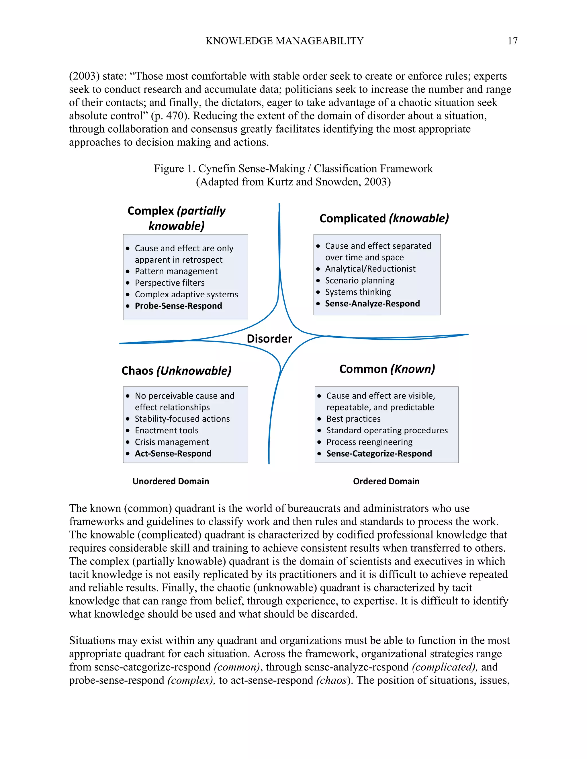 KNOWLEDGE MANAGEABILITY

17

(2003) state: “Those most comfortable with stable order seek to create or enforce rules; experts
seek to conduct research and accumulate data; politicians seek to increase the number and range
of their contacts; and finally, the dictators, eager to take advantage of a chaotic situation seek
absolute control” (p. 470). Reducing the extent of the domain of disorder about a situation,
through collaboration and consensus greatly facilitates identifying the most appropriate
approaches to decision making and actions.
Figure 1. Cynefin Sense-Making / Classification Framework
(Adapted from Kurtz and Snowden, 2003)

The known (common) quadrant is the world of bureaucrats and administrators who use
frameworks and guidelines to classify work and then rules and standards to process the work.
The knowable (complicated) quadrant is characterized by codified professional knowledge that
requires considerable skill and training to achieve consistent results when transferred to others.
The complex (partially knowable) quadrant is the domain of scientists and executives in which
tacit knowledge is not easily replicated by its practitioners and it is difficult to achieve repeated
and reliable results. Finally, the chaotic (unknowable) quadrant is characterized by tacit
knowledge that can range from belief, through experience, to expertise. It is difficult to identify
what knowledge should be used and what should be discarded.
Situations may exist within any quadrant and organizations must be able to function in the most
appropriate quadrant for each situation. Across the framework, organizational strategies range
from sense-categorize-respond (common), through sense-analyze-respond (complicated), and
probe-sense-respond (complex), to act-sense-respond (chaos). The position of situations, issues,

 