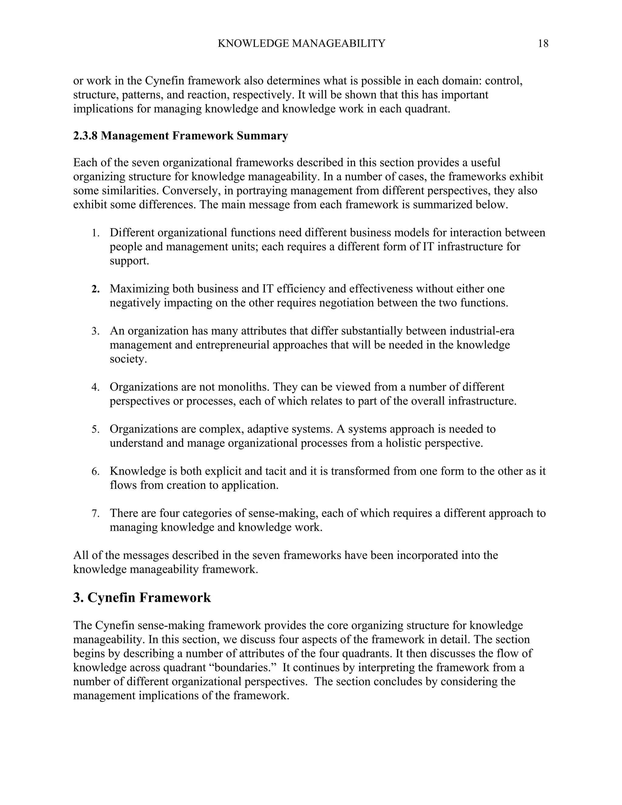 KNOWLEDGE MANAGEABILITY

18

or work in the Cynefin framework also determines what is possible in each domain: control,
structure, patterns, and reaction, respectively. It will be shown that this has important
implications for managing knowledge and knowledge work in each quadrant.
2.3.8 Management Framework Summary
Each of the seven organizational frameworks described in this section provides a useful
organizing structure for knowledge manageability. In a number of cases, the frameworks exhibit
some similarities. Conversely, in portraying management from different perspectives, they also
exhibit some differences. The main message from each framework is summarized below.
1. Different organizational functions need different business models for interaction between

people and management units; each requires a different form of IT infrastructure for
support.
2. Maximizing both business and IT efficiency and effectiveness without either one

negatively impacting on the other requires negotiation between the two functions.
3. An organization has many attributes that differ substantially between industrial-era

management and entrepreneurial approaches that will be needed in the knowledge
society.
4. Organizations are not monoliths. They can be viewed from a number of different

perspectives or processes, each of which relates to part of the overall infrastructure.
5. Organizations are complex, adaptive systems. A systems approach is needed to

understand and manage organizational processes from a holistic perspective.
6. Knowledge is both explicit and tacit and it is transformed from one form to the other as it

flows from creation to application.
7. There are four categories of sense-making, each of which requires a different approach to

managing knowledge and knowledge work.
All of the messages described in the seven frameworks have been incorporated into the
knowledge manageability framework.

3. Cynefin Framework
The Cynefin sense-making framework provides the core organizing structure for knowledge
manageability. In this section, we discuss four aspects of the framework in detail. The section
begins by describing a number of attributes of the four quadrants. It then discusses the flow of
knowledge across quadrant “boundaries.” It continues by interpreting the framework from a
number of different organizational perspectives. The section concludes by considering the
management implications of the framework.

 