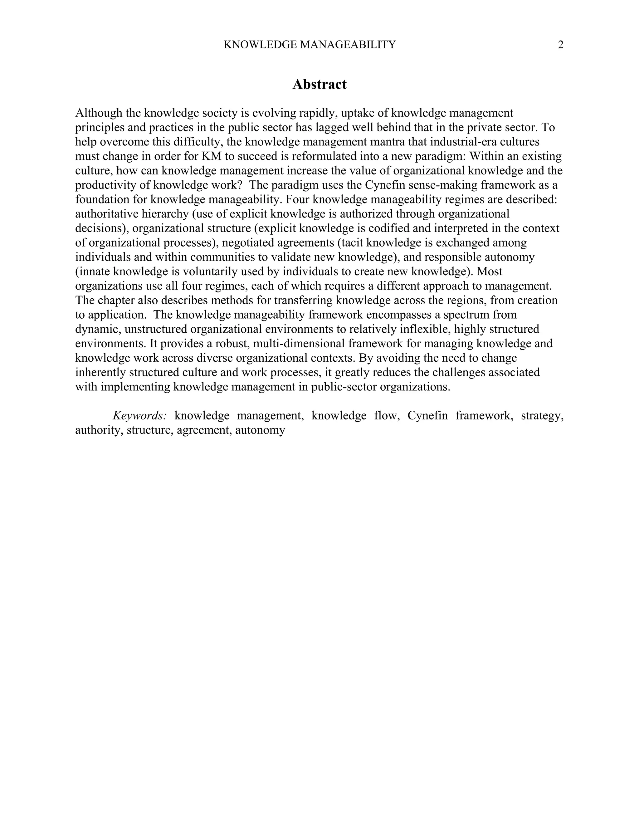 KNOWLEDGE MANAGEABILITY

2

Abstract
Although the knowledge society is evolving rapidly, uptake of knowledge management
principles and practices in the public sector has lagged well behind that in the private sector. To
help overcome this difficulty, the knowledge management mantra that industrial-era cultures
must change in order for KM to succeed is reformulated into a new paradigm: Within an existing
culture, how can knowledge management increase the value of organizational knowledge and the
productivity of knowledge work? The paradigm uses the Cynefin sense-making framework as a
foundation for knowledge manageability. Four knowledge manageability regimes are described:
authoritative hierarchy (use of explicit knowledge is authorized through organizational
decisions), organizational structure (explicit knowledge is codified and interpreted in the context
of organizational processes), negotiated agreements (tacit knowledge is exchanged among
individuals and within communities to validate new knowledge), and responsible autonomy
(innate knowledge is voluntarily used by individuals to create new knowledge). Most
organizations use all four regimes, each of which requires a different approach to management.
The chapter also describes methods for transferring knowledge across the regions, from creation
to application. The knowledge manageability framework encompasses a spectrum from
dynamic, unstructured organizational environments to relatively inflexible, highly structured
environments. It provides a robust, multi-dimensional framework for managing knowledge and
knowledge work across diverse organizational contexts. By avoiding the need to change
inherently structured culture and work processes, it greatly reduces the challenges associated
with implementing knowledge management in public-sector organizations.
Keywords: knowledge management, knowledge flow, Cynefin framework, strategy,
authority, structure, agreement, autonomy

 