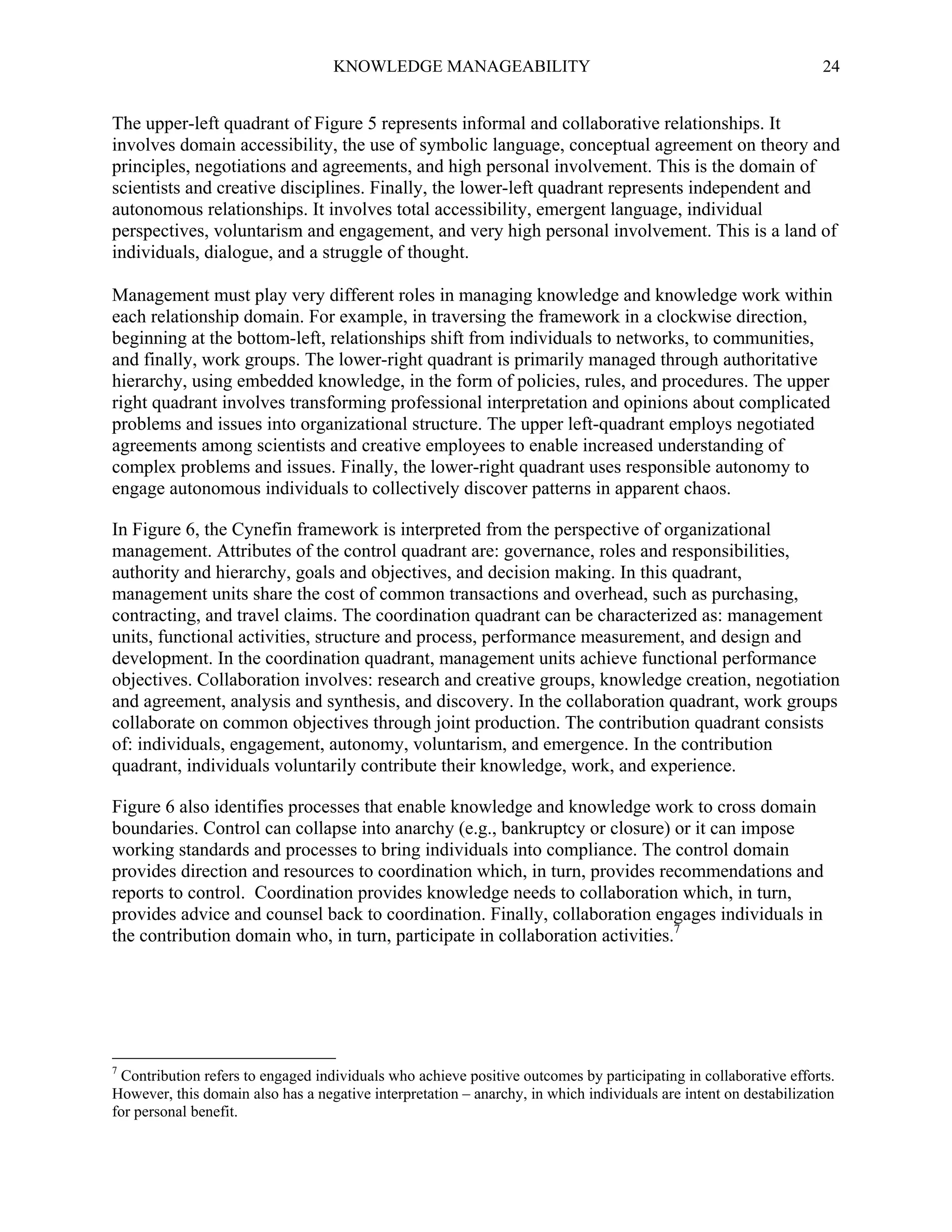 KNOWLEDGE MANAGEABILITY

24

The upper-left quadrant of Figure 5 represents informal and collaborative relationships. It
involves domain accessibility, the use of symbolic language, conceptual agreement on theory and
principles, negotiations and agreements, and high personal involvement. This is the domain of
scientists and creative disciplines. Finally, the lower-left quadrant represents independent and
autonomous relationships. It involves total accessibility, emergent language, individual
perspectives, voluntarism and engagement, and very high personal involvement. This is a land of
individuals, dialogue, and a struggle of thought.
Management must play very different roles in managing knowledge and knowledge work within
each relationship domain. For example, in traversing the framework in a clockwise direction,
beginning at the bottom-left, relationships shift from individuals to networks, to communities,
and finally, work groups. The lower-right quadrant is primarily managed through authoritative
hierarchy, using embedded knowledge, in the form of policies, rules, and procedures. The upper
right quadrant involves transforming professional interpretation and opinions about complicated
problems and issues into organizational structure. The upper left-quadrant employs negotiated
agreements among scientists and creative employees to enable increased understanding of
complex problems and issues. Finally, the lower-right quadrant uses responsible autonomy to
engage autonomous individuals to collectively discover patterns in apparent chaos.
In Figure 6, the Cynefin framework is interpreted from the perspective of organizational
management. Attributes of the control quadrant are: governance, roles and responsibilities,
authority and hierarchy, goals and objectives, and decision making. In this quadrant,
management units share the cost of common transactions and overhead, such as purchasing,
contracting, and travel claims. The coordination quadrant can be characterized as: management
units, functional activities, structure and process, performance measurement, and design and
development. In the coordination quadrant, management units achieve functional performance
objectives. Collaboration involves: research and creative groups, knowledge creation, negotiation
and agreement, analysis and synthesis, and discovery. In the collaboration quadrant, work groups
collaborate on common objectives through joint production. The contribution quadrant consists
of: individuals, engagement, autonomy, voluntarism, and emergence. In the contribution
quadrant, individuals voluntarily contribute their knowledge, work, and experience.
Figure 6 also identifies processes that enable knowledge and knowledge work to cross domain
boundaries. Control can collapse into anarchy (e.g., bankruptcy or closure) or it can impose
working standards and processes to bring individuals into compliance. The control domain
provides direction and resources to coordination which, in turn, provides recommendations and
reports to control. Coordination provides knowledge needs to collaboration which, in turn,
provides advice and counsel back to coordination. Finally, collaboration engages individuals in
the contribution domain who, in turn, participate in collaboration activities.7

7

Contribution refers to engaged individuals who achieve positive outcomes by participating in collaborative efforts.
However, this domain also has a negative interpretation – anarchy, in which individuals are intent on destabilization
for personal benefit.

 
