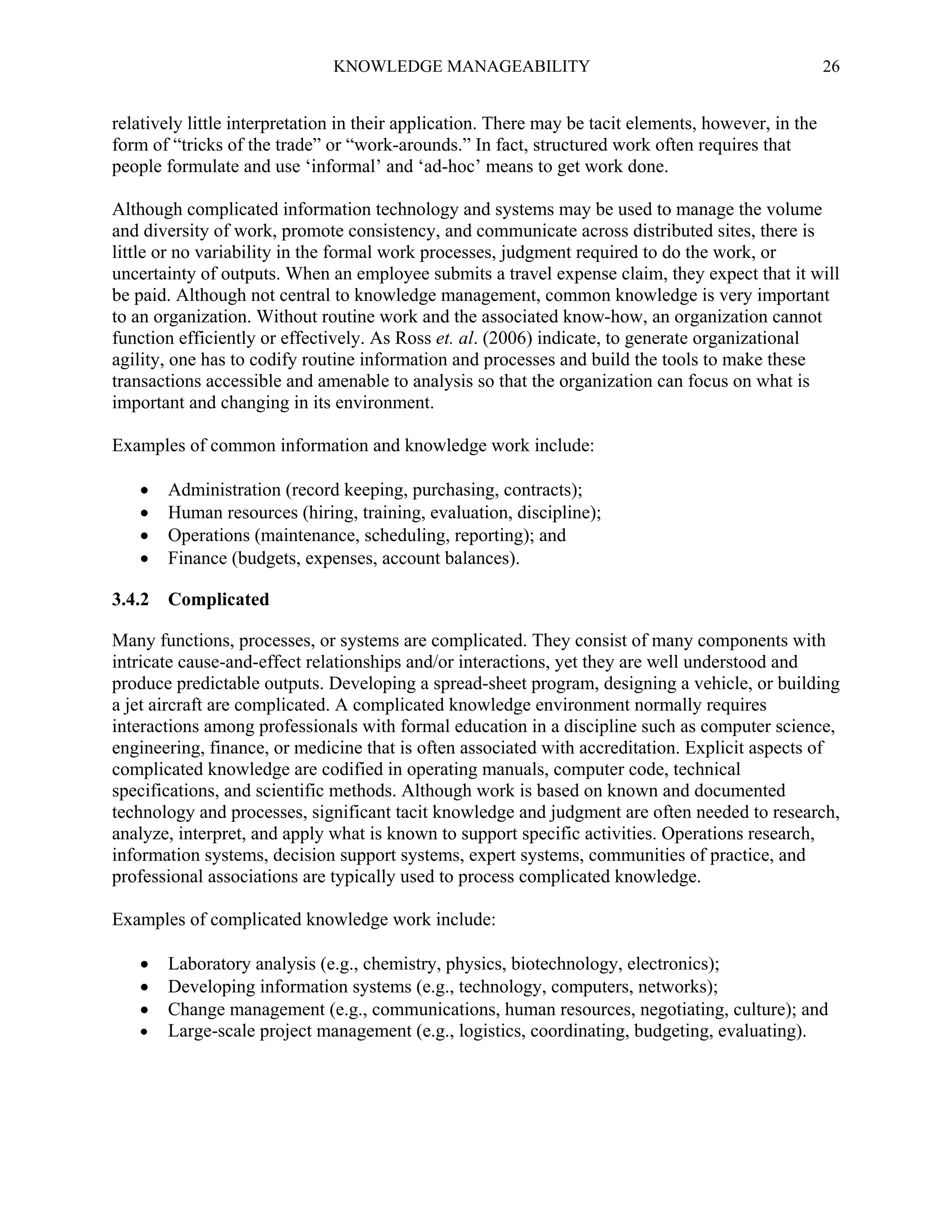 KNOWLEDGE MANAGEABILITY

26

relatively little interpretation in their application. There may be tacit elements, however, in the
form of “tricks of the trade” or “work-arounds.” In fact, structured work often requires that
people formulate and use ‘informal’ and ‘ad-hoc’ means to get work done.
Although complicated information technology and systems may be used to manage the volume
and diversity of work, promote consistency, and communicate across distributed sites, there is
little or no variability in the formal work processes, judgment required to do the work, or
uncertainty of outputs. When an employee submits a travel expense claim, they expect that it will
be paid. Although not central to knowledge management, common knowledge is very important
to an organization. Without routine work and the associated know-how, an organization cannot
function efficiently or effectively. As Ross et. al. (2006) indicate, to generate organizational
agility, one has to codify routine information and processes and build the tools to make these
transactions accessible and amenable to analysis so that the organization can focus on what is
important and changing in its environment.
Examples of common information and knowledge work include:




3.4.2

Administration (record keeping, purchasing, contracts);
Human resources (hiring, training, evaluation, discipline);
Operations (maintenance, scheduling, reporting); and
Finance (budgets, expenses, account balances).
Complicated

Many functions, processes, or systems are complicated. They consist of many components with
intricate cause-and-effect relationships and/or interactions, yet they are well understood and
produce predictable outputs. Developing a spread-sheet program, designing a vehicle, or building
a jet aircraft are complicated. A complicated knowledge environment normally requires
interactions among professionals with formal education in a discipline such as computer science,
engineering, finance, or medicine that is often associated with accreditation. Explicit aspects of
complicated knowledge are codified in operating manuals, computer code, technical
specifications, and scientific methods. Although work is based on known and documented
technology and processes, significant tacit knowledge and judgment are often needed to research,
analyze, interpret, and apply what is known to support specific activities. Operations research,
information systems, decision support systems, expert systems, communities of practice, and
professional associations are typically used to process complicated knowledge.
Examples of complicated knowledge work include:





Laboratory analysis (e.g., chemistry, physics, biotechnology, electronics);
Developing information systems (e.g., technology, computers, networks);
Change management (e.g., communications, human resources, negotiating, culture); and
Large-scale project management (e.g., logistics, coordinating, budgeting, evaluating).

 