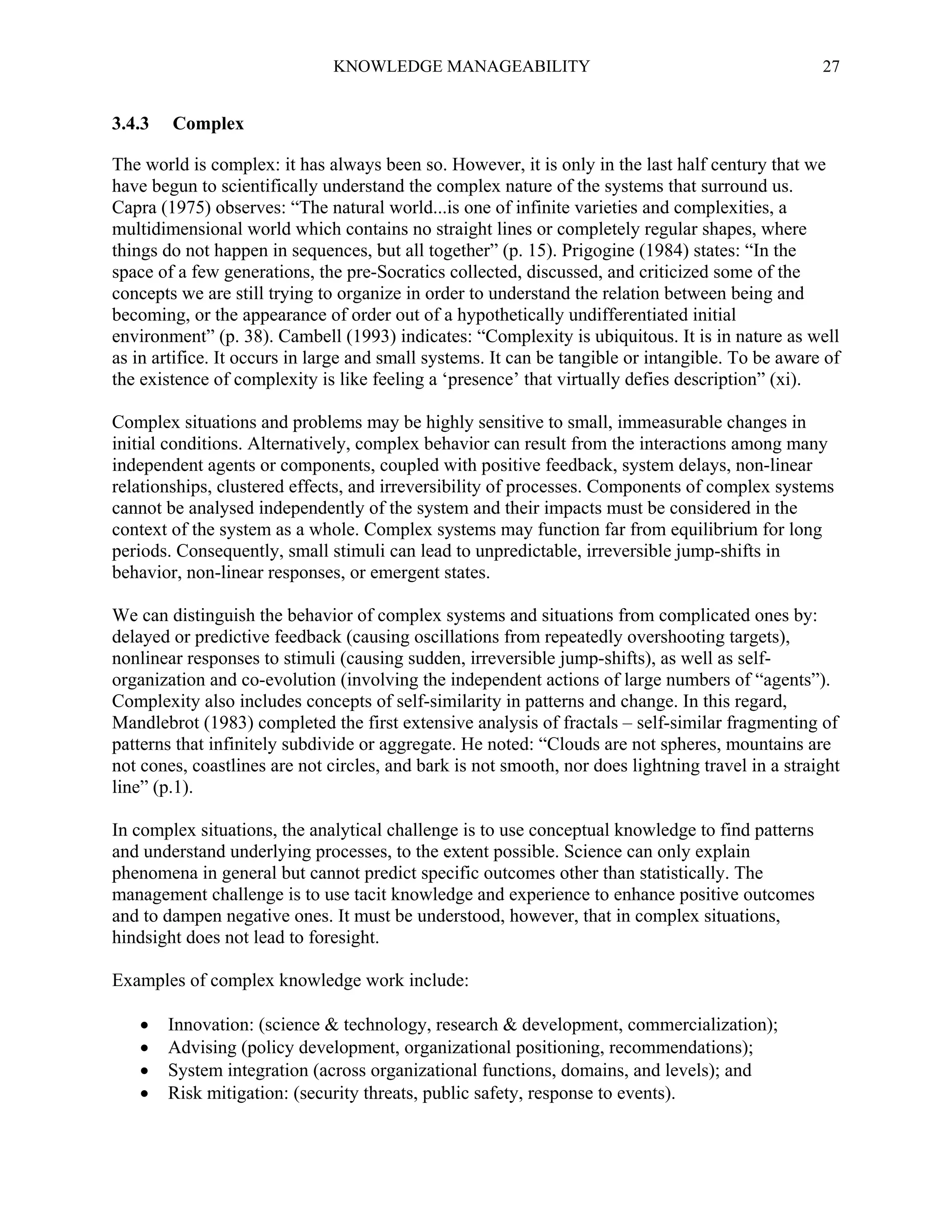 KNOWLEDGE MANAGEABILITY

3.4.3

27

Complex

The world is complex: it has always been so. However, it is only in the last half century that we
have begun to scientifically understand the complex nature of the systems that surround us.
Capra (1975) observes: “The natural world...is one of infinite varieties and complexities, a
multidimensional world which contains no straight lines or completely regular shapes, where
things do not happen in sequences, but all together” (p. 15). Prigogine (1984) states: “In the
space of a few generations, the pre-Socratics collected, discussed, and criticized some of the
concepts we are still trying to organize in order to understand the relation between being and
becoming, or the appearance of order out of a hypothetically undifferentiated initial
environment” (p. 38). Cambell (1993) indicates: “Complexity is ubiquitous. It is in nature as well
as in artifice. It occurs in large and small systems. It can be tangible or intangible. To be aware of
the existence of complexity is like feeling a ‘presence’ that virtually defies description” (xi).
Complex situations and problems may be highly sensitive to small, immeasurable changes in
initial conditions. Alternatively, complex behavior can result from the interactions among many
independent agents or components, coupled with positive feedback, system delays, non-linear
relationships, clustered effects, and irreversibility of processes. Components of complex systems
cannot be analysed independently of the system and their impacts must be considered in the
context of the system as a whole. Complex systems may function far from equilibrium for long
periods. Consequently, small stimuli can lead to unpredictable, irreversible jump-shifts in
behavior, non-linear responses, or emergent states.
We can distinguish the behavior of complex systems and situations from complicated ones by:
delayed or predictive feedback (causing oscillations from repeatedly overshooting targets),
nonlinear responses to stimuli (causing sudden, irreversible jump-shifts), as well as selforganization and co-evolution (involving the independent actions of large numbers of “agents”).
Complexity also includes concepts of self-similarity in patterns and change. In this regard,
Mandlebrot (1983) completed the first extensive analysis of fractals – self-similar fragmenting of
patterns that infinitely subdivide or aggregate. He noted: “Clouds are not spheres, mountains are
not cones, coastlines are not circles, and bark is not smooth, nor does lightning travel in a straight
line” (p.1).
In complex situations, the analytical challenge is to use conceptual knowledge to find patterns
and understand underlying processes, to the extent possible. Science can only explain
phenomena in general but cannot predict specific outcomes other than statistically. The
management challenge is to use tacit knowledge and experience to enhance positive outcomes
and to dampen negative ones. It must be understood, however, that in complex situations,
hindsight does not lead to foresight.
Examples of complex knowledge work include:





Innovation: (science & technology, research & development, commercialization);
Advising (policy development, organizational positioning, recommendations);
System integration (across organizational functions, domains, and levels); and
Risk mitigation: (security threats, public safety, response to events).

 