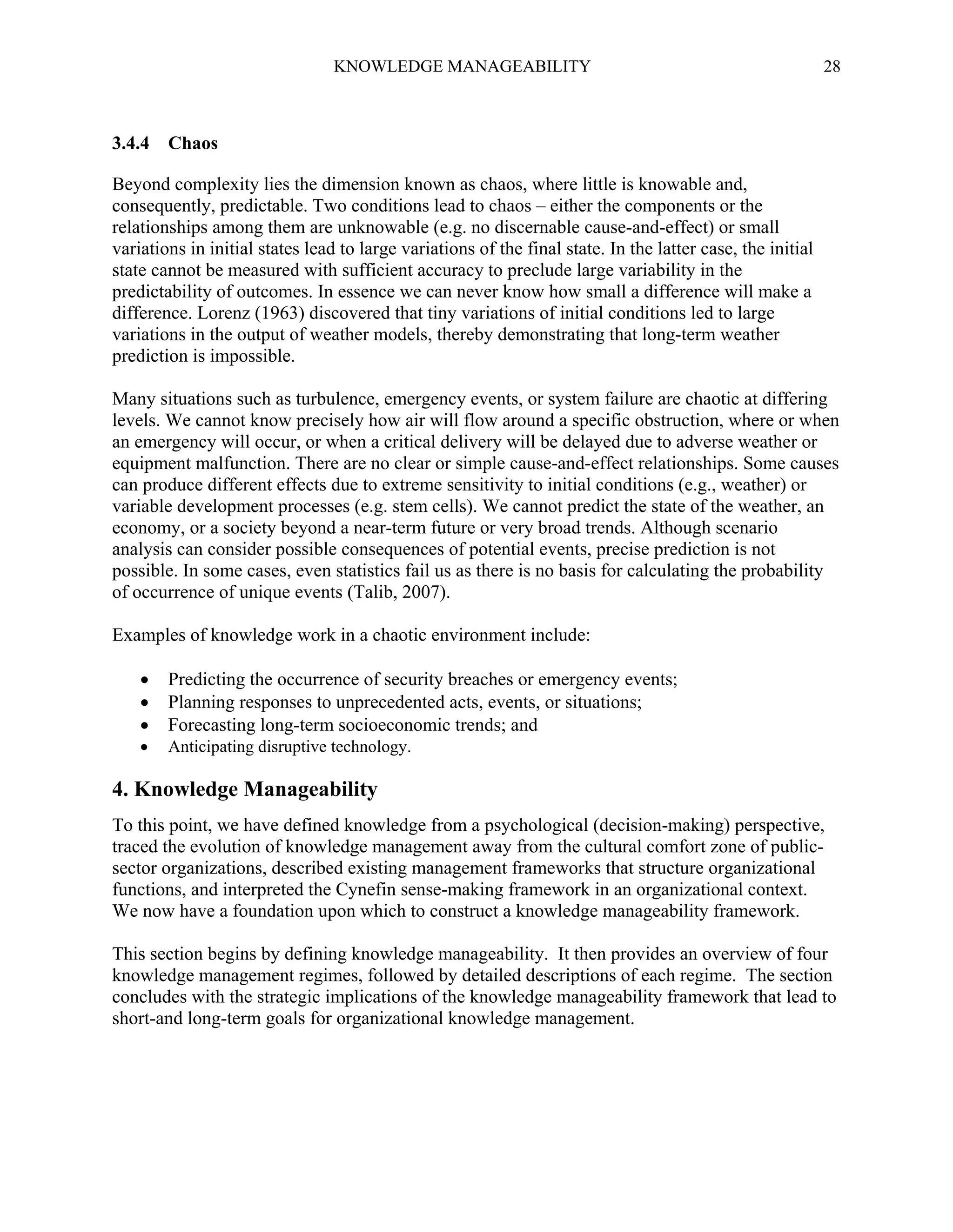 KNOWLEDGE MANAGEABILITY

28

3.4.4 Chaos
Beyond complexity lies the dimension known as chaos, where little is knowable and,
consequently, predictable. Two conditions lead to chaos – either the components or the
relationships among them are unknowable (e.g. no discernable cause-and-effect) or small
variations in initial states lead to large variations of the final state. In the latter case, the initial
state cannot be measured with sufficient accuracy to preclude large variability in the
predictability of outcomes. In essence we can never know how small a difference will make a
difference. Lorenz (1963) discovered that tiny variations of initial conditions led to large
variations in the output of weather models, thereby demonstrating that long-term weather
prediction is impossible.
Many situations such as turbulence, emergency events, or system failure are chaotic at differing
levels. We cannot know precisely how air will flow around a specific obstruction, where or when
an emergency will occur, or when a critical delivery will be delayed due to adverse weather or
equipment malfunction. There are no clear or simple cause-and-effect relationships. Some causes
can produce different effects due to extreme sensitivity to initial conditions (e.g., weather) or
variable development processes (e.g. stem cells). We cannot predict the state of the weather, an
economy, or a society beyond a near-term future or very broad trends. Although scenario
analysis can consider possible consequences of potential events, precise prediction is not
possible. In some cases, even statistics fail us as there is no basis for calculating the probability
of occurrence of unique events (Talib, 2007).
Examples of knowledge work in a chaotic environment include:






Predicting the occurrence of security breaches or emergency events;
Planning responses to unprecedented acts, events, or situations;
Forecasting long-term socioeconomic trends; and
Anticipating disruptive technology.

4. Knowledge Manageability
To this point, we have defined knowledge from a psychological (decision-making) perspective,
traced the evolution of knowledge management away from the cultural comfort zone of publicsector organizations, described existing management frameworks that structure organizational
functions, and interpreted the Cynefin sense-making framework in an organizational context.
We now have a foundation upon which to construct a knowledge manageability framework.
This section begins by defining knowledge manageability. It then provides an overview of four
knowledge management regimes, followed by detailed descriptions of each regime. The section
concludes with the strategic implications of the knowledge manageability framework that lead to
short-and long-term goals for organizational knowledge management.

 