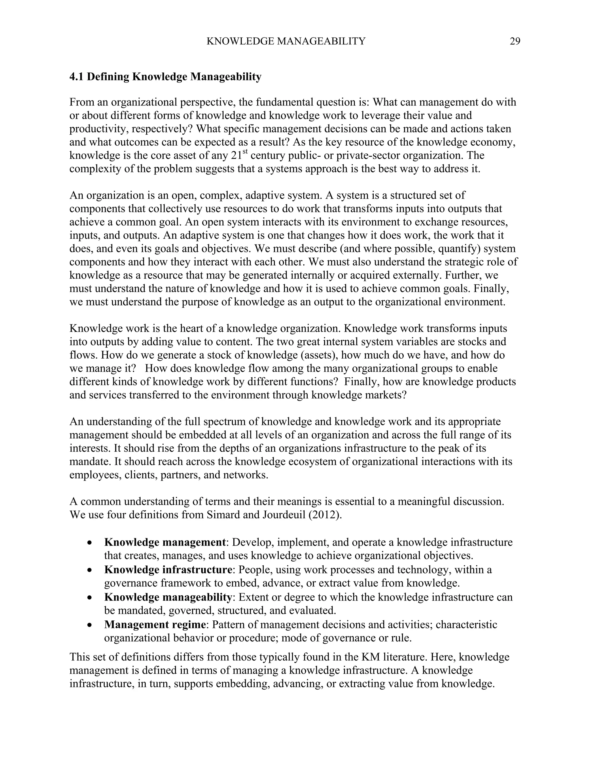 KNOWLEDGE MANAGEABILITY

29

4.1 Defining Knowledge Manageability
From an organizational perspective, the fundamental question is: What can management do with
or about different forms of knowledge and knowledge work to leverage their value and
productivity, respectively? What specific management decisions can be made and actions taken
and what outcomes can be expected as a result? As the key resource of the knowledge economy,
knowledge is the core asset of any 21st century public- or private-sector organization. The
complexity of the problem suggests that a systems approach is the best way to address it.
An organization is an open, complex, adaptive system. A system is a structured set of
components that collectively use resources to do work that transforms inputs into outputs that
achieve a common goal. An open system interacts with its environment to exchange resources,
inputs, and outputs. An adaptive system is one that changes how it does work, the work that it
does, and even its goals and objectives. We must describe (and where possible, quantify) system
components and how they interact with each other. We must also understand the strategic role of
knowledge as a resource that may be generated internally or acquired externally. Further, we
must understand the nature of knowledge and how it is used to achieve common goals. Finally,
we must understand the purpose of knowledge as an output to the organizational environment.
Knowledge work is the heart of a knowledge organization. Knowledge work transforms inputs
into outputs by adding value to content. The two great internal system variables are stocks and
flows. How do we generate a stock of knowledge (assets), how much do we have, and how do
we manage it? How does knowledge flow among the many organizational groups to enable
different kinds of knowledge work by different functions? Finally, how are knowledge products
and services transferred to the environment through knowledge markets?
An understanding of the full spectrum of knowledge and knowledge work and its appropriate
management should be embedded at all levels of an organization and across the full range of its
interests. It should rise from the depths of an organizations infrastructure to the peak of its
mandate. It should reach across the knowledge ecosystem of organizational interactions with its
employees, clients, partners, and networks.
A common understanding of terms and their meanings is essential to a meaningful discussion.
We use four definitions from Simard and Jourdeuil (2012).





Knowledge management: Develop, implement, and operate a knowledge infrastructure
that creates, manages, and uses knowledge to achieve organizational objectives.
Knowledge infrastructure: People, using work processes and technology, within a
governance framework to embed, advance, or extract value from knowledge.
Knowledge manageability: Extent or degree to which the knowledge infrastructure can
be mandated, governed, structured, and evaluated.
Management regime: Pattern of management decisions and activities; characteristic
organizational behavior or procedure; mode of governance or rule.

This set of definitions differs from those typically found in the KM literature. Here, knowledge
management is defined in terms of managing a knowledge infrastructure. A knowledge
infrastructure, in turn, supports embedding, advancing, or extracting value from knowledge.

 