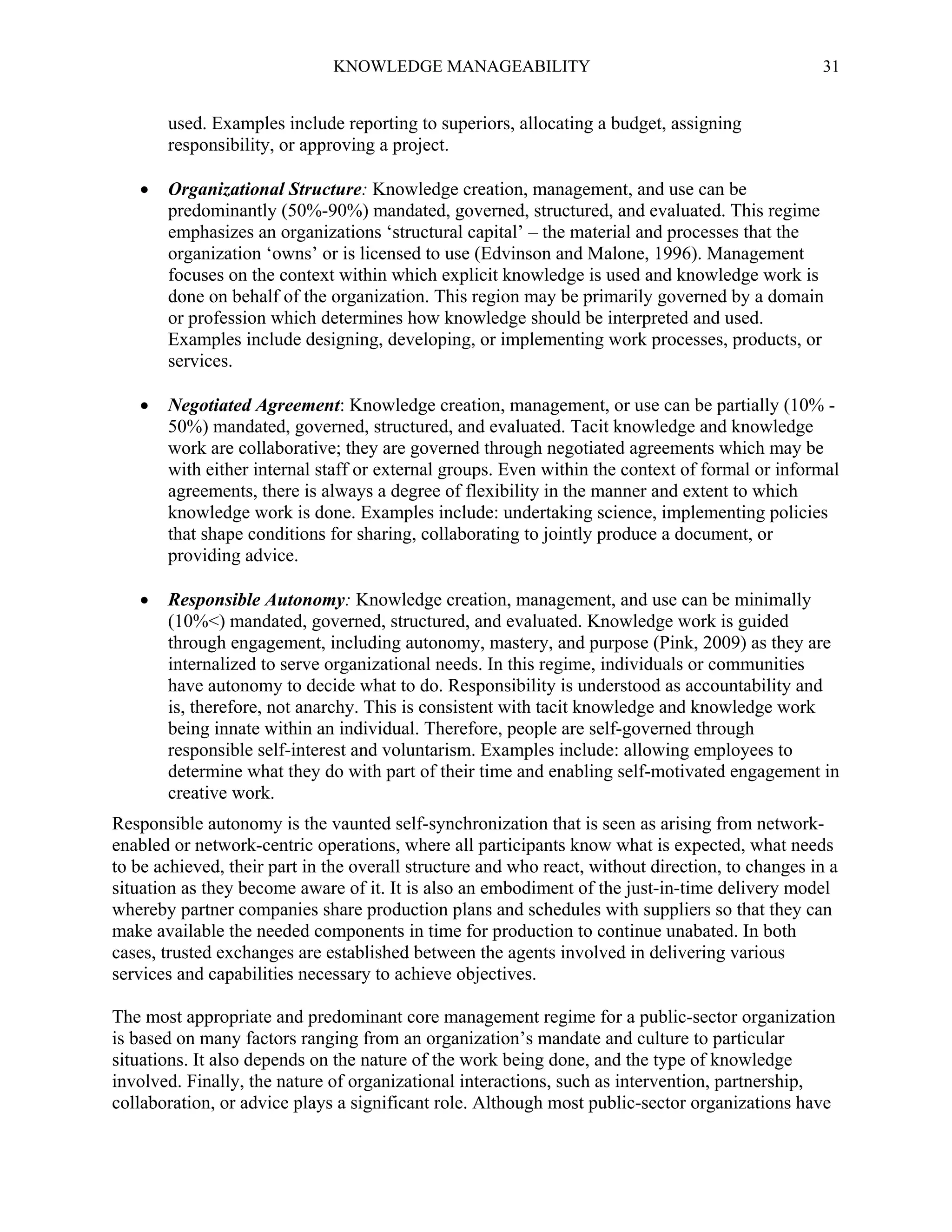 KNOWLEDGE MANAGEABILITY

31

used. Examples include reporting to superiors, allocating a budget, assigning
responsibility, or approving a project.


Organizational Structure: Knowledge creation, management, and use can be
predominantly (50%-90%) mandated, governed, structured, and evaluated. This regime
emphasizes an organizations ‘structural capital’ – the material and processes that the
organization ‘owns’ or is licensed to use (Edvinson and Malone, 1996). Management
focuses on the context within which explicit knowledge is used and knowledge work is
done on behalf of the organization. This region may be primarily governed by a domain
or profession which determines how knowledge should be interpreted and used.
Examples include designing, developing, or implementing work processes, products, or
services.



Negotiated Agreement: Knowledge creation, management, or use can be partially (10% 50%) mandated, governed, structured, and evaluated. Tacit knowledge and knowledge
work are collaborative; they are governed through negotiated agreements which may be
with either internal staff or external groups. Even within the context of formal or informal
agreements, there is always a degree of flexibility in the manner and extent to which
knowledge work is done. Examples include: undertaking science, implementing policies
that shape conditions for sharing, collaborating to jointly produce a document, or
providing advice.



Responsible Autonomy: Knowledge creation, management, and use can be minimally
(10%<) mandated, governed, structured, and evaluated. Knowledge work is guided
through engagement, including autonomy, mastery, and purpose (Pink, 2009) as they are
internalized to serve organizational needs. In this regime, individuals or communities
have autonomy to decide what to do. Responsibility is understood as accountability and
is, therefore, not anarchy. This is consistent with tacit knowledge and knowledge work
being innate within an individual. Therefore, people are self-governed through
responsible self-interest and voluntarism. Examples include: allowing employees to
determine what they do with part of their time and enabling self-motivated engagement in
creative work.

Responsible autonomy is the vaunted self-synchronization that is seen as arising from networkenabled or network-centric operations, where all participants know what is expected, what needs
to be achieved, their part in the overall structure and who react, without direction, to changes in a
situation as they become aware of it. It is also an embodiment of the just-in-time delivery model
whereby partner companies share production plans and schedules with suppliers so that they can
make available the needed components in time for production to continue unabated. In both
cases, trusted exchanges are established between the agents involved in delivering various
services and capabilities necessary to achieve objectives.
The most appropriate and predominant core management regime for a public-sector organization
is based on many factors ranging from an organization’s mandate and culture to particular
situations. It also depends on the nature of the work being done, and the type of knowledge
involved. Finally, the nature of organizational interactions, such as intervention, partnership,
collaboration, or advice plays a significant role. Although most public-sector organizations have

 