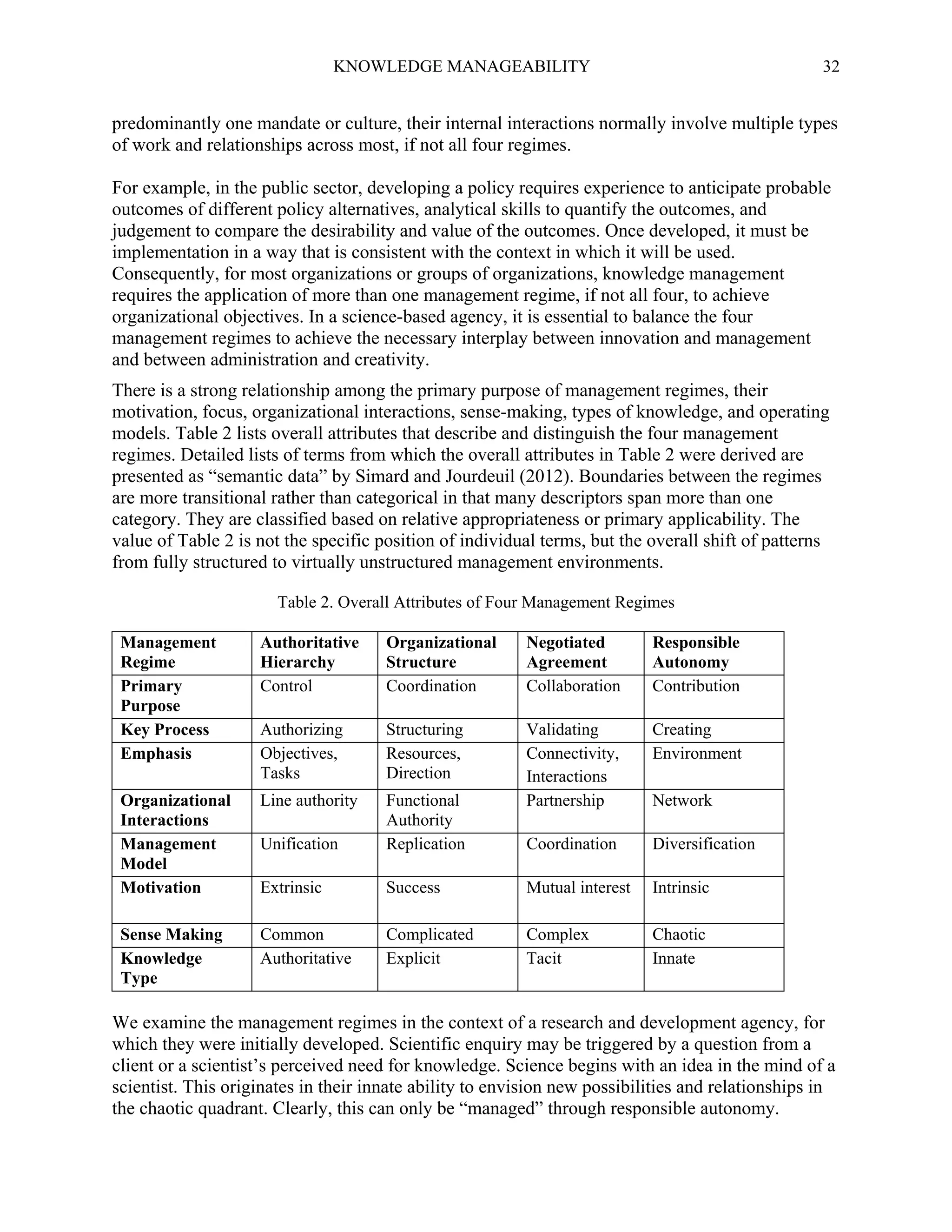KNOWLEDGE MANAGEABILITY

32

predominantly one mandate or culture, their internal interactions normally involve multiple types
of work and relationships across most, if not all four regimes.
For example, in the public sector, developing a policy requires experience to anticipate probable
outcomes of different policy alternatives, analytical skills to quantify the outcomes, and
judgement to compare the desirability and value of the outcomes. Once developed, it must be
implementation in a way that is consistent with the context in which it will be used.
Consequently, for most organizations or groups of organizations, knowledge management
requires the application of more than one management regime, if not all four, to achieve
organizational objectives. In a science-based agency, it is essential to balance the four
management regimes to achieve the necessary interplay between innovation and management
and between administration and creativity.
There is a strong relationship among the primary purpose of management regimes, their
motivation, focus, organizational interactions, sense-making, types of knowledge, and operating
models. Table 2 lists overall attributes that describe and distinguish the four management
regimes. Detailed lists of terms from which the overall attributes in Table 2 were derived are
presented as “semantic data” by Simard and Jourdeuil (2012). Boundaries between the regimes
are more transitional rather than categorical in that many descriptors span more than one
category. They are classified based on relative appropriateness or primary applicability. The
value of Table 2 is not the specific position of individual terms, but the overall shift of patterns
from fully structured to virtually unstructured management environments.
Table 2. Overall Attributes of Four Management Regimes
Management
Regime
Primary
Purpose
Key Process
Emphasis

Authoritative
Hierarchy
Control

Organizational
Structure
Coordination

Negotiated
Agreement
Collaboration

Responsible
Autonomy
Contribution

Authorizing
Objectives,
Tasks

Structuring
Resources,
Direction

Creating
Environment

Organizational
Interactions
Management
Model
Motivation

Line authority
Unification

Functional
Authority
Replication

Validating
Connectivity,
Interactions
Partnership
Coordination

Diversification

Extrinsic

Success

Mutual interest

Intrinsic

Sense Making
Knowledge
Type

Common
Authoritative

Complicated
Explicit

Complex
Tacit

Chaotic
Innate

Network

We examine the management regimes in the context of a research and development agency, for
which they were initially developed. Scientific enquiry may be triggered by a question from a
client or a scientist’s perceived need for knowledge. Science begins with an idea in the mind of a
scientist. This originates in their innate ability to envision new possibilities and relationships in
the chaotic quadrant. Clearly, this can only be “managed” through responsible autonomy.

 