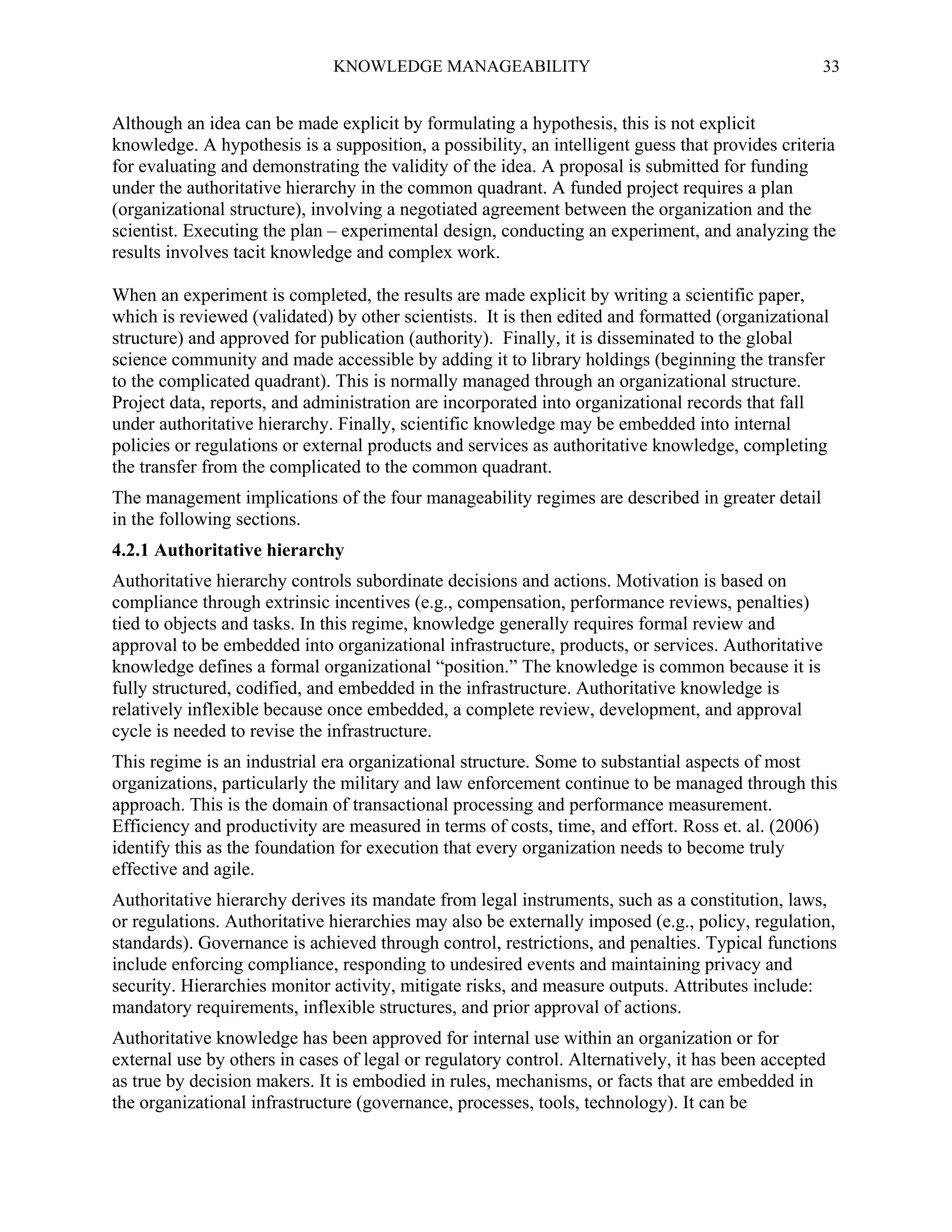 KNOWLEDGE MANAGEABILITY

33

Although an idea can be made explicit by formulating a hypothesis, this is not explicit
knowledge. A hypothesis is a supposition, a possibility, an intelligent guess that provides criteria
for evaluating and demonstrating the validity of the idea. A proposal is submitted for funding
under the authoritative hierarchy in the common quadrant. A funded project requires a plan
(organizational structure), involving a negotiated agreement between the organization and the
scientist. Executing the plan – experimental design, conducting an experiment, and analyzing the
results involves tacit knowledge and complex work.
When an experiment is completed, the results are made explicit by writing a scientific paper,
which is reviewed (validated) by other scientists. It is then edited and formatted (organizational
structure) and approved for publication (authority). Finally, it is disseminated to the global
science community and made accessible by adding it to library holdings (beginning the transfer
to the complicated quadrant). This is normally managed through an organizational structure.
Project data, reports, and administration are incorporated into organizational records that fall
under authoritative hierarchy. Finally, scientific knowledge may be embedded into internal
policies or regulations or external products and services as authoritative knowledge, completing
the transfer from the complicated to the common quadrant.
The management implications of the four manageability regimes are described in greater detail
in the following sections.
4.2.1 Authoritative hierarchy
Authoritative hierarchy controls subordinate decisions and actions. Motivation is based on
compliance through extrinsic incentives (e.g., compensation, performance reviews, penalties)
tied to objects and tasks. In this regime, knowledge generally requires formal review and
approval to be embedded into organizational infrastructure, products, or services. Authoritative
knowledge defines a formal organizational “position.” The knowledge is common because it is
fully structured, codified, and embedded in the infrastructure. Authoritative knowledge is
relatively inflexible because once embedded, a complete review, development, and approval
cycle is needed to revise the infrastructure.
This regime is an industrial era organizational structure. Some to substantial aspects of most
organizations, particularly the military and law enforcement continue to be managed through this
approach. This is the domain of transactional processing and performance measurement.
Efficiency and productivity are measured in terms of costs, time, and effort. Ross et. al. (2006)
identify this as the foundation for execution that every organization needs to become truly
effective and agile.
Authoritative hierarchy derives its mandate from legal instruments, such as a constitution, laws,
or regulations. Authoritative hierarchies may also be externally imposed (e.g., policy, regulation,
standards). Governance is achieved through control, restrictions, and penalties. Typical functions
include enforcing compliance, responding to undesired events and maintaining privacy and
security. Hierarchies monitor activity, mitigate risks, and measure outputs. Attributes include:
mandatory requirements, inflexible structures, and prior approval of actions.
Authoritative knowledge has been approved for internal use within an organization or for
external use by others in cases of legal or regulatory control. Alternatively, it has been accepted
as true by decision makers. It is embodied in rules, mechanisms, or facts that are embedded in
the organizational infrastructure (governance, processes, tools, technology). It can be

 