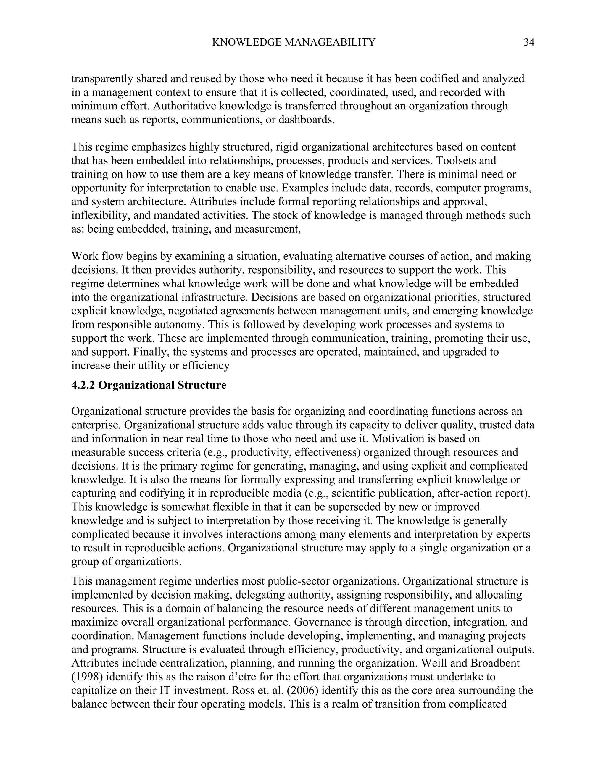 KNOWLEDGE MANAGEABILITY

34

transparently shared and reused by those who need it because it has been codified and analyzed
in a management context to ensure that it is collected, coordinated, used, and recorded with
minimum effort. Authoritative knowledge is transferred throughout an organization through
means such as reports, communications, or dashboards.
This regime emphasizes highly structured, rigid organizational architectures based on content
that has been embedded into relationships, processes, products and services. Toolsets and
training on how to use them are a key means of knowledge transfer. There is minimal need or
opportunity for interpretation to enable use. Examples include data, records, computer programs,
and system architecture. Attributes include formal reporting relationships and approval,
inflexibility, and mandated activities. The stock of knowledge is managed through methods such
as: being embedded, training, and measurement,
Work flow begins by examining a situation, evaluating alternative courses of action, and making
decisions. It then provides authority, responsibility, and resources to support the work. This
regime determines what knowledge work will be done and what knowledge will be embedded
into the organizational infrastructure. Decisions are based on organizational priorities, structured
explicit knowledge, negotiated agreements between management units, and emerging knowledge
from responsible autonomy. This is followed by developing work processes and systems to
support the work. These are implemented through communication, training, promoting their use,
and support. Finally, the systems and processes are operated, maintained, and upgraded to
increase their utility or efficiency
4.2.2 Organizational Structure
Organizational structure provides the basis for organizing and coordinating functions across an
enterprise. Organizational structure adds value through its capacity to deliver quality, trusted data
and information in near real time to those who need and use it. Motivation is based on
measurable success criteria (e.g., productivity, effectiveness) organized through resources and
decisions. It is the primary regime for generating, managing, and using explicit and complicated
knowledge. It is also the means for formally expressing and transferring explicit knowledge or
capturing and codifying it in reproducible media (e.g., scientific publication, after-action report).
This knowledge is somewhat flexible in that it can be superseded by new or improved
knowledge and is subject to interpretation by those receiving it. The knowledge is generally
complicated because it involves interactions among many elements and interpretation by experts
to result in reproducible actions. Organizational structure may apply to a single organization or a
group of organizations.
This management regime underlies most public-sector organizations. Organizational structure is
implemented by decision making, delegating authority, assigning responsibility, and allocating
resources. This is a domain of balancing the resource needs of different management units to
maximize overall organizational performance. Governance is through direction, integration, and
coordination. Management functions include developing, implementing, and managing projects
and programs. Structure is evaluated through efficiency, productivity, and organizational outputs.
Attributes include centralization, planning, and running the organization. Weill and Broadbent
(1998) identify this as the raison d’etre for the effort that organizations must undertake to
capitalize on their IT investment. Ross et. al. (2006) identify this as the core area surrounding the
balance between their four operating models. This is a realm of transition from complicated

 