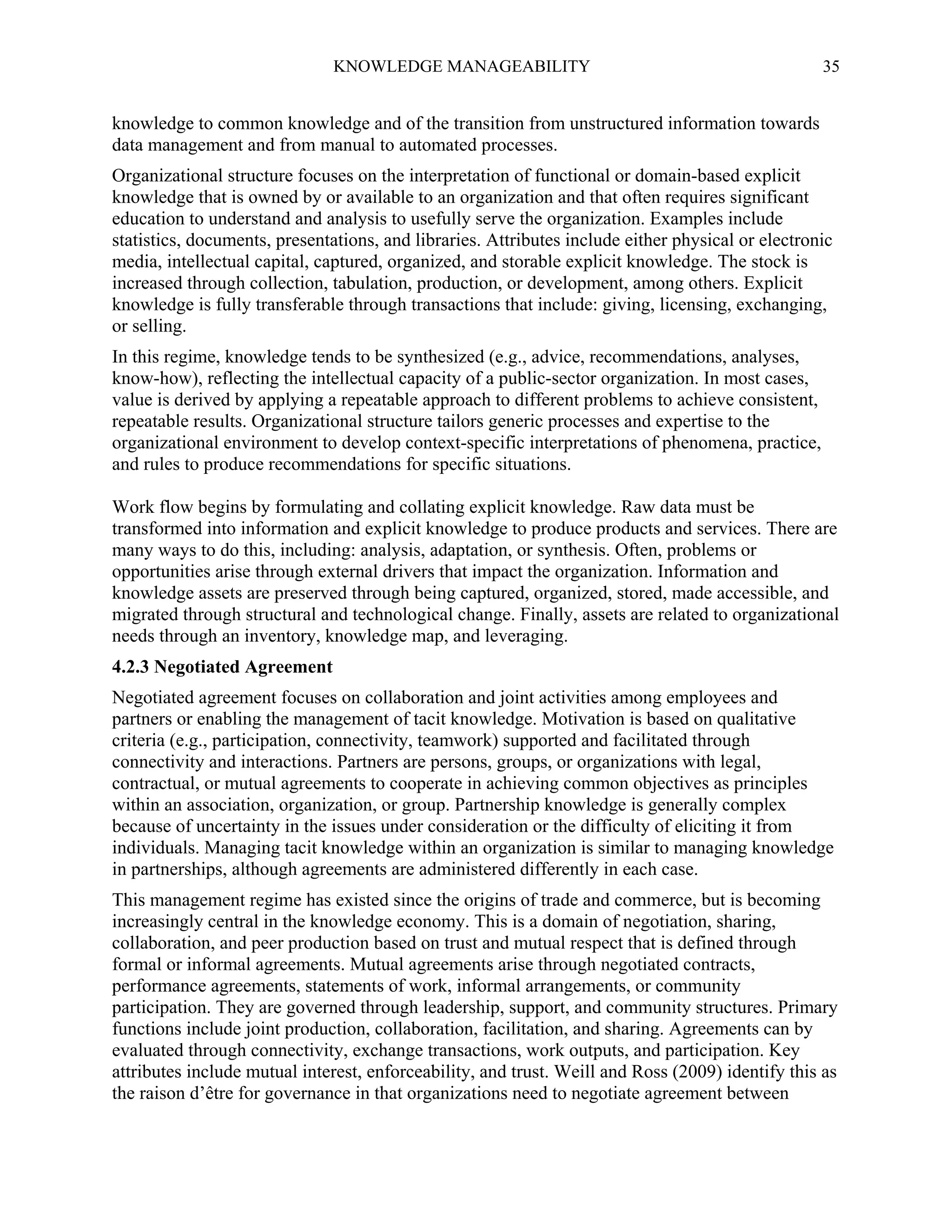 KNOWLEDGE MANAGEABILITY

35

knowledge to common knowledge and of the transition from unstructured information towards
data management and from manual to automated processes.
Organizational structure focuses on the interpretation of functional or domain-based explicit
knowledge that is owned by or available to an organization and that often requires significant
education to understand and analysis to usefully serve the organization. Examples include
statistics, documents, presentations, and libraries. Attributes include either physical or electronic
media, intellectual capital, captured, organized, and storable explicit knowledge. The stock is
increased through collection, tabulation, production, or development, among others. Explicit
knowledge is fully transferable through transactions that include: giving, licensing, exchanging,
or selling.
In this regime, knowledge tends to be synthesized (e.g., advice, recommendations, analyses,
know-how), reflecting the intellectual capacity of a public-sector organization. In most cases,
value is derived by applying a repeatable approach to different problems to achieve consistent,
repeatable results. Organizational structure tailors generic processes and expertise to the
organizational environment to develop context-specific interpretations of phenomena, practice,
and rules to produce recommendations for specific situations.
Work flow begins by formulating and collating explicit knowledge. Raw data must be
transformed into information and explicit knowledge to produce products and services. There are
many ways to do this, including: analysis, adaptation, or synthesis. Often, problems or
opportunities arise through external drivers that impact the organization. Information and
knowledge assets are preserved through being captured, organized, stored, made accessible, and
migrated through structural and technological change. Finally, assets are related to organizational
needs through an inventory, knowledge map, and leveraging.
4.2.3 Negotiated Agreement
Negotiated agreement focuses on collaboration and joint activities among employees and
partners or enabling the management of tacit knowledge. Motivation is based on qualitative
criteria (e.g., participation, connectivity, teamwork) supported and facilitated through
connectivity and interactions. Partners are persons, groups, or organizations with legal,
contractual, or mutual agreements to cooperate in achieving common objectives as principles
within an association, organization, or group. Partnership knowledge is generally complex
because of uncertainty in the issues under consideration or the difficulty of eliciting it from
individuals. Managing tacit knowledge within an organization is similar to managing knowledge
in partnerships, although agreements are administered differently in each case.
This management regime has existed since the origins of trade and commerce, but is becoming
increasingly central in the knowledge economy. This is a domain of negotiation, sharing,
collaboration, and peer production based on trust and mutual respect that is defined through
formal or informal agreements. Mutual agreements arise through negotiated contracts,
performance agreements, statements of work, informal arrangements, or community
participation. They are governed through leadership, support, and community structures. Primary
functions include joint production, collaboration, facilitation, and sharing. Agreements can by
evaluated through connectivity, exchange transactions, work outputs, and participation. Key
attributes include mutual interest, enforceability, and trust. Weill and Ross (2009) identify this as
the raison d’être for governance in that organizations need to negotiate agreement between

 