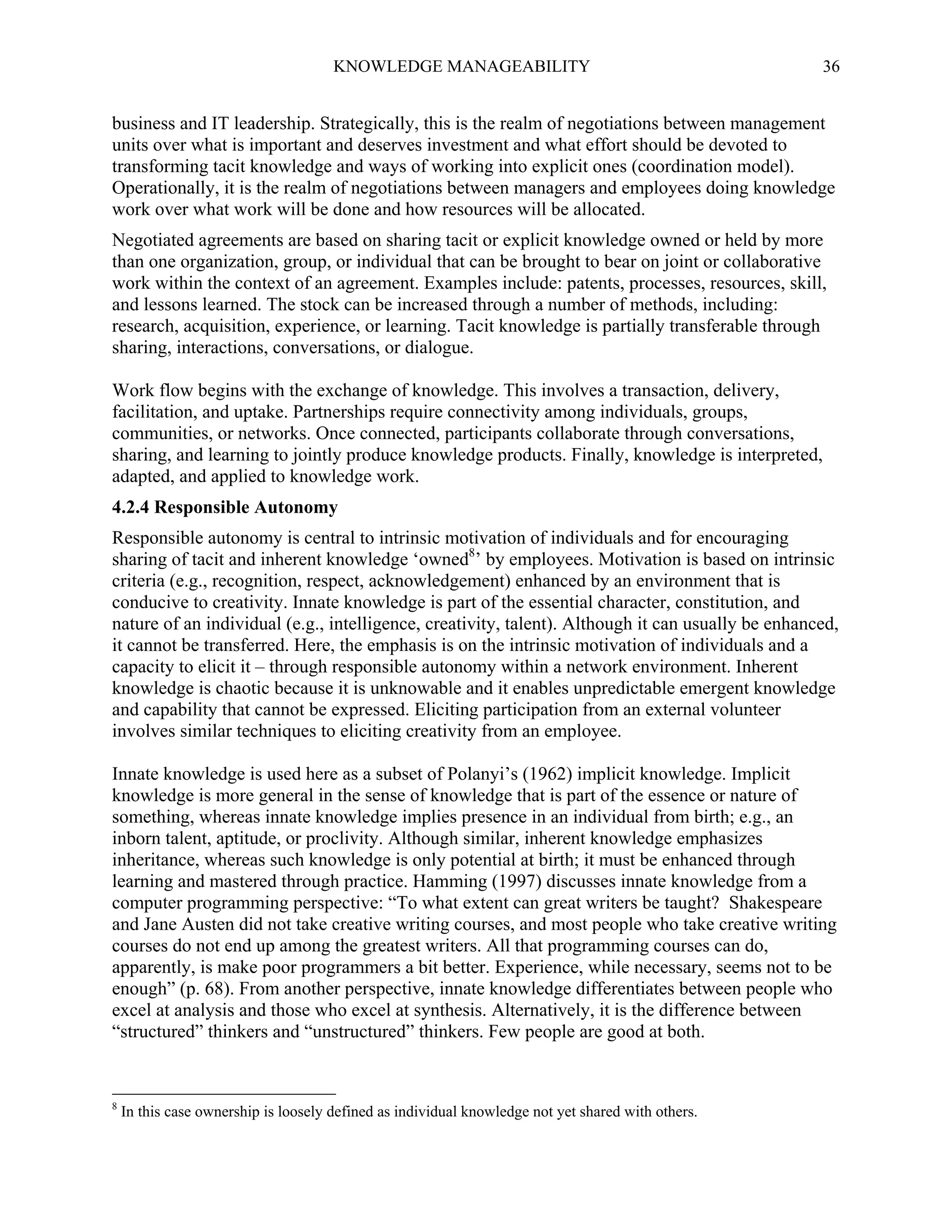 KNOWLEDGE MANAGEABILITY

36

business and IT leadership. Strategically, this is the realm of negotiations between management
units over what is important and deserves investment and what effort should be devoted to
transforming tacit knowledge and ways of working into explicit ones (coordination model).
Operationally, it is the realm of negotiations between managers and employees doing knowledge
work over what work will be done and how resources will be allocated.
Negotiated agreements are based on sharing tacit or explicit knowledge owned or held by more
than one organization, group, or individual that can be brought to bear on joint or collaborative
work within the context of an agreement. Examples include: patents, processes, resources, skill,
and lessons learned. The stock can be increased through a number of methods, including:
research, acquisition, experience, or learning. Tacit knowledge is partially transferable through
sharing, interactions, conversations, or dialogue.
Work flow begins with the exchange of knowledge. This involves a transaction, delivery,
facilitation, and uptake. Partnerships require connectivity among individuals, groups,
communities, or networks. Once connected, participants collaborate through conversations,
sharing, and learning to jointly produce knowledge products. Finally, knowledge is interpreted,
adapted, and applied to knowledge work.
4.2.4 Responsible Autonomy
Responsible autonomy is central to intrinsic motivation of individuals and for encouraging
sharing of tacit and inherent knowledge ‘owned8’ by employees. Motivation is based on intrinsic
criteria (e.g., recognition, respect, acknowledgement) enhanced by an environment that is
conducive to creativity. Innate knowledge is part of the essential character, constitution, and
nature of an individual (e.g., intelligence, creativity, talent). Although it can usually be enhanced,
it cannot be transferred. Here, the emphasis is on the intrinsic motivation of individuals and a
capacity to elicit it – through responsible autonomy within a network environment. Inherent
knowledge is chaotic because it is unknowable and it enables unpredictable emergent knowledge
and capability that cannot be expressed. Eliciting participation from an external volunteer
involves similar techniques to eliciting creativity from an employee.
Innate knowledge is used here as a subset of Polanyi’s (1962) implicit knowledge. Implicit
knowledge is more general in the sense of knowledge that is part of the essence or nature of
something, whereas innate knowledge implies presence in an individual from birth; e.g., an
inborn talent, aptitude, or proclivity. Although similar, inherent knowledge emphasizes
inheritance, whereas such knowledge is only potential at birth; it must be enhanced through
learning and mastered through practice. Hamming (1997) discusses innate knowledge from a
computer programming perspective: “To what extent can great writers be taught? Shakespeare
and Jane Austen did not take creative writing courses, and most people who take creative writing
courses do not end up among the greatest writers. All that programming courses can do,
apparently, is make poor programmers a bit better. Experience, while necessary, seems not to be
enough” (p. 68). From another perspective, innate knowledge differentiates between people who
excel at analysis and those who excel at synthesis. Alternatively, it is the difference between
“structured” thinkers and “unstructured” thinkers. Few people are good at both.

8

In this case ownership is loosely defined as individual knowledge not yet shared with others.

 