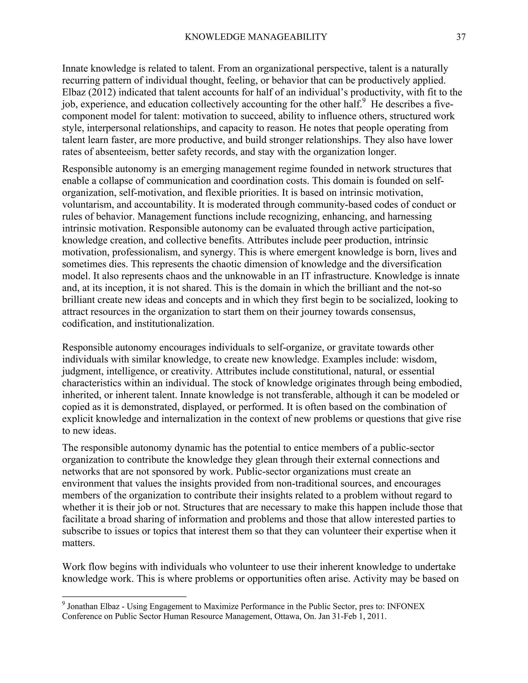 KNOWLEDGE MANAGEABILITY

37

Innate knowledge is related to talent. From an organizational perspective, talent is a naturally
recurring pattern of individual thought, feeling, or behavior that can be productively applied.
Elbaz (2012) indicated that talent accounts for half of an individual’s productivity, with fit to the
job, experience, and education collectively accounting for the other half.9 He describes a fivecomponent model for talent: motivation to succeed, ability to influence others, structured work
style, interpersonal relationships, and capacity to reason. He notes that people operating from
talent learn faster, are more productive, and build stronger relationships. They also have lower
rates of absenteeism, better safety records, and stay with the organization longer.
Responsible autonomy is an emerging management regime founded in network structures that
enable a collapse of communication and coordination costs. This domain is founded on selforganization, self-motivation, and flexible priorities. It is based on intrinsic motivation,
voluntarism, and accountability. It is moderated through community-based codes of conduct or
rules of behavior. Management functions include recognizing, enhancing, and harnessing
intrinsic motivation. Responsible autonomy can be evaluated through active participation,
knowledge creation, and collective benefits. Attributes include peer production, intrinsic
motivation, professionalism, and synergy. This is where emergent knowledge is born, lives and
sometimes dies. This represents the chaotic dimension of knowledge and the diversification
model. It also represents chaos and the unknowable in an IT infrastructure. Knowledge is innate
and, at its inception, it is not shared. This is the domain in which the brilliant and the not-so
brilliant create new ideas and concepts and in which they first begin to be socialized, looking to
attract resources in the organization to start them on their journey towards consensus,
codification, and institutionalization.
Responsible autonomy encourages individuals to self-organize, or gravitate towards other
individuals with similar knowledge, to create new knowledge. Examples include: wisdom,
judgment, intelligence, or creativity. Attributes include constitutional, natural, or essential
characteristics within an individual. The stock of knowledge originates through being embodied,
inherited, or inherent talent. Innate knowledge is not transferable, although it can be modeled or
copied as it is demonstrated, displayed, or performed. It is often based on the combination of
explicit knowledge and internalization in the context of new problems or questions that give rise
to new ideas.
The responsible autonomy dynamic has the potential to entice members of a public-sector
organization to contribute the knowledge they glean through their external connections and
networks that are not sponsored by work. Public-sector organizations must create an
environment that values the insights provided from non-traditional sources, and encourages
members of the organization to contribute their insights related to a problem without regard to
whether it is their job or not. Structures that are necessary to make this happen include those that
facilitate a broad sharing of information and problems and those that allow interested parties to
subscribe to issues or topics that interest them so that they can volunteer their expertise when it
matters.
Work flow begins with individuals who volunteer to use their inherent knowledge to undertake
knowledge work. This is where problems or opportunities often arise. Activity may be based on
9

Jonathan Elbaz - Using Engagement to Maximize Performance in the Public Sector, pres to: INFONEX
Conference on Public Sector Human Resource Management, Ottawa, On. Jan 31-Feb 1, 2011.

 