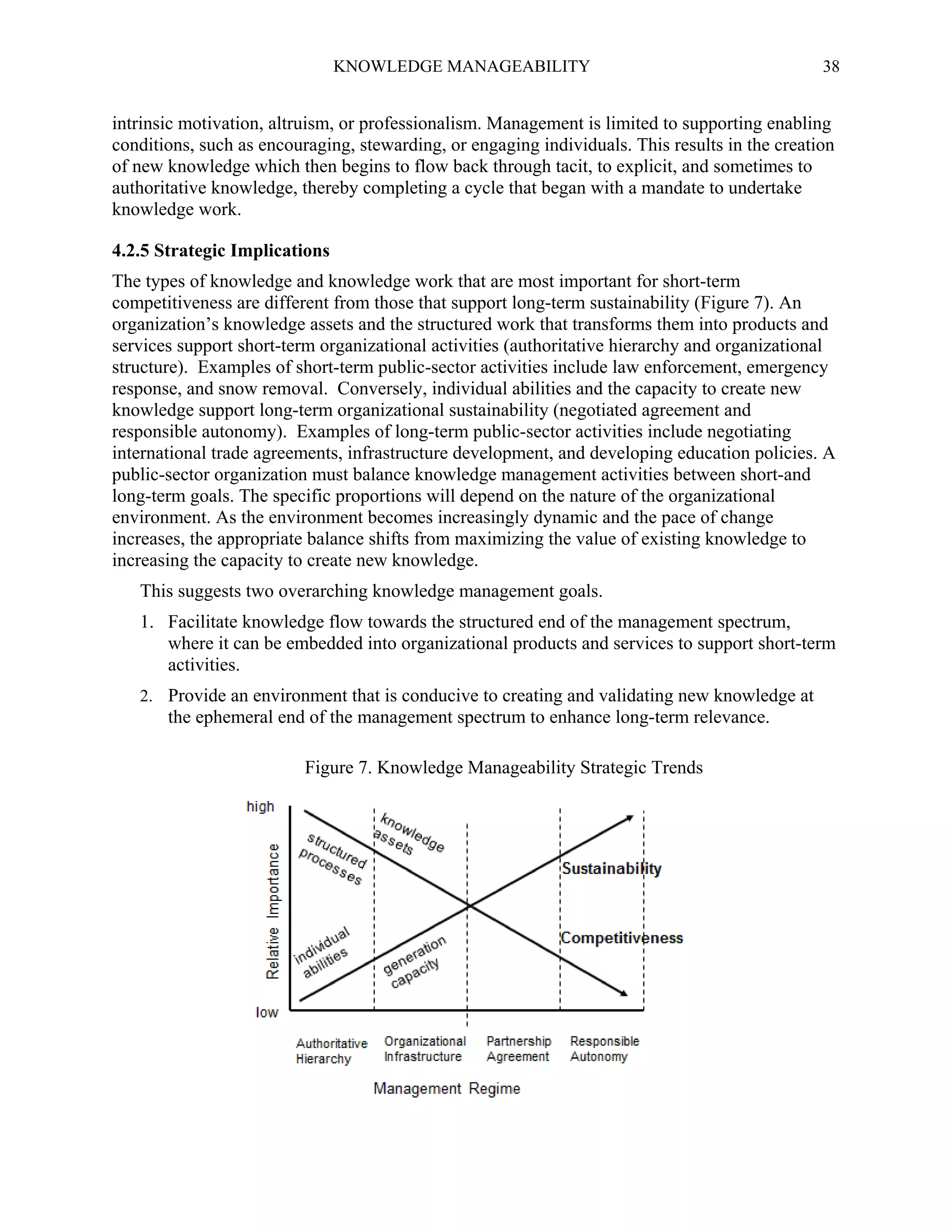 KNOWLEDGE MANAGEABILITY

38

intrinsic motivation, altruism, or professionalism. Management is limited to supporting enabling
conditions, such as encouraging, stewarding, or engaging individuals. This results in the creation
of new knowledge which then begins to flow back through tacit, to explicit, and sometimes to
authoritative knowledge, thereby completing a cycle that began with a mandate to undertake
knowledge work.
4.2.5 Strategic Implications
The types of knowledge and knowledge work that are most important for short-term
competitiveness are different from those that support long-term sustainability (Figure 7). An
organization’s knowledge assets and the structured work that transforms them into products and
services support short-term organizational activities (authoritative hierarchy and organizational
structure). Examples of short-term public-sector activities include law enforcement, emergency
response, and snow removal. Conversely, individual abilities and the capacity to create new
knowledge support long-term organizational sustainability (negotiated agreement and
responsible autonomy). Examples of long-term public-sector activities include negotiating
international trade agreements, infrastructure development, and developing education policies. A
public-sector organization must balance knowledge management activities between short-and
long-term goals. The specific proportions will depend on the nature of the organizational
environment. As the environment becomes increasingly dynamic and the pace of change
increases, the appropriate balance shifts from maximizing the value of existing knowledge to
increasing the capacity to create new knowledge.
This suggests two overarching knowledge management goals.
1. Facilitate knowledge flow towards the structured end of the management spectrum,
where it can be embedded into organizational products and services to support short-term
activities.
2. Provide an environment that is conducive to creating and validating new knowledge at

the ephemeral end of the management spectrum to enhance long-term relevance.
Figure 7. Knowledge Manageability Strategic Trends

 