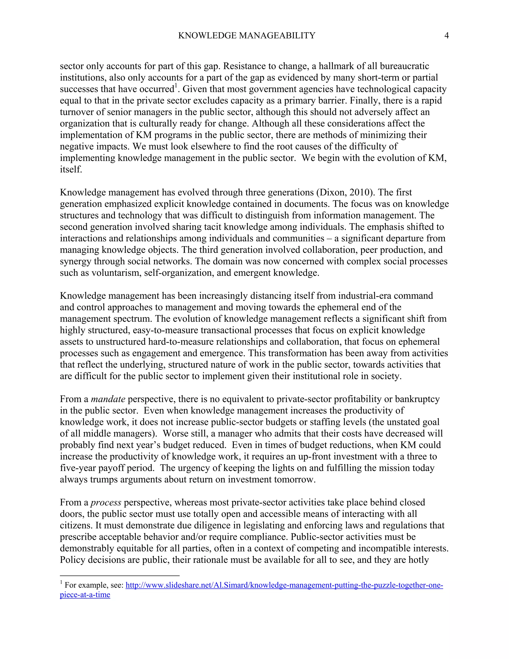 KNOWLEDGE MANAGEABILITY

4

sector only accounts for part of this gap. Resistance to change, a hallmark of all bureaucratic
institutions, also only accounts for a part of the gap as evidenced by many short-term or partial
successes that have occurred1. Given that most government agencies have technological capacity
equal to that in the private sector excludes capacity as a primary barrier. Finally, there is a rapid
turnover of senior managers in the public sector, although this should not adversely affect an
organization that is culturally ready for change. Although all these considerations affect the
implementation of KM programs in the public sector, there are methods of minimizing their
negative impacts. We must look elsewhere to find the root causes of the difficulty of
implementing knowledge management in the public sector. We begin with the evolution of KM,
itself.
Knowledge management has evolved through three generations (Dixon, 2010). The first
generation emphasized explicit knowledge contained in documents. The focus was on knowledge
structures and technology that was difficult to distinguish from information management. The
second generation involved sharing tacit knowledge among individuals. The emphasis shifted to
interactions and relationships among individuals and communities – a significant departure from
managing knowledge objects. The third generation involved collaboration, peer production, and
synergy through social networks. The domain was now concerned with complex social processes
such as voluntarism, self-organization, and emergent knowledge.
Knowledge management has been increasingly distancing itself from industrial-era command
and control approaches to management and moving towards the ephemeral end of the
management spectrum. The evolution of knowledge management reflects a significant shift from
highly structured, easy-to-measure transactional processes that focus on explicit knowledge
assets to unstructured hard-to-measure relationships and collaboration, that focus on ephemeral
processes such as engagement and emergence. This transformation has been away from activities
that reflect the underlying, structured nature of work in the public sector, towards activities that
are difficult for the public sector to implement given their institutional role in society.
From a mandate perspective, there is no equivalent to private-sector profitability or bankruptcy
in the public sector. Even when knowledge management increases the productivity of
knowledge work, it does not increase public-sector budgets or staffing levels (the unstated goal
of all middle managers). Worse still, a manager who admits that their costs have decreased will
probably find next year’s budget reduced. Even in times of budget reductions, when KM could
increase the productivity of knowledge work, it requires an up-front investment with a three to
five-year payoff period. The urgency of keeping the lights on and fulfilling the mission today
always trumps arguments about return on investment tomorrow.
From a process perspective, whereas most private-sector activities take place behind closed
doors, the public sector must use totally open and accessible means of interacting with all
citizens. It must demonstrate due diligence in legislating and enforcing laws and regulations that
prescribe acceptable behavior and/or require compliance. Public-sector activities must be
demonstrably equitable for all parties, often in a context of competing and incompatible interests.
Policy decisions are public, their rationale must be available for all to see, and they are hotly
1

For example, see: http://www.slideshare.net/Al.Simard/knowledge-management-putting-the-puzzle-together-onepiece-at-a-time

 