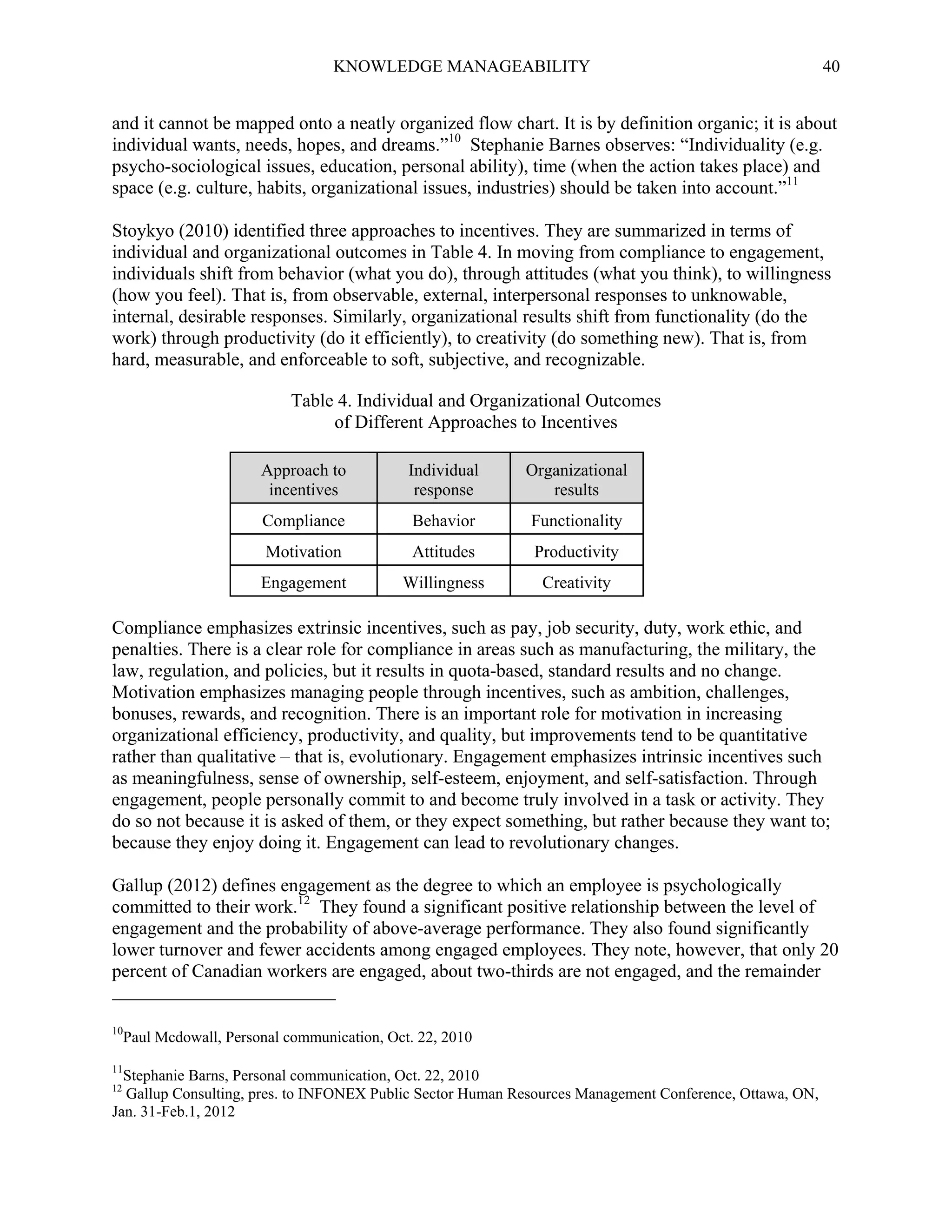 KNOWLEDGE MANAGEABILITY

40

and it cannot be mapped onto a neatly organized flow chart. It is by definition organic; it is about
individual wants, needs, hopes, and dreams.”10 Stephanie Barnes observes: “Individuality (e.g.
psycho-sociological issues, education, personal ability), time (when the action takes place) and
space (e.g. culture, habits, organizational issues, industries) should be taken into account.”11
Stoykyo (2010) identified three approaches to incentives. They are summarized in terms of
individual and organizational outcomes in Table 4. In moving from compliance to engagement,
individuals shift from behavior (what you do), through attitudes (what you think), to willingness
(how you feel). That is, from observable, external, interpersonal responses to unknowable,
internal, desirable responses. Similarly, organizational results shift from functionality (do the
work) through productivity (do it efficiently), to creativity (do something new). That is, from
hard, measurable, and enforceable to soft, subjective, and recognizable.
Table 4. Individual and Organizational Outcomes
of Different Approaches to Incentives
Approach to
incentives

Individual
response

Organizational
results

Compliance

Behavior

Functionality

Motivation

Attitudes

Productivity

Engagement

Willingness

Creativity

Compliance emphasizes extrinsic incentives, such as pay, job security, duty, work ethic, and
penalties. There is a clear role for compliance in areas such as manufacturing, the military, the
law, regulation, and policies, but it results in quota-based, standard results and no change.
Motivation emphasizes managing people through incentives, such as ambition, challenges,
bonuses, rewards, and recognition. There is an important role for motivation in increasing
organizational efficiency, productivity, and quality, but improvements tend to be quantitative
rather than qualitative – that is, evolutionary. Engagement emphasizes intrinsic incentives such
as meaningfulness, sense of ownership, self-esteem, enjoyment, and self-satisfaction. Through
engagement, people personally commit to and become truly involved in a task or activity. They
do so not because it is asked of them, or they expect something, but rather because they want to;
because they enjoy doing it. Engagement can lead to revolutionary changes.
Gallup (2012) defines engagement as the degree to which an employee is psychologically
committed to their work.12 They found a significant positive relationship between the level of
engagement and the probability of above-average performance. They also found significantly
lower turnover and fewer accidents among engaged employees. They note, however, that only 20
percent of Canadian workers are engaged, about two-thirds are not engaged, and the remainder
10

11

Paul Mcdowall, Personal communication, Oct. 22, 2010

Stephanie Barns, Personal communication, Oct. 22, 2010
Gallup Consulting, pres. to INFONEX Public Sector Human Resources Management Conference, Ottawa, ON,
Jan. 31-Feb.1, 2012

12

 