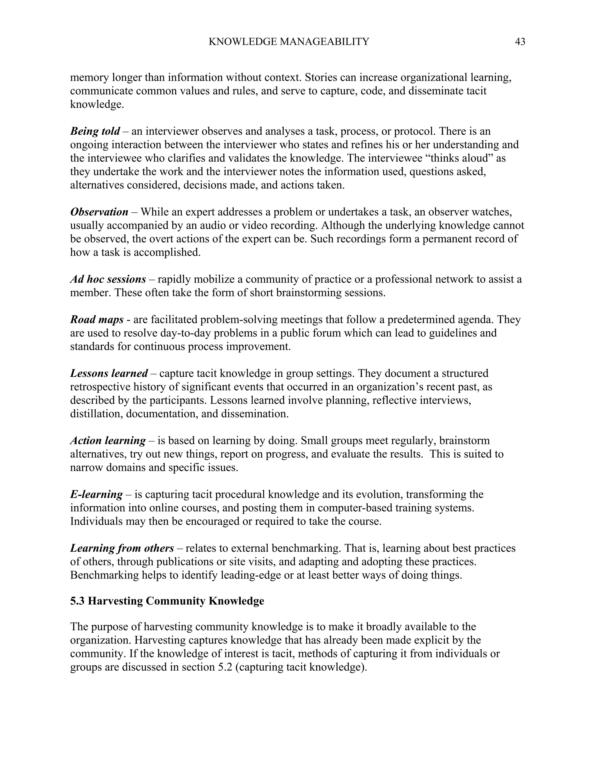 KNOWLEDGE MANAGEABILITY

43

memory longer than information without context. Stories can increase organizational learning,
communicate common values and rules, and serve to capture, code, and disseminate tacit
knowledge.
Being told – an interviewer observes and analyses a task, process, or protocol. There is an
ongoing interaction between the interviewer who states and refines his or her understanding and
the interviewee who clarifies and validates the knowledge. The interviewee “thinks aloud” as
they undertake the work and the interviewer notes the information used, questions asked,
alternatives considered, decisions made, and actions taken.
Observation – While an expert addresses a problem or undertakes a task, an observer watches,
usually accompanied by an audio or video recording. Although the underlying knowledge cannot
be observed, the overt actions of the expert can be. Such recordings form a permanent record of
how a task is accomplished.
Ad hoc sessions – rapidly mobilize a community of practice or a professional network to assist a
member. These often take the form of short brainstorming sessions.
Road maps - are facilitated problem-solving meetings that follow a predetermined agenda. They
are used to resolve day-to-day problems in a public forum which can lead to guidelines and
standards for continuous process improvement.
Lessons learned – capture tacit knowledge in group settings. They document a structured
retrospective history of significant events that occurred in an organization’s recent past, as
described by the participants. Lessons learned involve planning, reflective interviews,
distillation, documentation, and dissemination.
Action learning – is based on learning by doing. Small groups meet regularly, brainstorm
alternatives, try out new things, report on progress, and evaluate the results. This is suited to
narrow domains and specific issues.
E-learning – is capturing tacit procedural knowledge and its evolution, transforming the
information into online courses, and posting them in computer-based training systems.
Individuals may then be encouraged or required to take the course.
Learning from others – relates to external benchmarking. That is, learning about best practices
of others, through publications or site visits, and adapting and adopting these practices.
Benchmarking helps to identify leading-edge or at least better ways of doing things.
5.3 Harvesting Community Knowledge
The purpose of harvesting community knowledge is to make it broadly available to the
organization. Harvesting captures knowledge that has already been made explicit by the
community. If the knowledge of interest is tacit, methods of capturing it from individuals or
groups are discussed in section 5.2 (capturing tacit knowledge).

 