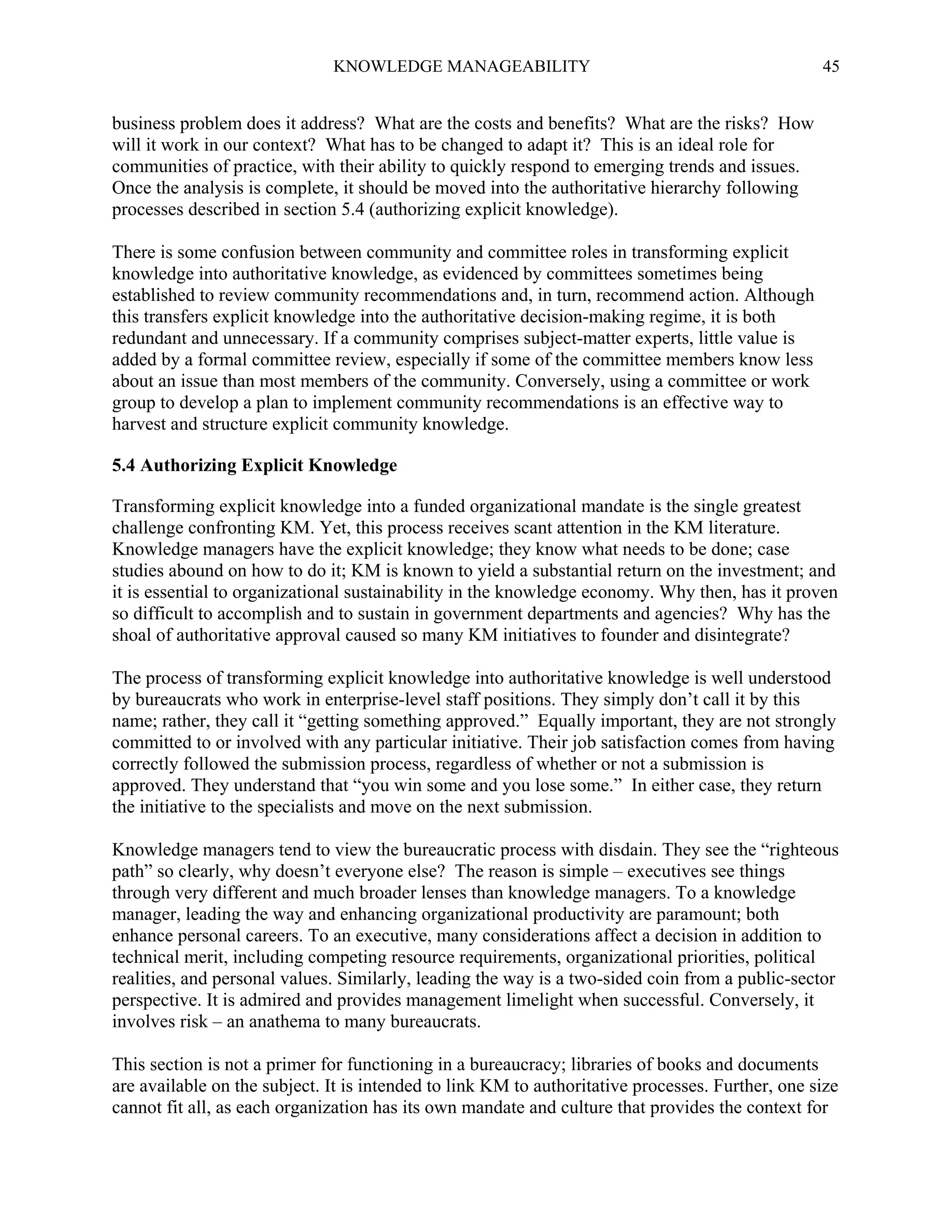 KNOWLEDGE MANAGEABILITY

45

business problem does it address? What are the costs and benefits? What are the risks? How
will it work in our context? What has to be changed to adapt it? This is an ideal role for
communities of practice, with their ability to quickly respond to emerging trends and issues.
Once the analysis is complete, it should be moved into the authoritative hierarchy following
processes described in section 5.4 (authorizing explicit knowledge).
There is some confusion between community and committee roles in transforming explicit
knowledge into authoritative knowledge, as evidenced by committees sometimes being
established to review community recommendations and, in turn, recommend action. Although
this transfers explicit knowledge into the authoritative decision-making regime, it is both
redundant and unnecessary. If a community comprises subject-matter experts, little value is
added by a formal committee review, especially if some of the committee members know less
about an issue than most members of the community. Conversely, using a committee or work
group to develop a plan to implement community recommendations is an effective way to
harvest and structure explicit community knowledge.
5.4 Authorizing Explicit Knowledge
Transforming explicit knowledge into a funded organizational mandate is the single greatest
challenge confronting KM. Yet, this process receives scant attention in the KM literature.
Knowledge managers have the explicit knowledge; they know what needs to be done; case
studies abound on how to do it; KM is known to yield a substantial return on the investment; and
it is essential to organizational sustainability in the knowledge economy. Why then, has it proven
so difficult to accomplish and to sustain in government departments and agencies? Why has the
shoal of authoritative approval caused so many KM initiatives to founder and disintegrate?
The process of transforming explicit knowledge into authoritative knowledge is well understood
by bureaucrats who work in enterprise-level staff positions. They simply don’t call it by this
name; rather, they call it “getting something approved.” Equally important, they are not strongly
committed to or involved with any particular initiative. Their job satisfaction comes from having
correctly followed the submission process, regardless of whether or not a submission is
approved. They understand that “you win some and you lose some.” In either case, they return
the initiative to the specialists and move on the next submission.
Knowledge managers tend to view the bureaucratic process with disdain. They see the “righteous
path” so clearly, why doesn’t everyone else? The reason is simple – executives see things
through very different and much broader lenses than knowledge managers. To a knowledge
manager, leading the way and enhancing organizational productivity are paramount; both
enhance personal careers. To an executive, many considerations affect a decision in addition to
technical merit, including competing resource requirements, organizational priorities, political
realities, and personal values. Similarly, leading the way is a two-sided coin from a public-sector
perspective. It is admired and provides management limelight when successful. Conversely, it
involves risk – an anathema to many bureaucrats.
This section is not a primer for functioning in a bureaucracy; libraries of books and documents
are available on the subject. It is intended to link KM to authoritative processes. Further, one size
cannot fit all, as each organization has its own mandate and culture that provides the context for

 