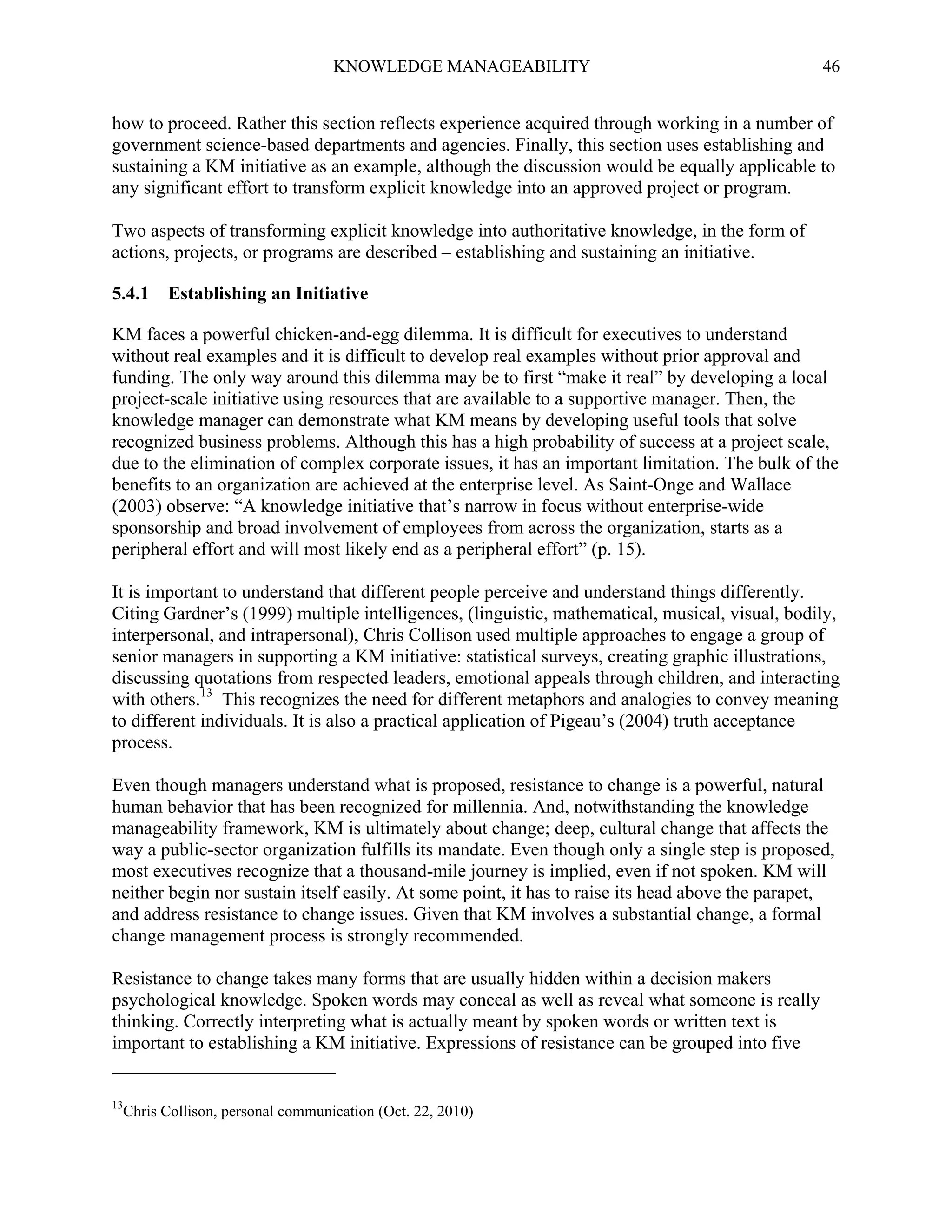 KNOWLEDGE MANAGEABILITY

46

how to proceed. Rather this section reflects experience acquired through working in a number of
government science-based departments and agencies. Finally, this section uses establishing and
sustaining a KM initiative as an example, although the discussion would be equally applicable to
any significant effort to transform explicit knowledge into an approved project or program.
Two aspects of transforming explicit knowledge into authoritative knowledge, in the form of
actions, projects, or programs are described – establishing and sustaining an initiative.
5.4.1

Establishing an Initiative

KM faces a powerful chicken-and-egg dilemma. It is difficult for executives to understand
without real examples and it is difficult to develop real examples without prior approval and
funding. The only way around this dilemma may be to first “make it real” by developing a local
project-scale initiative using resources that are available to a supportive manager. Then, the
knowledge manager can demonstrate what KM means by developing useful tools that solve
recognized business problems. Although this has a high probability of success at a project scale,
due to the elimination of complex corporate issues, it has an important limitation. The bulk of the
benefits to an organization are achieved at the enterprise level. As Saint-Onge and Wallace
(2003) observe: “A knowledge initiative that’s narrow in focus without enterprise-wide
sponsorship and broad involvement of employees from across the organization, starts as a
peripheral effort and will most likely end as a peripheral effort” (p. 15).
It is important to understand that different people perceive and understand things differently.
Citing Gardner’s (1999) multiple intelligences, (linguistic, mathematical, musical, visual, bodily,
interpersonal, and intrapersonal), Chris Collison used multiple approaches to engage a group of
senior managers in supporting a KM initiative: statistical surveys, creating graphic illustrations,
discussing quotations from respected leaders, emotional appeals through children, and interacting
with others.13 This recognizes the need for different metaphors and analogies to convey meaning
to different individuals. It is also a practical application of Pigeau’s (2004) truth acceptance
process.
Even though managers understand what is proposed, resistance to change is a powerful, natural
human behavior that has been recognized for millennia. And, notwithstanding the knowledge
manageability framework, KM is ultimately about change; deep, cultural change that affects the
way a public-sector organization fulfills its mandate. Even though only a single step is proposed,
most executives recognize that a thousand-mile journey is implied, even if not spoken. KM will
neither begin nor sustain itself easily. At some point, it has to raise its head above the parapet,
and address resistance to change issues. Given that KM involves a substantial change, a formal
change management process is strongly recommended.
Resistance to change takes many forms that are usually hidden within a decision makers
psychological knowledge. Spoken words may conceal as well as reveal what someone is really
thinking. Correctly interpreting what is actually meant by spoken words or written text is
important to establishing a KM initiative. Expressions of resistance can be grouped into five

13

Chris Collison, personal communication (Oct. 22, 2010)

 