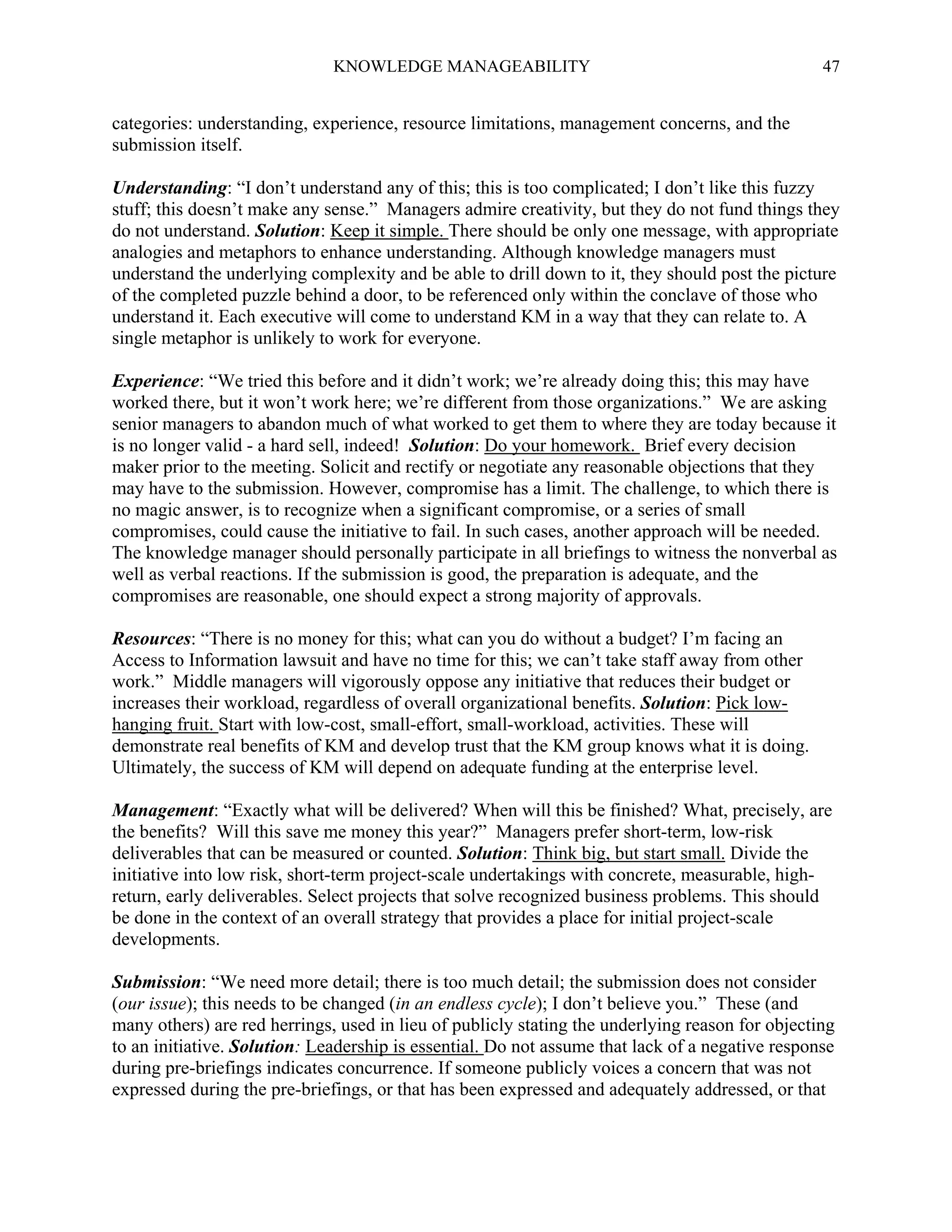 KNOWLEDGE MANAGEABILITY

47

categories: understanding, experience, resource limitations, management concerns, and the
submission itself.
Understanding: “I don’t understand any of this; this is too complicated; I don’t like this fuzzy
stuff; this doesn’t make any sense.” Managers admire creativity, but they do not fund things they
do not understand. Solution: Keep it simple. There should be only one message, with appropriate
analogies and metaphors to enhance understanding. Although knowledge managers must
understand the underlying complexity and be able to drill down to it, they should post the picture
of the completed puzzle behind a door, to be referenced only within the conclave of those who
understand it. Each executive will come to understand KM in a way that they can relate to. A
single metaphor is unlikely to work for everyone.
Experience: “We tried this before and it didn’t work; we’re already doing this; this may have
worked there, but it won’t work here; we’re different from those organizations.” We are asking
senior managers to abandon much of what worked to get them to where they are today because it
is no longer valid - a hard sell, indeed! Solution: Do your homework. Brief every decision
maker prior to the meeting. Solicit and rectify or negotiate any reasonable objections that they
may have to the submission. However, compromise has a limit. The challenge, to which there is
no magic answer, is to recognize when a significant compromise, or a series of small
compromises, could cause the initiative to fail. In such cases, another approach will be needed.
The knowledge manager should personally participate in all briefings to witness the nonverbal as
well as verbal reactions. If the submission is good, the preparation is adequate, and the
compromises are reasonable, one should expect a strong majority of approvals.
Resources: “There is no money for this; what can you do without a budget? I’m facing an
Access to Information lawsuit and have no time for this; we can’t take staff away from other
work.” Middle managers will vigorously oppose any initiative that reduces their budget or
increases their workload, regardless of overall organizational benefits. Solution: Pick lowhanging fruit. Start with low-cost, small-effort, small-workload, activities. These will
demonstrate real benefits of KM and develop trust that the KM group knows what it is doing.
Ultimately, the success of KM will depend on adequate funding at the enterprise level.
Management: “Exactly what will be delivered? When will this be finished? What, precisely, are
the benefits? Will this save me money this year?” Managers prefer short-term, low-risk
deliverables that can be measured or counted. Solution: Think big, but start small. Divide the
initiative into low risk, short-term project-scale undertakings with concrete, measurable, highreturn, early deliverables. Select projects that solve recognized business problems. This should
be done in the context of an overall strategy that provides a place for initial project-scale
developments.
Submission: “We need more detail; there is too much detail; the submission does not consider
(our issue); this needs to be changed (in an endless cycle); I don’t believe you.” These (and
many others) are red herrings, used in lieu of publicly stating the underlying reason for objecting
to an initiative. Solution: Leadership is essential. Do not assume that lack of a negative response
during pre-briefings indicates concurrence. If someone publicly voices a concern that was not
expressed during the pre-briefings, or that has been expressed and adequately addressed, or that

 
