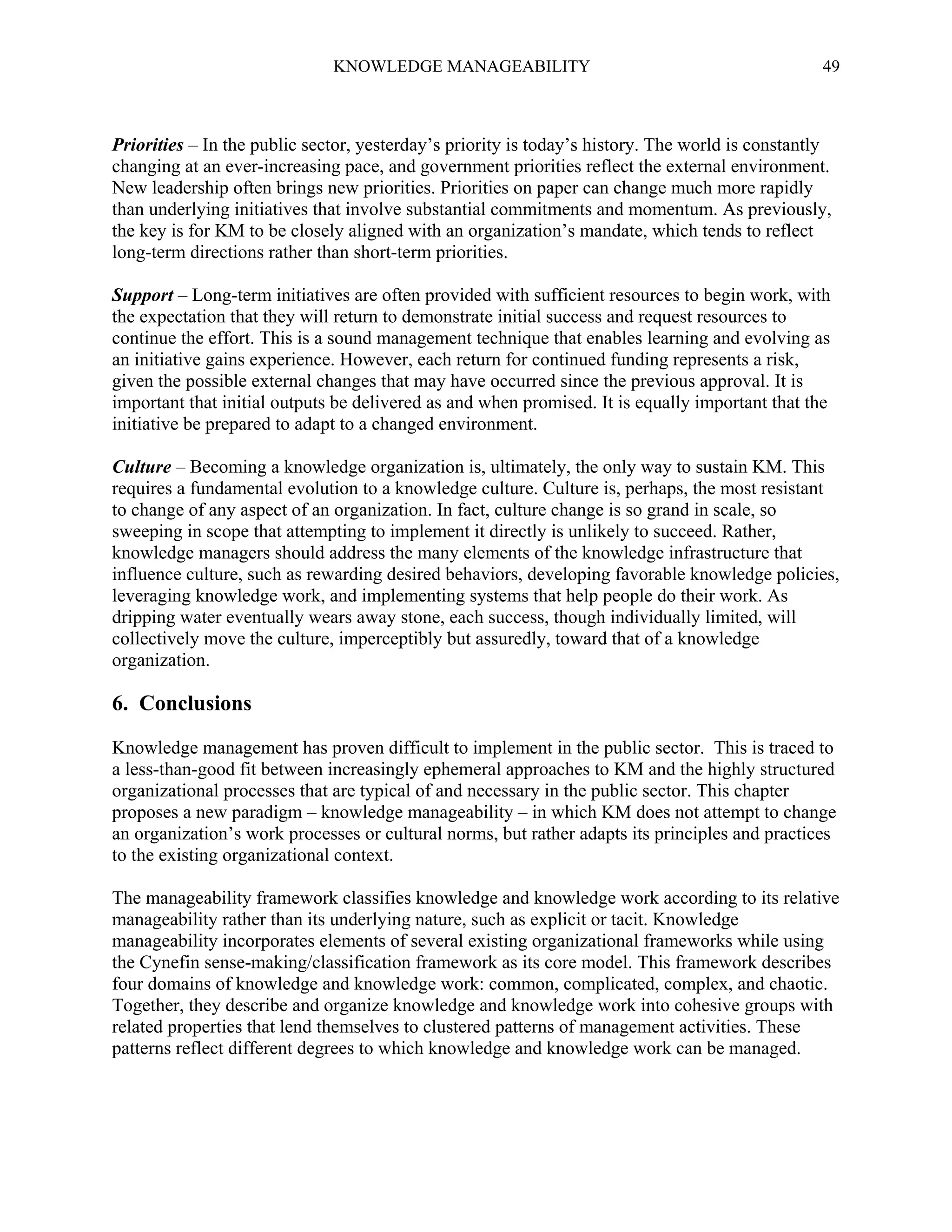 KNOWLEDGE MANAGEABILITY

49

Priorities – In the public sector, yesterday’s priority is today’s history. The world is constantly
changing at an ever-increasing pace, and government priorities reflect the external environment.
New leadership often brings new priorities. Priorities on paper can change much more rapidly
than underlying initiatives that involve substantial commitments and momentum. As previously,
the key is for KM to be closely aligned with an organization’s mandate, which tends to reflect
long-term directions rather than short-term priorities.
Support – Long-term initiatives are often provided with sufficient resources to begin work, with
the expectation that they will return to demonstrate initial success and request resources to
continue the effort. This is a sound management technique that enables learning and evolving as
an initiative gains experience. However, each return for continued funding represents a risk,
given the possible external changes that may have occurred since the previous approval. It is
important that initial outputs be delivered as and when promised. It is equally important that the
initiative be prepared to adapt to a changed environment.
Culture – Becoming a knowledge organization is, ultimately, the only way to sustain KM. This
requires a fundamental evolution to a knowledge culture. Culture is, perhaps, the most resistant
to change of any aspect of an organization. In fact, culture change is so grand in scale, so
sweeping in scope that attempting to implement it directly is unlikely to succeed. Rather,
knowledge managers should address the many elements of the knowledge infrastructure that
influence culture, such as rewarding desired behaviors, developing favorable knowledge policies,
leveraging knowledge work, and implementing systems that help people do their work. As
dripping water eventually wears away stone, each success, though individually limited, will
collectively move the culture, imperceptibly but assuredly, toward that of a knowledge
organization.

6. Conclusions
Knowledge management has proven difficult to implement in the public sector. This is traced to
a less-than-good fit between increasingly ephemeral approaches to KM and the highly structured
organizational processes that are typical of and necessary in the public sector. This chapter
proposes a new paradigm – knowledge manageability – in which KM does not attempt to change
an organization’s work processes or cultural norms, but rather adapts its principles and practices
to the existing organizational context.
The manageability framework classifies knowledge and knowledge work according to its relative
manageability rather than its underlying nature, such as explicit or tacit. Knowledge
manageability incorporates elements of several existing organizational frameworks while using
the Cynefin sense-making/classification framework as its core model. This framework describes
four domains of knowledge and knowledge work: common, complicated, complex, and chaotic.
Together, they describe and organize knowledge and knowledge work into cohesive groups with
related properties that lend themselves to clustered patterns of management activities. These
patterns reflect different degrees to which knowledge and knowledge work can be managed.

 