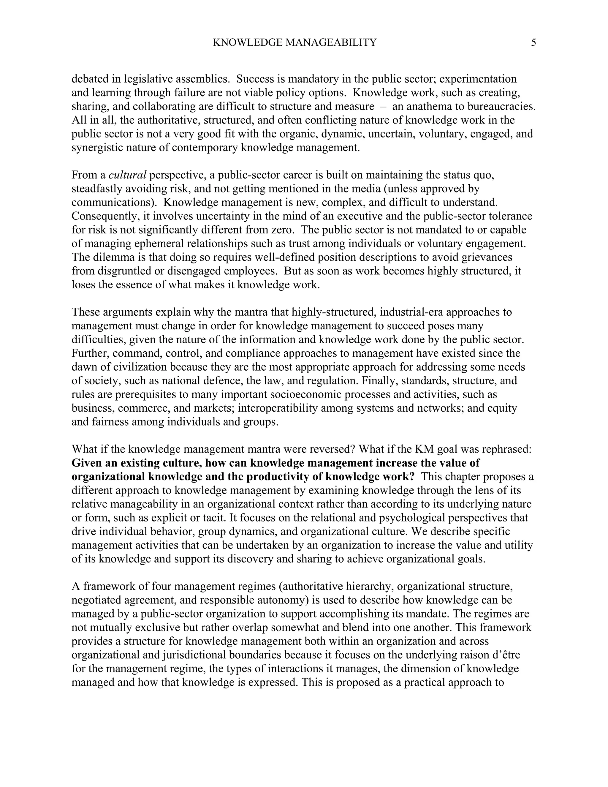 KNOWLEDGE MANAGEABILITY

5

debated in legislative assemblies. Success is mandatory in the public sector; experimentation
and learning through failure are not viable policy options. Knowledge work, such as creating,
sharing, and collaborating are difficult to structure and measure – an anathema to bureaucracies.
All in all, the authoritative, structured, and often conflicting nature of knowledge work in the
public sector is not a very good fit with the organic, dynamic, uncertain, voluntary, engaged, and
synergistic nature of contemporary knowledge management.
From a cultural perspective, a public-sector career is built on maintaining the status quo,
steadfastly avoiding risk, and not getting mentioned in the media (unless approved by
communications). Knowledge management is new, complex, and difficult to understand.
Consequently, it involves uncertainty in the mind of an executive and the public-sector tolerance
for risk is not significantly different from zero. The public sector is not mandated to or capable
of managing ephemeral relationships such as trust among individuals or voluntary engagement.
The dilemma is that doing so requires well-defined position descriptions to avoid grievances
from disgruntled or disengaged employees. But as soon as work becomes highly structured, it
loses the essence of what makes it knowledge work.
These arguments explain why the mantra that highly-structured, industrial-era approaches to
management must change in order for knowledge management to succeed poses many
difficulties, given the nature of the information and knowledge work done by the public sector.
Further, command, control, and compliance approaches to management have existed since the
dawn of civilization because they are the most appropriate approach for addressing some needs
of society, such as national defence, the law, and regulation. Finally, standards, structure, and
rules are prerequisites to many important socioeconomic processes and activities, such as
business, commerce, and markets; interoperatibility among systems and networks; and equity
and fairness among individuals and groups.
What if the knowledge management mantra were reversed? What if the KM goal was rephrased:
Given an existing culture, how can knowledge management increase the value of
organizational knowledge and the productivity of knowledge work? This chapter proposes a
different approach to knowledge management by examining knowledge through the lens of its
relative manageability in an organizational context rather than according to its underlying nature
or form, such as explicit or tacit. It focuses on the relational and psychological perspectives that
drive individual behavior, group dynamics, and organizational culture. We describe specific
management activities that can be undertaken by an organization to increase the value and utility
of its knowledge and support its discovery and sharing to achieve organizational goals.
A framework of four management regimes (authoritative hierarchy, organizational structure,
negotiated agreement, and responsible autonomy) is used to describe how knowledge can be
managed by a public-sector organization to support accomplishing its mandate. The regimes are
not mutually exclusive but rather overlap somewhat and blend into one another. This framework
provides a structure for knowledge management both within an organization and across
organizational and jurisdictional boundaries because it focuses on the underlying raison d’être
for the management regime, the types of interactions it manages, the dimension of knowledge
managed and how that knowledge is expressed. This is proposed as a practical approach to

 