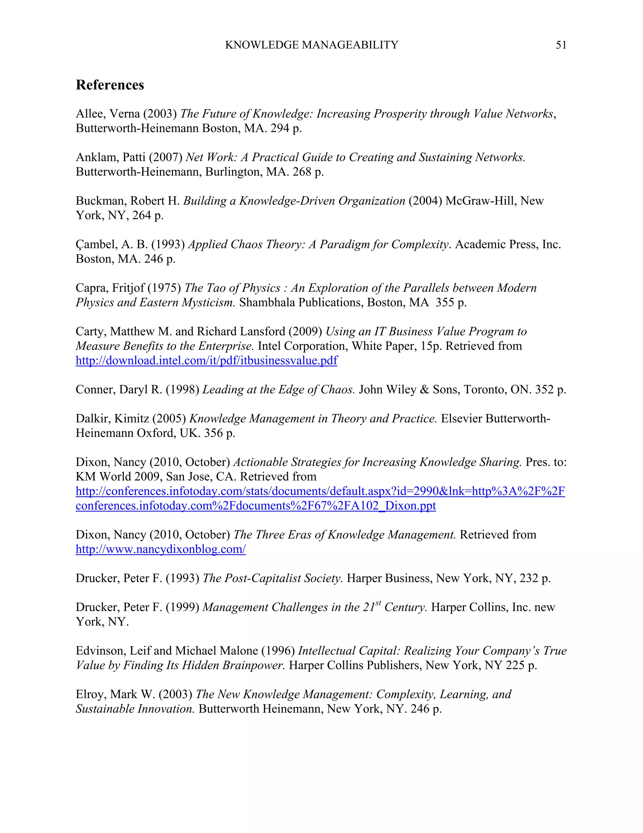 KNOWLEDGE MANAGEABILITY

51

References
Allee, Verna (2003) The Future of Knowledge: Increasing Prosperity through Value Networks,
Butterworth-Heinemann Boston, MA. 294 p.
Anklam, Patti (2007) Net Work: A Practical Guide to Creating and Sustaining Networks.
Butterworth-Heinemann, Burlington, MA. 268 p.
Buckman, Robert H. Building a Knowledge-Driven Organization (2004) McGraw-Hill, New
York, NY, 264 p.
Çambel, A. B. (1993) Applied Chaos Theory: A Paradigm for Complexity. Academic Press, Inc.
Boston, MA. 246 p.
Capra, Fritjof (1975) The Tao of Physics : An Exploration of the Parallels between Modern
Physics and Eastern Mysticism. Shambhala Publications, Boston, MA 355 p.
Carty, Matthew M. and Richard Lansford (2009) Using an IT Business Value Program to
Measure Benefits to the Enterprise. Intel Corporation, White Paper, 15p. Retrieved from
http://download.intel.com/it/pdf/itbusinessvalue.pdf
Conner, Daryl R. (1998) Leading at the Edge of Chaos. John Wiley & Sons, Toronto, ON. 352 p.
Dalkir, Kimitz (2005) Knowledge Management in Theory and Practice. Elsevier ButterworthHeinemann Oxford, UK. 356 p.
Dixon, Nancy (2010, October) Actionable Strategies for Increasing Knowledge Sharing. Pres. to:
KM World 2009, San Jose, CA. Retrieved from
http://conferences.infotoday.com/stats/documents/default.aspx?id=2990&lnk=http%3A%2F%2F
conferences.infotoday.com%2Fdocuments%2F67%2FA102_Dixon.ppt
Dixon, Nancy (2010, October) The Three Eras of Knowledge Management. Retrieved from
http://www.nancydixonblog.com/
Drucker, Peter F. (1993) The Post-Capitalist Society. Harper Business, New York, NY, 232 p.
Drucker, Peter F. (1999) Management Challenges in the 21st Century. Harper Collins, Inc. new
York, NY.
Edvinson, Leif and Michael Malone (1996) Intellectual Capital: Realizing Your Company’s True
Value by Finding Its Hidden Brainpower. Harper Collins Publishers, New York, NY 225 p.
Elroy, Mark W. (2003) The New Knowledge Management: Complexity, Learning, and
Sustainable Innovation. Butterworth Heinemann, New York, NY. 246 p.

 