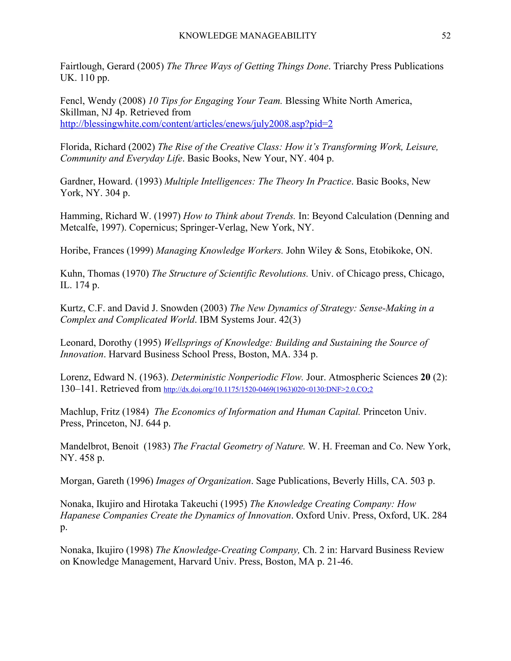 KNOWLEDGE MANAGEABILITY

52

Fairtlough, Gerard (2005) The Three Ways of Getting Things Done. Triarchy Press Publications
UK. 110 pp.
Fencl, Wendy (2008) 10 Tips for Engaging Your Team. Blessing White North America,
Skillman, NJ 4p. Retrieved from
http://blessingwhite.com/content/articles/enews/july2008.asp?pid=2
Florida, Richard (2002) The Rise of the Creative Class: How it’s Transforming Work, Leisure,
Community and Everyday Life. Basic Books, New Your, NY. 404 p.
Gardner, Howard. (1993) Multiple Intelligences: The Theory In Practice. Basic Books, New
York, NY. 304 p.
Hamming, Richard W. (1997) How to Think about Trends. In: Beyond Calculation (Denning and
Metcalfe, 1997). Copernicus; Springer-Verlag, New York, NY.
Horibe, Frances (1999) Managing Knowledge Workers. John Wiley & Sons, Etobikoke, ON.
Kuhn, Thomas (1970) The Structure of Scientific Revolutions. Univ. of Chicago press, Chicago,
IL. 174 p.
Kurtz, C.F. and David J. Snowden (2003) The New Dynamics of Strategy: Sense-Making in a
Complex and Complicated World. IBM Systems Jour. 42(3)
Leonard, Dorothy (1995) Wellsprings of Knowledge: Building and Sustaining the Source of
Innovation. Harvard Business School Press, Boston, MA. 334 p.
Lorenz, Edward N. (1963). Deterministic Nonperiodic Flow. Jour. Atmospheric Sciences 20 (2):
130–141. Retrieved from http://dx.doi.org/10.1175/1520-0469(1963)020<0130:DNF>2.0.CO;2
Machlup, Fritz (1984) The Economics of Information and Human Capital. Princeton Univ.
Press, Princeton, NJ. 644 p.
Mandelbrot, Benoit (1983) The Fractal Geometry of Nature. W. H. Freeman and Co. New York,
NY. 458 p.
Morgan, Gareth (1996) Images of Organization. Sage Publications, Beverly Hills, CA. 503 p.
Nonaka, Ikujiro and Hirotaka Takeuchi (1995) The Knowledge Creating Company: How
Hapanese Companies Create the Dynamics of Innovation. Oxford Univ. Press, Oxford, UK. 284
p.
Nonaka, Ikujiro (1998) The Knowledge-Creating Company, Ch. 2 in: Harvard Business Review
on Knowledge Management, Harvard Univ. Press, Boston, MA p. 21-46.

 