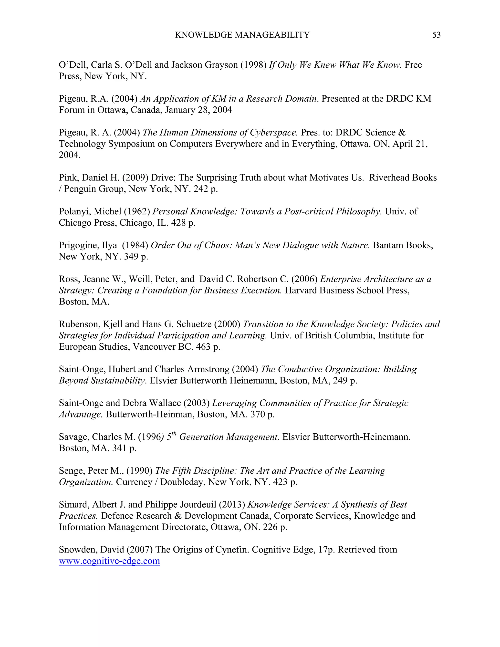 KNOWLEDGE MANAGEABILITY

53

O’Dell, Carla S. O’Dell and Jackson Grayson (1998) If Only We Knew What We Know. Free
Press, New York, NY.
Pigeau, R.A. (2004) An Application of KM in a Research Domain. Presented at the DRDC KM
Forum in Ottawa, Canada, January 28, 2004
Pigeau, R. A. (2004) The Human Dimensions of Cyberspace. Pres. to: DRDC Science &
Technology Symposium on Computers Everywhere and in Everything, Ottawa, ON, April 21,
2004.
Pink, Daniel H. (2009) Drive: The Surprising Truth about what Motivates Us. Riverhead Books
/ Penguin Group, New York, NY. 242 p.
Polanyi, Michel (1962) Personal Knowledge: Towards a Post-critical Philosophy. Univ. of
Chicago Press, Chicago, IL. 428 p.
Prigogine, Ilya (1984) Order Out of Chaos: Man’s New Dialogue with Nature. Bantam Books,
New York, NY. 349 p.
Ross, Jeanne W., Weill, Peter, and David C. Robertson C. (2006) Enterprise Architecture as a
Strategy: Creating a Foundation for Business Execution. Harvard Business School Press,
Boston, MA.
Rubenson, Kjell and Hans G. Schuetze (2000) Transition to the Knowledge Society: Policies and
Strategies for Individual Participation and Learning. Univ. of British Columbia, Institute for
European Studies, Vancouver BC. 463 p.
Saint-Onge, Hubert and Charles Armstrong (2004) The Conductive Organization: Building
Beyond Sustainability. Elsvier Butterworth Heinemann, Boston, MA, 249 p.
Saint-Onge and Debra Wallace (2003) Leveraging Communities of Practice for Strategic
Advantage. Butterworth-Heinman, Boston, MA. 370 p.
Savage, Charles M. (1996) 5th Generation Management. Elsvier Butterworth-Heinemann.
Boston, MA. 341 p.
Senge, Peter M., (1990) The Fifth Discipline: The Art and Practice of the Learning
Organization. Currency / Doubleday, New York, NY. 423 p.
Simard, Albert J. and Philippe Jourdeuil (2013) Knowledge Services: A Synthesis of Best
Practices. Defence Research & Development Canada, Corporate Services, Knowledge and
Information Management Directorate, Ottawa, ON. 226 p.
Snowden, David (2007) The Origins of Cynefin. Cognitive Edge, 17p. Retrieved from
www.cognitive-edge.com

 