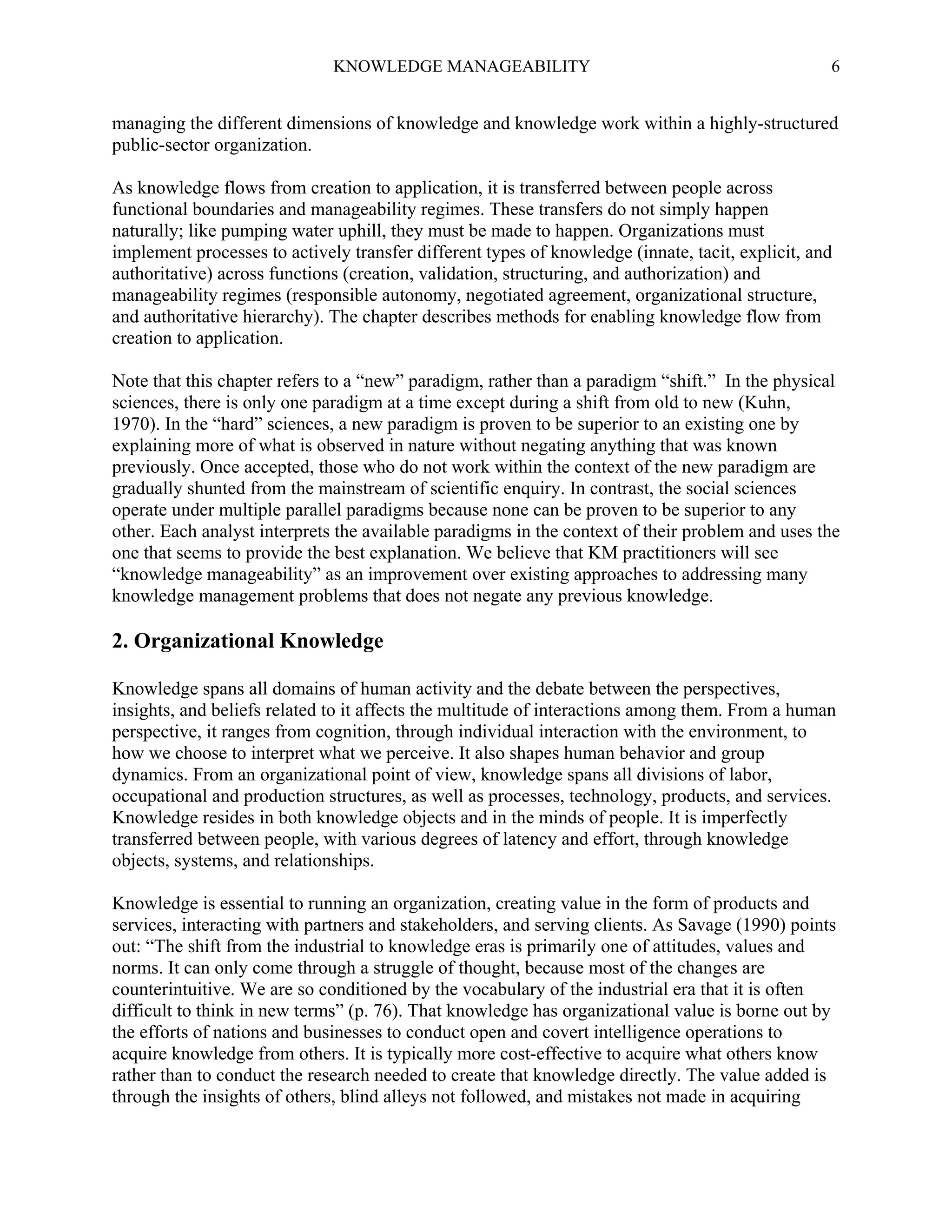KNOWLEDGE MANAGEABILITY

6

managing the different dimensions of knowledge and knowledge work within a highly-structured
public-sector organization.
As knowledge flows from creation to application, it is transferred between people across
functional boundaries and manageability regimes. These transfers do not simply happen
naturally; like pumping water uphill, they must be made to happen. Organizations must
implement processes to actively transfer different types of knowledge (innate, tacit, explicit, and
authoritative) across functions (creation, validation, structuring, and authorization) and
manageability regimes (responsible autonomy, negotiated agreement, organizational structure,
and authoritative hierarchy). The chapter describes methods for enabling knowledge flow from
creation to application.
Note that this chapter refers to a “new” paradigm, rather than a paradigm “shift.” In the physical
sciences, there is only one paradigm at a time except during a shift from old to new (Kuhn,
1970). In the “hard” sciences, a new paradigm is proven to be superior to an existing one by
explaining more of what is observed in nature without negating anything that was known
previously. Once accepted, those who do not work within the context of the new paradigm are
gradually shunted from the mainstream of scientific enquiry. In contrast, the social sciences
operate under multiple parallel paradigms because none can be proven to be superior to any
other. Each analyst interprets the available paradigms in the context of their problem and uses the
one that seems to provide the best explanation. We believe that KM practitioners will see
“knowledge manageability” as an improvement over existing approaches to addressing many
knowledge management problems that does not negate any previous knowledge.

2. Organizational Knowledge
Knowledge spans all domains of human activity and the debate between the perspectives,
insights, and beliefs related to it affects the multitude of interactions among them. From a human
perspective, it ranges from cognition, through individual interaction with the environment, to
how we choose to interpret what we perceive. It also shapes human behavior and group
dynamics. From an organizational point of view, knowledge spans all divisions of labor,
occupational and production structures, as well as processes, technology, products, and services.
Knowledge resides in both knowledge objects and in the minds of people. It is imperfectly
transferred between people, with various degrees of latency and effort, through knowledge
objects, systems, and relationships.
Knowledge is essential to running an organization, creating value in the form of products and
services, interacting with partners and stakeholders, and serving clients. As Savage (1990) points
out: “The shift from the industrial to knowledge eras is primarily one of attitudes, values and
norms. It can only come through a struggle of thought, because most of the changes are
counterintuitive. We are so conditioned by the vocabulary of the industrial era that it is often
difficult to think in new terms” (p. 76). That knowledge has organizational value is borne out by
the efforts of nations and businesses to conduct open and covert intelligence operations to
acquire knowledge from others. It is typically more cost-effective to acquire what others know
rather than to conduct the research needed to create that knowledge directly. The value added is
through the insights of others, blind alleys not followed, and mistakes not made in acquiring

 