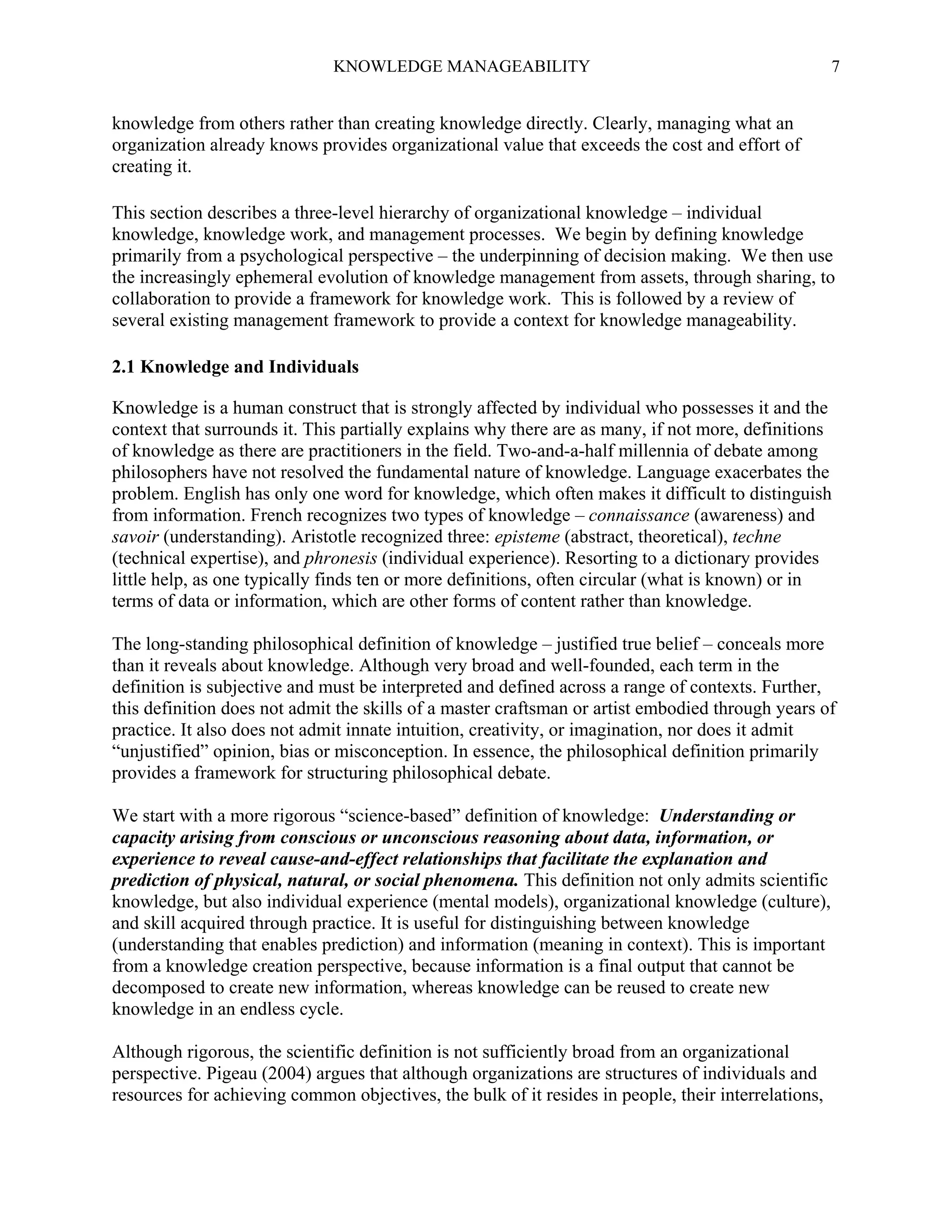 KNOWLEDGE MANAGEABILITY

7

knowledge from others rather than creating knowledge directly. Clearly, managing what an
organization already knows provides organizational value that exceeds the cost and effort of
creating it.
This section describes a three-level hierarchy of organizational knowledge – individual
knowledge, knowledge work, and management processes. We begin by defining knowledge
primarily from a psychological perspective – the underpinning of decision making. We then use
the increasingly ephemeral evolution of knowledge management from assets, through sharing, to
collaboration to provide a framework for knowledge work. This is followed by a review of
several existing management framework to provide a context for knowledge manageability.
2.1 Knowledge and Individuals
Knowledge is a human construct that is strongly affected by individual who possesses it and the
context that surrounds it. This partially explains why there are as many, if not more, definitions
of knowledge as there are practitioners in the field. Two-and-a-half millennia of debate among
philosophers have not resolved the fundamental nature of knowledge. Language exacerbates the
problem. English has only one word for knowledge, which often makes it difficult to distinguish
from information. French recognizes two types of knowledge – connaissance (awareness) and
savoir (understanding). Aristotle recognized three: episteme (abstract, theoretical), techne
(technical expertise), and phronesis (individual experience). Resorting to a dictionary provides
little help, as one typically finds ten or more definitions, often circular (what is known) or in
terms of data or information, which are other forms of content rather than knowledge.
The long-standing philosophical definition of knowledge – justified true belief – conceals more
than it reveals about knowledge. Although very broad and well-founded, each term in the
definition is subjective and must be interpreted and defined across a range of contexts. Further,
this definition does not admit the skills of a master craftsman or artist embodied through years of
practice. It also does not admit innate intuition, creativity, or imagination, nor does it admit
“unjustified” opinion, bias or misconception. In essence, the philosophical definition primarily
provides a framework for structuring philosophical debate.
We start with a more rigorous “science-based” definition of knowledge: Understanding or
capacity arising from conscious or unconscious reasoning about data, information, or
experience to reveal cause-and-effect relationships that facilitate the explanation and
prediction of physical, natural, or social phenomena. This definition not only admits scientific
knowledge, but also individual experience (mental models), organizational knowledge (culture),
and skill acquired through practice. It is useful for distinguishing between knowledge
(understanding that enables prediction) and information (meaning in context). This is important
from a knowledge creation perspective, because information is a final output that cannot be
decomposed to create new information, whereas knowledge can be reused to create new
knowledge in an endless cycle.
Although rigorous, the scientific definition is not sufficiently broad from an organizational
perspective. Pigeau (2004) argues that although organizations are structures of individuals and
resources for achieving common objectives, the bulk of it resides in people, their interrelations,

 
