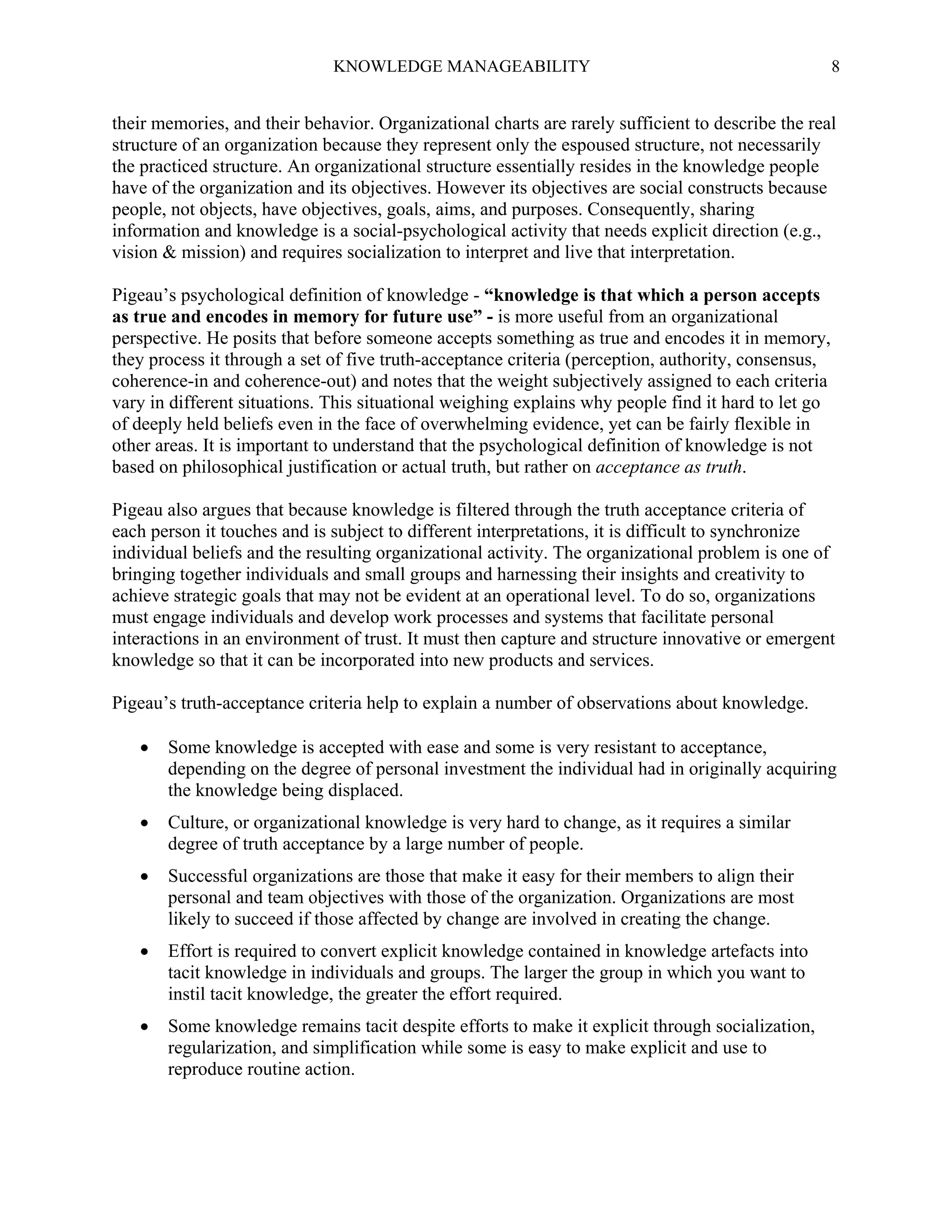 KNOWLEDGE MANAGEABILITY

8

their memories, and their behavior. Organizational charts are rarely sufficient to describe the real
structure of an organization because they represent only the espoused structure, not necessarily
the practiced structure. An organizational structure essentially resides in the knowledge people
have of the organization and its objectives. However its objectives are social constructs because
people, not objects, have objectives, goals, aims, and purposes. Consequently, sharing
information and knowledge is a social-psychological activity that needs explicit direction (e.g.,
vision & mission) and requires socialization to interpret and live that interpretation.
Pigeau’s psychological definition of knowledge - “knowledge is that which a person accepts
as true and encodes in memory for future use” - is more useful from an organizational
perspective. He posits that before someone accepts something as true and encodes it in memory,
they process it through a set of five truth-acceptance criteria (perception, authority, consensus,
coherence-in and coherence-out) and notes that the weight subjectively assigned to each criteria
vary in different situations. This situational weighing explains why people find it hard to let go
of deeply held beliefs even in the face of overwhelming evidence, yet can be fairly flexible in
other areas. It is important to understand that the psychological definition of knowledge is not
based on philosophical justification or actual truth, but rather on acceptance as truth.
Pigeau also argues that because knowledge is filtered through the truth acceptance criteria of
each person it touches and is subject to different interpretations, it is difficult to synchronize
individual beliefs and the resulting organizational activity. The organizational problem is one of
bringing together individuals and small groups and harnessing their insights and creativity to
achieve strategic goals that may not be evident at an operational level. To do so, organizations
must engage individuals and develop work processes and systems that facilitate personal
interactions in an environment of trust. It must then capture and structure innovative or emergent
knowledge so that it can be incorporated into new products and services.
Pigeau’s truth-acceptance criteria help to explain a number of observations about knowledge.


Some knowledge is accepted with ease and some is very resistant to acceptance,
depending on the degree of personal investment the individual had in originally acquiring
the knowledge being displaced.



Culture, or organizational knowledge is very hard to change, as it requires a similar
degree of truth acceptance by a large number of people.



Successful organizations are those that make it easy for their members to align their
personal and team objectives with those of the organization. Organizations are most
likely to succeed if those affected by change are involved in creating the change.



Effort is required to convert explicit knowledge contained in knowledge artefacts into
tacit knowledge in individuals and groups. The larger the group in which you want to
instil tacit knowledge, the greater the effort required.



Some knowledge remains tacit despite efforts to make it explicit through socialization,
regularization, and simplification while some is easy to make explicit and use to
reproduce routine action.

 