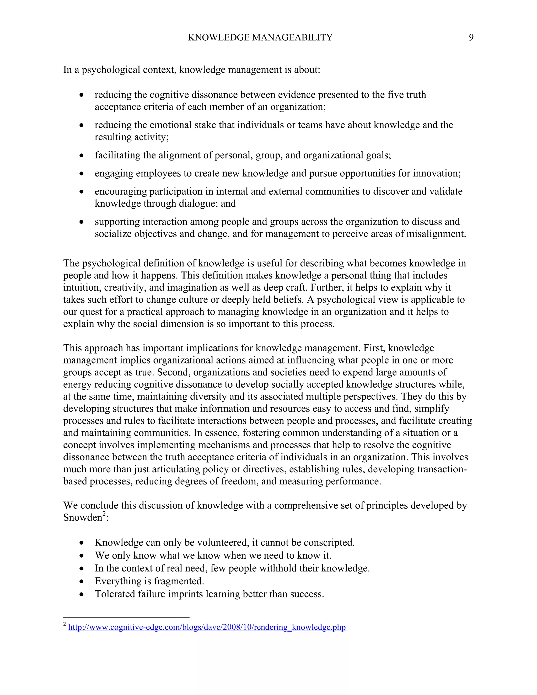 KNOWLEDGE MANAGEABILITY

9

In a psychological context, knowledge management is about:


reducing the cognitive dissonance between evidence presented to the five truth
acceptance criteria of each member of an organization;



reducing the emotional stake that individuals or teams have about knowledge and the
resulting activity;



facilitating the alignment of personal, group, and organizational goals;



engaging employees to create new knowledge and pursue opportunities for innovation;



encouraging participation in internal and external communities to discover and validate
knowledge through dialogue; and



supporting interaction among people and groups across the organization to discuss and
socialize objectives and change, and for management to perceive areas of misalignment.

The psychological definition of knowledge is useful for describing what becomes knowledge in
people and how it happens. This definition makes knowledge a personal thing that includes
intuition, creativity, and imagination as well as deep craft. Further, it helps to explain why it
takes such effort to change culture or deeply held beliefs. A psychological view is applicable to
our quest for a practical approach to managing knowledge in an organization and it helps to
explain why the social dimension is so important to this process.
This approach has important implications for knowledge management. First, knowledge
management implies organizational actions aimed at influencing what people in one or more
groups accept as true. Second, organizations and societies need to expend large amounts of
energy reducing cognitive dissonance to develop socially accepted knowledge structures while,
at the same time, maintaining diversity and its associated multiple perspectives. They do this by
developing structures that make information and resources easy to access and find, simplify
processes and rules to facilitate interactions between people and processes, and facilitate creating
and maintaining communities. In essence, fostering common understanding of a situation or a
concept involves implementing mechanisms and processes that help to resolve the cognitive
dissonance between the truth acceptance criteria of individuals in an organization. This involves
much more than just articulating policy or directives, establishing rules, developing transactionbased processes, reducing degrees of freedom, and measuring performance.
We conclude this discussion of knowledge with a comprehensive set of principles developed by
Snowden2:





2

Knowledge can only be volunteered, it cannot be conscripted.
We only know what we know when we need to know it.
In the context of real need, few people withhold their knowledge.
Everything is fragmented.
Tolerated failure imprints learning better than success.

http://www.cognitive-edge.com/blogs/dave/2008/10/rendering_knowledge.php

 