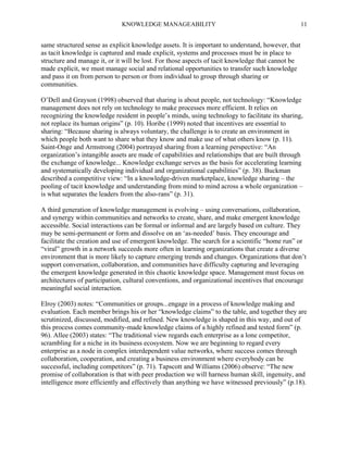 KNOWLEDGE MANAGEABILITY

11

same structured sense as explicit knowledge assets. It is important to understand, however, that
as tacit knowledge is captured and made explicit, systems and processes must be in place to
structure and manage it, or it will be lost. For those aspects of tacit knowledge that cannot be
made explicit, we must manage social and relational opportunities to transfer such knowledge
and pass it on from person to person or from individual to group through sharing or
communities.
O’Dell and Grayson (1998) observed that sharing is about people, not technology: “Knowledge
management does not rely on technology to make processes more efficient. It relies on
recognizing the knowledge resident in people’s minds, using technology to facilitate its sharing,
not replace its human origins” (p. 10). Horibe (1999) noted that incentives are essential to
sharing: “Because sharing is always voluntary, the challenge is to create an environment in
which people both want to share what they know and make use of what others know (p. 11).
Saint-Onge and Armstrong (2004) portrayed sharing from a learning perspective: “An
organization’s intangible assets are made of capabilities and relationships that are built through
the exchange of knowledge... Knowledge exchange serves as the basis for accelerating learning
and systematically developing individual and organizational capabilities” (p. 38). Buckman
described a competitive view: “In a knowledge-driven marketplace, knowledge sharing – the
pooling of tacit knowledge and understanding from mind to mind across a whole organization –
is what separates the leaders from the also-rans” (p. 31).
A third generation of knowledge management is evolving – using conversations, collaboration,
and synergy within communities and networks to create, share, and make emergent knowledge
accessible. Social interactions can be formal or informal and are largely based on culture. They
may be semi-permanent or form and dissolve on an ‘as-needed’ basis. They encourage and
facilitate the creation and use of emergent knowledge. The search for a scientific “home run” or
“viral” growth in a network succeeds more often in learning organizations that create a diverse
environment that is more likely to capture emerging trends and changes. Organizations that don’t
support conversation, collaboration, and communities have difficulty capturing and leveraging
the emergent knowledge generated in this chaotic knowledge space. Management must focus on
architectures of participation, cultural conventions, and organizational incentives that encourage
meaningful social interaction.
Elroy (2003) notes: “Communities or groups...engage in a process of knowledge making and
evaluation. Each member brings his or her “knowledge claims” to the table, and together they are
scrutinized, discussed, modified, and refined. New knowledge is shaped in this way, and out of
this process comes community-made knowledge claims of a highly refined and tested form” (p.
96). Allee (2003) states: “The traditional view regards each enterprise as a lone competitor,
scrambling for a niche in its business ecosystem. Now we are beginning to regard every
enterprise as a node in complex interdependent value networks, where success comes through
collaboration, cooperation, and creating a business environment where everybody can be
successful, including competitors” (p. 71). Tapscott and Williams (2006) observe: “The new
promise of collaboration is that with peer production we will harness human skill, ingenuity, and
intelligence more efficiently and effectively than anything we have witnessed previously” (p.18).

 