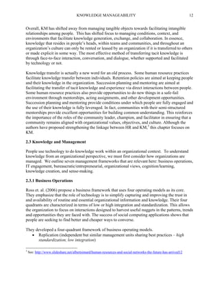 KNOWLEDGE MANAGEABILITY

12

Overall, KM has shifted away from managing tangible objects towards facilitating intangible
relationships among people. This has shifted focus to managing conditions, context, and
environments that facilitate knowledge generation, exchange, and collaboration. In essence,
knowledge that resides in people’s heads, within teams and communities, and throughout an
organization’s culture can only be rented or leased by an organization if it is transferred to others
or made explicit in some way. The most effective method of transferring tacit knowledge is
through face-to-face interaction, conversation, and dialogue, whether supported and facilitated
by technology or not.
Knowledge transfer is actually a new word for an old process. Some human resource practices
facilitate knowledge transfer between individuals. Retention policies are aimed at keeping people
and their knowledge in the organization. Succession planning and mentoring are aimed at
facilitating the transfer of tacit knowledge and experience via direct interactions between people.
Some human resource practices also provide opportunities to do new things in a safe-fail
environment through mentorships, acting assignments, and other development opportunities.
Succession planning and mentoring provide conditions under which people are fully engaged and
the use of their knowledge is fully leveraged. In fact, communities with their semi-structured
mentorships provide excellent opportunities for building common understanding. This reinforces
the importance of the roles of the community leader, champion, and facilitator in ensuring that a
community remains aligned with organizational values, objectives, and culture. Although the
authors have proposed strengthening the linkage between HR and KM,3 this chapter focuses on
KM.
2.3 Knowledge and Management
People use technology to do knowledge work within an organizational context. To understand
knowledge from an organizational perspective, we must first consider how organizations are
managed. We outline seven management frameworks that are relevant here: business operations,
IT engagement, bureaucratic/entrepreneurial, organizational views, cognition/learning,
knowledge creation, and sense-making.
2.3.1 Business Operations
Ross et. al. (2006) propose a business framework that uses four operating models as its core.
They emphasize that the role of technology is to simplify capturing and improving the trust in
and availability of routine and essential organizational information and knowledge. Their four
quadrants are characterized in terms of low or high integration and standardization. This allows
the organization to focus on interactions designed to harvest useful nuggets in the patterns, trends
and opportunities they are faced with. The success of social computing applications shows that
people are seeking to find better and cheaper ways to converse.
They developed a four-quadrant framework of business operating models.
 Replication (independent but similar management units sharing best practices – high
standardization, low integration)
3

See: http://www.slideshare.net/albertsimard/human-resources-and-social-networks-the-future-has-arrived12

 