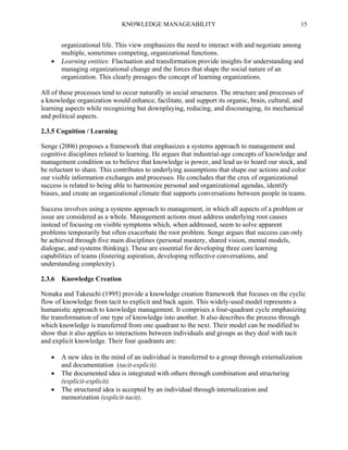 KNOWLEDGE MANAGEABILITY



15

organizational life. This view emphasizes the need to interact with and negotiate among
multiple, sometimes competing, organizational functions.
Learning entities: Fluctuation and transformation provide insights for understanding and
managing organizational change and the forces that shape the social nature of an
organization. This clearly presages the concept of learning organizations.

All of these processes tend to occur naturally in social structures. The structure and processes of
a knowledge organization would enhance, facilitate, and support its organic, brain, cultural, and
learning aspects while recognizing but downplaying, reducing, and discouraging, its mechanical
and political aspects.
2.3.5 Cognition / Learning
Senge (2006) proposes a framework that emphasizes a systems approach to management and
cognitive disciplines related to learning. He argues that industrial-age concepts of knowledge and
management condition us to believe that knowledge is power, and lead us to hoard our stock, and
be reluctant to share. This contributes to underlying assumptions that shape our actions and color
our visible information exchanges and processes. He concludes that the crux of organizational
success is related to being able to harmonize personal and organizational agendas, identify
biases, and create an organizational climate that supports conversations between people in teams.
Success involves using a systems approach to management, in which all aspects of a problem or
issue are considered as a whole. Management actions must address underlying root causes
instead of focusing on visible symptoms which, when addressed, seem to solve apparent
problems temporarily but often exacerbate the root problem. Senge argues that success can only
be achieved through five main disciplines (personal mastery, shared vision, mental models,
dialogue, and systems thinking). These are essential for developing three core learning
capabilities of teams (fostering aspiration, developing reflective conversations, and
understanding complexity).
2.3.6

Knowledge Creation

Nonaka and Takeuchi (1995) provide a knowledge creation framework that focuses on the cyclic
flow of knowledge from tacit to explicit and back again. This widely-used model represents a
humanistic approach to knowledge management. It comprises a four-quadrant cycle emphasizing
the transformation of one type of knowledge into another. It also describes the process through
which knowledge is transferred from one quadrant to the next. Their model can be modified to
show that it also applies to interactions between individuals and groups as they deal with tacit
and explicit knowledge. Their four quadrants are:




A new idea in the mind of an individual is transferred to a group through externalization
and documentation (tacit-explicit).
The documented idea is integrated with others through combination and structuring
(explicit-explicit).
The structured idea is accepted by an individual through internalization and
memorization (explicit-tacit).

 