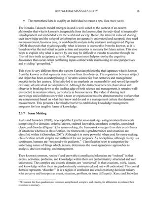 KNOWLEDGE MANAGEABILITY



16

The memorized idea is used by an individual to create a new idea (tacit-tacit).

The Nonaka-Takeuchi model emerged in and is well-suited to the context of an eastern
philosophy that what is known is inseparable from the knower; that the individual is inseparably
interdependent and embedded with the world and society. Hence, the inherent value of sharing
tacit knowledge and the value of collaboration are generally understood and accepted; they need
no measurement, business case, or cost-benefit analysis to be endorsed and approved. Pigeau
(2004) also posits that psychologically, what is known is inseparable from the knower, as it is
based on what the individual accepts as true and encodes in memory for future action. This also
helps to explain why what is known by one may be difficult to transfer to another through the
filter of their truth acceptance criteria. Management must help to resolve the cognitive
dissonance that occurs when conflicting inputs collide while maintaining diverse perspectives
and avoiding “groupthink.”
This view is very different from the western Cartesian philosophy that separates what is known
from the knower or that separates observation from the observer. The separation between subject
and object has been an underpinning of western science for four centuries and management
practice in the last century. It has also led to an emphasis on measurability and reward (primarily
extrinsic) of individual accomplishment. Although the distinction between observation and
observer is breaking down at the leading edge of both science and management, it remains wellentrenched in western culture, particularly in bureaucracies. The value of sharing tacit
knowledge and collaboration within a team or organization must be demonstrated to workers that
are compensated based on what they know and do and to a management culture that demands
measurement. This presents a formidable barrier to establishing knowledge management
programs for less tangible forms of knowledge.
2.3.7 Sense Making
Kurtz and Snowden (2003), developed the Cynefin sense-making / categorization framework
comprising five domains: ordered-known, ordered-knowable, unordered-complex, unorderedchaos, and disorder (Figure 1). In sense-making, the framework emerges from data or attributes
of situations whereas in classification, the framework is predetermined and situations are
classified within it (Snowden, 2007). Although it is more powerful when used for sense-making,
classification is both simpler and sufficient for our purposes. As he explains, although reality is a
continuum, humans are “not good with gradients.” Classification helps to categorize the
underlying nature of things which, in turn, determines the most appropriate approaches to
analysis, decision making, and management.
Their known (common, routine)4 and knowable (complicated) domains are “ordered” in that
events, activities, problems, and knowledge within them are predominantly structured and well
understood. The complex and chaotic domains are “unordered” in that situations, work, issues,
and knowledge within them are predominantly unstructured and not well understood. The central
domain represents “disorder.” It is a region of confusion and conflict among decision makers
who perceive and interpret an event, situation, problem, or issue differently. Kurtz and Snowden
4

We named the four quadrants as: common, complicated, complex, and chaotic, for alliteration to enhance their
retention in memory.

 