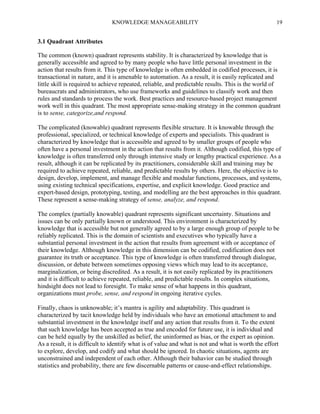 KNOWLEDGE MANAGEABILITY

19

3.1 Quadrant Attributes
The common (known) quadrant represents stability. It is characterized by knowledge that is
generally accessible and agreed to by many people who have little personal investment in the
action that results from it. This type of knowledge is often embedded in codified processes, it is
transactional in nature, and it is amenable to automation. As a result, it is easily replicated and
little skill is required to achieve repeated, reliable, and predictable results. This is the world of
bureaucrats and administrators, who use frameworks and guidelines to classify work and then
rules and standards to process the work. Best practices and resource-based project management
work well in this quadrant. The most appropriate sense-making strategy in the common quadrant
is to sense, categorize,and respond.
The complicated (knowable) quadrant represents flexible structure. It is knowable through the
professional, specialized, or technical knowledge of experts and specialists. This quadrant is
characterized by knowledge that is accessible and agreed to by smaller groups of people who
often have a personal investment in the action that results from it. Although codified, this type of
knowledge is often transferred only through intensive study or lengthy practical experience. As a
result, although it can be replicated by its practitioners, considerable skill and training may be
required to achieve repeated, reliable, and predictable results by others. Here, the objective is to
design, develop, implement, and manage flexible and modular functions, processes, and systems,
using existing technical specifications, expertise, and explicit knowledge. Good practice and
expert-based design, prototyping, testing, and modelling are the best approaches in this quadrant.
These represent a sense-making strategy of sense, analyze, and respond.
The complex (partially knowable) quadrant represents significant uncertainty. Situations and
issues can be only partially known or understood. This environment is characterized by
knowledge that is accessible but not generally agreed to by a large enough group of people to be
reliably replicated. This is the domain of scientists and executives who typically have a
substantial personal investment in the action that results from agreement with or acceptance of
their knowledge. Although knowledge in this dimension can be codified, codification does not
guarantee its truth or acceptance. This type of knowledge is often transferred through dialogue,
discussion, or debate between sometimes opposing views which may lead to its acceptance,
marginalization, or being discredited. As a result, it is not easily replicated by its practitioners
and it is difficult to achieve repeated, reliable, and predictable results. In complex situations,
hindsight does not lead to foresight. To make sense of what happens in this quadrant,
organizations must probe, sense, and respond in ongoing iterative cycles.
Finally, chaos is unknowable; it’s mantra is agility and adaptability. This quadrant is
characterized by tacit knowledge held by individuals who have an emotional attachment to and
substantial investment in the knowledge itself and any action that results from it. To the extent
that such knowledge has been accepted as true and encoded for future use, it is individual and
can be held equally by the unskilled as belief, the uninformed as bias, or the expert as opinion.
As a result, it is difficult to identify what is of value and what is not and what is worth the effort
to explore, develop, and codify and what should be ignored. In chaotic situations, agents are
unconstrained and independent of each other. Although their bahavior can be studied through
statistics and probability, there are few discernable patterns or cause-and-effect relationships.

 