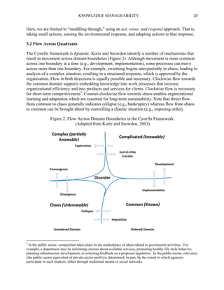 KNOWLEDGE MANAGEABILITY

20

Here, we are limited to “muddling through,” using an act, sense, and respond approach. That is,
taking small actions, sensing the environmental response, and adapting actions to that response.
3.2 Flow Across Quadrants
The Cynefin framework is dynamic. Kurtz and Snowden identify a number of mechanisms that
result in movement across domain boundaries (Figure 2). Although movement is more common
across one boundary at a time (e.g., development, implementation), some processes can move
across more than one boundary. For example, swarming begins unexpectedly in chaos, leading to
analysis of a complex situation, resulting in a structured response, which is approved by the
organization. Flow in both directions is equally possible and necessary. Clockwise flow towards
the common domain supports embedding knowledge into work processes that increase
organizational efficiency and into products and services for clients. Clockwise flow is necessary
for short-term competitiveness5. Counter-clockwise flow towards chaos enables organizational
learning and adaptation which are essential for long-term sustainability. Note that direct flow
from common to chaos generally indicates collapse (e.g., bankruptcy) whereas flow from chaos
to common can be brought about by controlling a chaotic situation (e.g., imposing order).
Figure 2. Flow Across Domain Boundaries in the Cynefin Framework.
(Adapted from Kurtz and Snowden, 2003)

Complex (partially
knowable)

Complicated (knowable)

Exploration
Just-in-time
transfer
Development
Convergence

Disorder
Implementation
Divergence

Chaos (Unknowable)

Common (Known)

Collapse
Imposition
Unordered Domain

5

Ordered Domain

In the public sector, competition takes place in the marketplace of ideas related to government activities. For
example, a department may be informing citizens about available services, promoting healthy life-style behavior,
planning infrastructure development, or soliciting feedback on a proposed regulation. In the public-sector, relevance
(the public-sector equivalent of private-sector profit) is determined, in part, by the extent to which agencies
participate in such markets, either through traditional means or social networks.

 