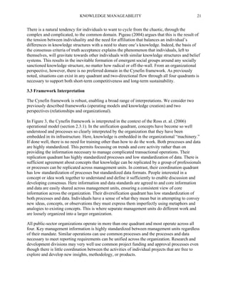 KNOWLEDGE MANAGEABILITY

21

There is a natural tendency for individuals to want to cycle from the chaotic, through the
complex and complicated, to the common domain. Pigeau (2004) argues that this is the result of
the tension between individuality and the need for affiliation that balances an individual’s
differences in knowledge structures with a need to share one’s knowledge. Indeed, the basis of
the consensus criteria of truth acceptance explains the phenomenon that individuals, left to
themselves, will gravitate towards other individuals with similar knowledge structures and belief
systems. This results in the inevitable formation of emergent social groups around any socially
sanctioned knowledge structure, no matter how radical or off-the-wall. From an organizational
perspective, however, there is no preferred domain in the Cynefin framework. As previously
noted, situations can exist in any quadrant and two-directional flow through all four quadrants is
necessary to support both short-term competitiveness and long-term sustainability.
3.3 Framework Interpretation
The Cynefin framework is robust, enabling a broad range of interpretations. We consider two
previously described frameworks (operating models and knowledge creation) and two
perspectives (relationships and organizational).
In Figure 3, the Cynefin framework is interpreted in the context of the Ross et. al. (2006)
operational model (section 2.3.1). In the unification quadrant, concepts have become so well
understood and processes so clearly interpreted by the organization that they have been
embedded in its infrastructure. Here, knowledge is embedded in the organizational “machinery.”
If done well, there is no need for training other than how to do the work. Both processes and data
are highly standardized. This permits focussing on trends and core activity rather than on
providing the information necessary to manage complicated transactional operations. Their
replication quadrant has highly standardized processes and low standardization of data. There is
sufficient agreement about concepts that knowledge can be replicated by a group of professionals
or processes can be replicated across management units. In contrast, their coordination quadrant
has low standardization of processes but standardized data formats. People interested in a
concept or idea work together to understand and define it sufficiently to enable discussion and
developing consensus. Here information and data standards are agreed to and core information
and data are easily shared across management units, ensuring a consistent view of core
information across the organization. Their diversification quadrant has low standardization of
both processes and data. Individuals have a sense of what they mean but in attempting to convey
new ideas, concepts, or observations they must express them imperfectly using metaphors and
analogies to existing concepts. This is where separate management units do different work and
are loosely organized into a larger organization.
All public-sector organizations operate in more than one quadrant and most operate across all
four. Key management information is highly standardized between management units regardless
of their mandate. Similar operations can use common processes and the processes and data
necessary to meet reporting requirements can be unified across the organization. Research and
development divisions may very well use common project funding and approval processes even
though there is little coordination between the activities of individual projects that are free to
explore and develop new insights, methodology, or products.

 