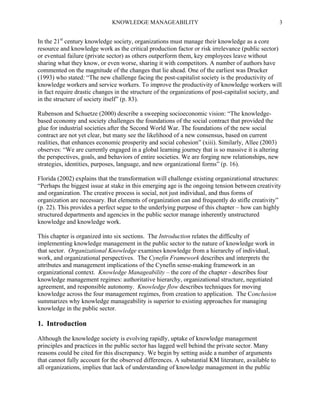 KNOWLEDGE MANAGEABILITY

3

In the 21st century knowledge society, organizations must manage their knowledge as a core
resource and knowledge work as the critical production factor or risk irrelevance (public sector)
or eventual failure (private sector) as others outperform them, key employees leave without
sharing what they know, or even worse, sharing it with competitors. A number of authors have
commented on the magnitude of the changes that lie ahead. One of the earliest was Drucker
(1993) who stated: “The new challenge facing the post-capitalist society is the productivity of
knowledge workers and service workers. To improve the productivity of knowledge workers will
in fact require drastic changes in the structure of the organizations of post-capitalist society, and
in the structure of society itself” (p. 83).
Rubenson and Schuetze (2000) describe a sweeping socioeconomic vision: “The knowledgebased economy and society challenges the foundations of the social contract that provided the
glue for industrial societies after the Second World War. The foundations of the new social
contract are not yet clear, but many see the likelihood of a new consensus, based on current
realities, that enhances economic prosperity and social cohesion” (xiii). Similarly, Allee (2003)
observes: “We are currently engaged in a global learning journey that is so massive it is altering
the perspectives, goals, and behaviors of entire societies. We are forging new relationships, new
strategies, identities, purposes, language, and new organizational forms” (p. 16).
Florida (2002) explains that the transformation will challenge existing organizational structures:
“Perhaps the biggest issue at stake in this emerging age is the ongoing tension between creativity
and organization. The creative process is social, not just individual, and thus forms of
organization are necessary. But elements of organization can and frequently do stifle creativity”
(p. 22). This provides a perfect segue to the underlying purpose of this chapter – how can highly
structured departments and agencies in the public sector manage inherently unstructured
knowledge and knowledge work.
This chapter is organized into six sections. The Introduction relates the difficulty of
implementing knowledge management in the public sector to the nature of knowledge work in
that sector. Organizational Knowledge examines knowledge from a hierarchy of individual,
work, and organizational perspectives. The Cynefin Framework describes and interprets the
attributes and management implications of the Cynefin sense-making framework in an
organizational context. Knowledge Manageability – the core of the chapter - describes four
knowledge management regimes: authoritative hierarchy, organizational structure, negotiated
agreement, and responsible autonomy. Knowledge flow describes techniques for moving
knowledge across the four management regimes, from creation to application. The Conclusion
summarizes why knowledge manageability is superior to existing approaches for managing
knowledge in the public sector.

1. Introduction
Although the knowledge society is evolving rapidly, uptake of knowledge management
principles and practices in the public sector has lagged well behind the private sector. Many
reasons could be cited for this discrepancy. We begin by setting aside a number of arguments
that cannot fully account for the observed differences. A substantial KM literature, available to
all organizations, implies that lack of understanding of knowledge management in the public

 