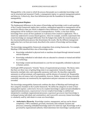 KNOWLEDGE MANAGEABILITY

30

Manageability is the extent to which the process that people use to undertake knowledge work
can be structured and measured. Finally, a management regime is a general management pattern
and behavior. Collectively, these four definitions provide the foundation for knowledge
manageability.
4.2 Management Regimes
The fundamental differences in the nature of knowledge and knowledge work in each quadrant
of the Cynefin Framework implies that a uniform, standardized approach to management will be
much less effective than one which is adapted to these differences. In some cases inappropriate
management will be ineffective and even counterproductive. Further, as has been shown,
knowledge flows across all four quadrants as it advances from creation to application. This is
intuitively understood in science-based agencies, where for example, scientific experiments that
create knowledge are managed differently from the budgets that enable the research projects, or
the structured publication process that disseminates the results. But the different management
approaches have not been previously described in the context of knowledge and knowledge
work.
The knowledge manageability framework extrapolates from existing frameworks. For example,
Machlup (1984) identified three sites of knowledge stocks:


Knowledge embodied in physical tools or machines developed through internal research
and development.



Knowledge embodied in individuals who are educated in a domain or trained and skilled
in a technology.



Knowledge created and disseminated at a cost but not inseparably embodied in physical
or human carriers.

Fairtlough (2005) proposed a “triarchy” theory of organizational governance. The theory states
that there are three ways of getting things done in an organization: hierarchy (single rule),
heterarchy (multiple rule), and responsible autonomy (self-rule). He describes responsible
autonomy as self-government, self-organization, and the absence of external rule. Responsible
autonomy does not mean a lack of accountability, however. Rather, instead of being externally
controlled, outcomes are monitored by the organization and poor outcomes are not accepted or
rewarded.
The knowledge manageability framework combines the ideas of Machlup and Fairtlough into
four categories founded on the Cynefin framework. We define the categories in terms of four
management regimes: authoritative hierarchy (explicit knowledge is approved and embedded in
organizational processes), organizational structure (explicit knowledge is codified and
interpreted to coordinate organizational processes), negotiated agreements (tacit knowledge is
exchanged among individuals and communities), and responsible autonomy (innate knowledge
is voluntarily used by individuals to create new knowledge).


Authoritative Hierarchy: Knowledge creation, management, and use can be almost
completely (>90%) mandated, governed, structured, and evaluated. Systems and
processes containing embedded knowledge tend to be relatively rigid. Knowledge work is
governed by organizational authority which determines how knowledge is produced and

 