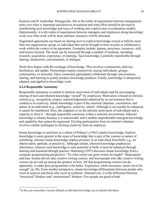 KNOWLEDGE MANAGEABILITY

36

business and IT leadership. Strategically, this is the realm of negotiations between management
units over what is important and deserves investment and what effort should be devoted to
transforming tacit knowledge and ways of working into explicit ones (coordination model).
Operationally, it is the realm of negotiations between managers and employees doing knowledge
work over what work will be done and how resources will be allocated.
Negotiated agreements are based on sharing tacit or explicit knowledge owned or held by more
than one organization, group, or individual that can be brought to bear on joint or collaborative
work within the context of an agreement. Examples include: patents, processes, resources, skill,
and lessons learned. The stock can be increased through a number of methods, including:
research, acquisition, experience, or learning. Tacit knowledge is partially transferable through
sharing, interactions, conversations, or dialogue.
Work flow begins with the exchange of knowledge. This involves a transaction, delivery,
facilitation, and uptake. Partnerships require connectivity among individuals, groups,
communities, or networks. Once connected, participants collaborate through conversations,
sharing, and learning to jointly produce knowledge products. Finally, knowledge is interpreted,
adapted, and applied to knowledge work.
4.2.4 Responsible Autonomy
Responsible autonomy is central to intrinsic motivation of individuals and for encouraging
sharing of tacit and inherent knowledge ‘owned8’ by employees. Motivation is based on intrinsic
criteria (e.g., recognition, respect, acknowledgement) enhanced by an environment that is
conducive to creativity. Innate knowledge is part of the essential character, constitution, and
nature of an individual (e.g., intelligence, creativity, talent). Although it can usually be enhanced,
it cannot be transferred. Here, the emphasis is on the intrinsic motivation of individuals and a
capacity to elicit it – through responsible autonomy within a network environment. Inherent
knowledge is chaotic because it is unknowable and it enables unpredictable emergent knowledge
and capability that cannot be expressed. Eliciting participation from an external volunteer
involves similar techniques to eliciting creativity from an employee.
Innate knowledge is used here as a subset of Polanyi’s (1962) implicit knowledge. Implicit
knowledge is more general in the sense of knowledge that is part of the essence or nature of
something, whereas innate knowledge implies presence in an individual from birth; e.g., an
inborn talent, aptitude, or proclivity. Although similar, inherent knowledge emphasizes
inheritance, whereas such knowledge is only potential at birth; it must be enhanced through
learning and mastered through practice. Hamming (1997) discusses innate knowledge from a
computer programming perspective: “To what extent can great writers be taught? Shakespeare
and Jane Austen did not take creative writing courses, and most people who take creative writing
courses do not end up among the greatest writers. All that programming courses can do,
apparently, is make poor programmers a bit better. Experience, while necessary, seems not to be
enough” (p. 68). From another perspective, innate knowledge differentiates between people who
excel at analysis and those who excel at synthesis. Alternatively, it is the difference between
“structured” thinkers and “unstructured” thinkers. Few people are good at both.

8

In this case ownership is loosely defined as individual knowledge not yet shared with others.

 