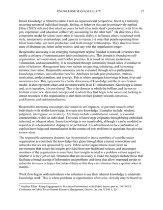 KNOWLEDGE MANAGEABILITY

37

Innate knowledge is related to talent. From an organizational perspective, talent is a naturally
recurring pattern of individual thought, feeling, or behavior that can be productively applied.
Elbaz (2012) indicated that talent accounts for half of an individual’s productivity, with fit to the
job, experience, and education collectively accounting for the other half.9 He describes a fivecomponent model for talent: motivation to succeed, ability to influence others, structured work
style, interpersonal relationships, and capacity to reason. He notes that people operating from
talent learn faster, are more productive, and build stronger relationships. They also have lower
rates of absenteeism, better safety records, and stay with the organization longer.
Responsible autonomy is an emerging management regime founded in network structures that
enable a collapse of communication and coordination costs. This domain is founded on selforganization, self-motivation, and flexible priorities. It is based on intrinsic motivation,
voluntarism, and accountability. It is moderated through community-based codes of conduct or
rules of behavior. Management functions include recognizing, enhancing, and harnessing
intrinsic motivation. Responsible autonomy can be evaluated through active participation,
knowledge creation, and collective benefits. Attributes include peer production, intrinsic
motivation, professionalism, and synergy. This is where emergent knowledge is born, lives and
sometimes dies. This represents the chaotic dimension of knowledge and the diversification
model. It also represents chaos and the unknowable in an IT infrastructure. Knowledge is innate
and, at its inception, it is not shared. This is the domain in which the brilliant and the not-so
brilliant create new ideas and concepts and in which they first begin to be socialized, looking to
attract resources in the organization to start them on their journey towards consensus,
codification, and institutionalization.
Responsible autonomy encourages individuals to self-organize, or gravitate towards other
individuals with similar knowledge, to create new knowledge. Examples include: wisdom,
judgment, intelligence, or creativity. Attributes include constitutional, natural, or essential
characteristics within an individual. The stock of knowledge originates through being embodied,
inherited, or inherent talent. Innate knowledge is not transferable, although it can be modeled or
copied as it is demonstrated, displayed, or performed. It is often based on the combination of
explicit knowledge and internalization in the context of new problems or questions that give rise
to new ideas.
The responsible autonomy dynamic has the potential to entice members of a public-sector
organization to contribute the knowledge they glean through their external connections and
networks that are not sponsored by work. Public-sector organizations must create an
environment that values the insights provided from non-traditional sources, and encourages
members of the organization to contribute their insights related to a problem without regard to
whether it is their job or not. Structures that are necessary to make this happen include those that
facilitate a broad sharing of information and problems and those that allow interested parties to
subscribe to issues or topics that interest them so that they can volunteer their expertise when it
matters.
Work flow begins with individuals who volunteer to use their inherent knowledge to undertake
knowledge work. This is where problems or opportunities often arise. Activity may be based on
9

Jonathan Elbaz - Using Engagement to Maximize Performance in the Public Sector, pres to: INFONEX
Conference on Public Sector Human Resource Management, Ottawa, On. Jan 31-Feb 1, 2011.

 