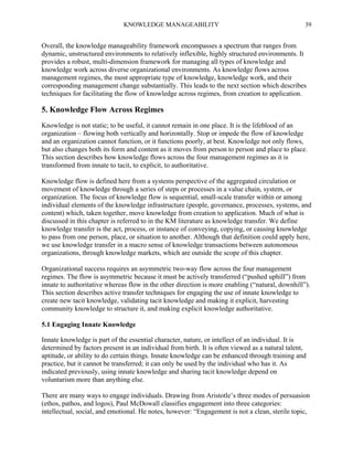 KNOWLEDGE MANAGEABILITY

39

Overall, the knowledge manageability framework encompasses a spectrum that ranges from
dynamic, unstructured environments to relatively inflexible, highly structured environments. It
provides a robust, multi-dimension framework for managing all types of knowledge and
knowledge work across diverse organizational environments. As knowledge flows across
management regimes, the most appropriate type of knowledge, knowledge work, and their
corresponding management change substantially. This leads to the next section which describes
techniques for facilitating the flow of knowledge across regimes, from creation to application.

5. Knowledge Flow Across Regimes
Knowledge is not static; to be useful, it cannot remain in one place. It is the lifeblood of an
organization – flowing both vertically and horizontally. Stop or impede the flow of knowledge
and an organization cannot function, or it functions poorly, at best. Knowledge not only flows,
but also changes both its form and content as it moves from person to person and place to place.
This section describes how knowledge flows across the four management regimes as it is
transformed from innate to tacit, to explicit, to authoritative.
Knowledge flow is defined here from a systems perspective of the aggregated circulation or
movement of knowledge through a series of steps or processes in a value chain, system, or
organization. The focus of knowledge flow is sequential, small-scale transfer within or among
individual elements of the knowledge infrastructure (people, governance, processes, systems, and
content) which, taken together, move knowledge from creation to application. Much of what is
discussed in this chapter is referred to in the KM literature as knowledge transfer. We define
knowledge transfer is the act, process, or instance of conveying, copying, or causing knowledge
to pass from one person, place, or situation to another. Although that definition could apply here,
we use knowledge transfer in a macro sense of knowledge transactions between autonomous
organizations, through knowledge markets, which are outside the scope of this chapter.
Organizational success requires an asymmetric two-way flow across the four management
regimes. The flow is asymmetric because it must be actively transferred (“pushed uphill”) from
innate to authoritative whereas flow in the other direction is more enabling (“natural, downhill”).
This section describes active transfer techniques for engaging the use of innate knowledge to
create new tacit knowledge, validating tacit knowledge and making it explicit, harvesting
community knowledge to structure it, and making explicit knowledge authoritative.
5.1 Engaging Innate Knowledge
Innate knowledge is part of the essential character, nature, or intellect of an individual. It is
determined by factors present in an individual from birth. It is often viewed as a natural talent,
aptitude, or ability to do certain things. Innate knowledge can be enhanced through training and
practice, but it cannot be transferred; it can only be used by the individual who has it. As
indicated previously, using innate knowledge and sharing tacit knowledge depend on
voluntarism more than anything else.
There are many ways to engage individuals. Drawing from Aristotle’s three modes of persuasion
(ethos, pathos, and logos), Paul McDowall classifies engagement into three categories:
intellectual, social, and emotional. He notes, however: “Engagement is not a clean, sterile topic,

 