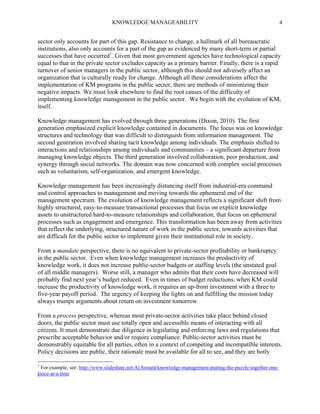 KNOWLEDGE MANAGEABILITY

4

sector only accounts for part of this gap. Resistance to change, a hallmark of all bureaucratic
institutions, also only accounts for a part of the gap as evidenced by many short-term or partial
successes that have occurred1. Given that most government agencies have technological capacity
equal to that in the private sector excludes capacity as a primary barrier. Finally, there is a rapid
turnover of senior managers in the public sector, although this should not adversely affect an
organization that is culturally ready for change. Although all these considerations affect the
implementation of KM programs in the public sector, there are methods of minimizing their
negative impacts. We must look elsewhere to find the root causes of the difficulty of
implementing knowledge management in the public sector. We begin with the evolution of KM,
itself.
Knowledge management has evolved through three generations (Dixon, 2010). The first
generation emphasized explicit knowledge contained in documents. The focus was on knowledge
structures and technology that was difficult to distinguish from information management. The
second generation involved sharing tacit knowledge among individuals. The emphasis shifted to
interactions and relationships among individuals and communities – a significant departure from
managing knowledge objects. The third generation involved collaboration, peer production, and
synergy through social networks. The domain was now concerned with complex social processes
such as voluntarism, self-organization, and emergent knowledge.
Knowledge management has been increasingly distancing itself from industrial-era command
and control approaches to management and moving towards the ephemeral end of the
management spectrum. The evolution of knowledge management reflects a significant shift from
highly structured, easy-to-measure transactional processes that focus on explicit knowledge
assets to unstructured hard-to-measure relationships and collaboration, that focus on ephemeral
processes such as engagement and emergence. This transformation has been away from activities
that reflect the underlying, structured nature of work in the public sector, towards activities that
are difficult for the public sector to implement given their institutional role in society.
From a mandate perspective, there is no equivalent to private-sector profitability or bankruptcy
in the public sector. Even when knowledge management increases the productivity of
knowledge work, it does not increase public-sector budgets or staffing levels (the unstated goal
of all middle managers). Worse still, a manager who admits that their costs have decreased will
probably find next year’s budget reduced. Even in times of budget reductions, when KM could
increase the productivity of knowledge work, it requires an up-front investment with a three to
five-year payoff period. The urgency of keeping the lights on and fulfilling the mission today
always trumps arguments about return on investment tomorrow.
From a process perspective, whereas most private-sector activities take place behind closed
doors, the public sector must use totally open and accessible means of interacting with all
citizens. It must demonstrate due diligence in legislating and enforcing laws and regulations that
prescribe acceptable behavior and/or require compliance. Public-sector activities must be
demonstrably equitable for all parties, often in a context of competing and incompatible interests.
Policy decisions are public, their rationale must be available for all to see, and they are hotly
1

For example, see: http://www.slideshare.net/Al.Simard/knowledge-management-putting-the-puzzle-together-onepiece-at-a-time

 