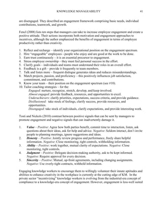 KNOWLEDGE MANAGEABILITY

41

are disengaged. They described an engagement framework comprising basic needs, individual
contributions, teamwork, and growth.
Fencl (2008) lists ten steps that managers can take to increase employee engagement and create a
positive attitude. Their actions incorporate both motivation and engagement approaches to
incentives, although the author emphasized the benefits of engagement in terms of employee
productivity rather than creativity.
1.
2.
3.
4.
5.
6.
7.
8.

Reflect and recharge – identify your organizational position on the engagement spectrum.
Hire “engageable” employees - people who enjoy and are good at the work to be done.
Earn trust continuously – it is an essential precursor to engagement.
Stress employee ownership – they must feel personal success in the effort.
Clarify goals – individuals and teams must understand their roles in an overall effort.
Feedback is a gift – provide it frequently to team members.
Talk and listen more – frequent dialogue generates ideas and reduces misunderstandings.
Match projects, passion, and proficiency – this positively influences job satisfaction,
commitment, and contributions.
9. Know your team – their position on the engagement spectrum (see #10).
10. Tailor coaching strategies – for the:
Engaged: nurture, recognize, stretch, develop, and keep involved.
Almost engaged: provide feedback, resources, and opportunities to excel.
Underachievers: clarify priorities, expectations, success criteria, and provide guidance.
Disillusioned: take stock of feelings, clarify success, provide resources, and
opportunities.
Disengaged: take stock of individuals, clarify expectations, and provide interesting work.
Tosti and Nickols (2010) contrast between positive signals that can be sent by managers to
promote engagement and negative signals that can inadvertently damage it.
1.

2.
3.
4.
5.

Value – Positive: Agree how both parties benefit, commit time to interaction, listen, ask
questions about their ideas, ask for help and advice. Negative: Seldom interact, don’t invite
people to planning meetings, ignore suggestions and ideas.
Honesty – Positive: Jointly review progress and performance, freely share helpful
information. Negative: Close monitoring, tight controls, withholding information.
Ability – Positive: work together, mutual clarity of expectations. Negative: Close
monitoring, tight controls.
Judgment – Positive: Delegate decision-making authority, ask to be kept informed.
Negative: Require approval for every decision.
Sincerity – Positive: Mutual, up-front agreements, including changing assignments.
Negative: Use overly-tight contracts, withhold information.

Engaging knowledge workers to encourage them to willingly volunteer their innate aptitudes and
abilities to enhance creativity in the workplace is currently at the cutting edge of KM. In the
private sector “incentivizing” knowledge workers is evolving from the industrial-era concept of
compliance to a knowledge-era concept of engagement. However, engagement is less-well suited

 