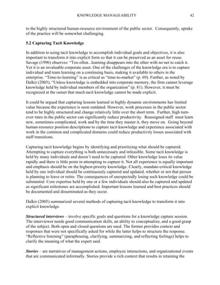KNOWLEDGE MANAGEABILITY

42

to the highly structured human-resource environment of the public sector. Consequently, uptake
of the practice will be somewhat challenging.
5.2 Capturing Tacit Knowledge
In addition to using tacit knowledge to accomplish individual goals and objectives, it is also
important to transform it into explicit form so that it can be preserved as an asset for reuse.
Savage (1996) observes: “Too often...learning disappears into the ether with no net to catch it.
Yet it is an invaluable corporate asset. One of the challenges of the knowledge era is to capture
individual and team learning on a continuing basis, making it available to others in the
enterprise. “Time-to-learning” is as critical as “time-to-market” (p. 69). Further, as noted by
Dalkir (2005), “Unless knowledge is embedded into corporate memory, the firm cannot leverage
knowledge held by individual members of the organization” (p. 81). However, it must be
recognized at the outset that much tacit knowledge cannot be made explicit.
It could be argued that capturing lessons learned in highly dynamic environments has limited
value because the experience is soon outdated. However, work processes in the public sector
tend to be highly structured and change relatively little over the short term. Further, high turnover rates in the public sector can significantly reduce productivity. Reassigned staff must learn
new, sometimes complicated, work and by the time they master it, they move on. Going beyond
human-resource position descriptions to capture tacit knowledge and experience associated with
work in the common and complicated domains could reduce productivity losses associated with
staff transitions.
Capturing tacit knowledge begins by identifying and prioritizing what should be captured.
Attempting to capture everything is both unnecessary and infeasible. Some tacit knowledge is
held by many individuals and doesn’t need to be captured. Other knowledge loses its value
rapidly and there is little point in attempting to capture it. Not all experience is equally important
and emphasis should be on the highest-priority knowledge. Clearly, mandate-critical knowledge
held by one individual should be continuously captured and updated, whether or not that person
is planning to leave or retire. The consequences of unexpectedly losing such knowledge could be
substantial. Core expertise held by one or a few individuals should also be captured and updated
as significant milestones are accomplished. Important lessons learned and best practices should
be documented and disseminated as they occur.
Dalkir (2005) summarized several methods of capturing tacit knowledge to transform it into
explicit knowledge.
Structured interviews – involve specific goals and questions for a knowledge capture session.
The interviewer needs good communication skills, an ability to conceptualize, and a good grasp
of the subject. Both open and closed questions are used. The former provides context and
responses that were not specifically asked for while the latter helps to structure the response.
“Reflective listening” (paraphrasing, clarifying, summarizing, and reflecting feelings) helps to
clarify the meaning of what the expert said.
Stories – are narratives of management actions, employee interactions, and organizational events
that are communicated informally. Stories provide a rich context that results in retaining the

 