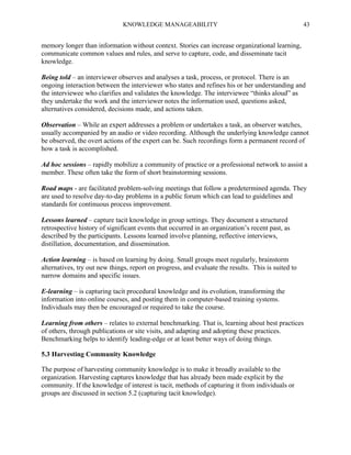 KNOWLEDGE MANAGEABILITY

43

memory longer than information without context. Stories can increase organizational learning,
communicate common values and rules, and serve to capture, code, and disseminate tacit
knowledge.
Being told – an interviewer observes and analyses a task, process, or protocol. There is an
ongoing interaction between the interviewer who states and refines his or her understanding and
the interviewee who clarifies and validates the knowledge. The interviewee “thinks aloud” as
they undertake the work and the interviewer notes the information used, questions asked,
alternatives considered, decisions made, and actions taken.
Observation – While an expert addresses a problem or undertakes a task, an observer watches,
usually accompanied by an audio or video recording. Although the underlying knowledge cannot
be observed, the overt actions of the expert can be. Such recordings form a permanent record of
how a task is accomplished.
Ad hoc sessions – rapidly mobilize a community of practice or a professional network to assist a
member. These often take the form of short brainstorming sessions.
Road maps - are facilitated problem-solving meetings that follow a predetermined agenda. They
are used to resolve day-to-day problems in a public forum which can lead to guidelines and
standards for continuous process improvement.
Lessons learned – capture tacit knowledge in group settings. They document a structured
retrospective history of significant events that occurred in an organization’s recent past, as
described by the participants. Lessons learned involve planning, reflective interviews,
distillation, documentation, and dissemination.
Action learning – is based on learning by doing. Small groups meet regularly, brainstorm
alternatives, try out new things, report on progress, and evaluate the results. This is suited to
narrow domains and specific issues.
E-learning – is capturing tacit procedural knowledge and its evolution, transforming the
information into online courses, and posting them in computer-based training systems.
Individuals may then be encouraged or required to take the course.
Learning from others – relates to external benchmarking. That is, learning about best practices
of others, through publications or site visits, and adapting and adopting these practices.
Benchmarking helps to identify leading-edge or at least better ways of doing things.
5.3 Harvesting Community Knowledge
The purpose of harvesting community knowledge is to make it broadly available to the
organization. Harvesting captures knowledge that has already been made explicit by the
community. If the knowledge of interest is tacit, methods of capturing it from individuals or
groups are discussed in section 5.2 (capturing tacit knowledge).

 