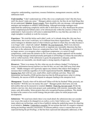 KNOWLEDGE MANAGEABILITY

47

categories: understanding, experience, resource limitations, management concerns, and the
submission itself.
Understanding: “I don’t understand any of this; this is too complicated; I don’t like this fuzzy
stuff; this doesn’t make any sense.” Managers admire creativity, but they do not fund things they
do not understand. Solution: Keep it simple. There should be only one message, with appropriate
analogies and metaphors to enhance understanding. Although knowledge managers must
understand the underlying complexity and be able to drill down to it, they should post the picture
of the completed puzzle behind a door, to be referenced only within the conclave of those who
understand it. Each executive will come to understand KM in a way that they can relate to. A
single metaphor is unlikely to work for everyone.
Experience: “We tried this before and it didn’t work; we’re already doing this; this may have
worked there, but it won’t work here; we’re different from those organizations.” We are asking
senior managers to abandon much of what worked to get them to where they are today because it
is no longer valid - a hard sell, indeed! Solution: Do your homework. Brief every decision
maker prior to the meeting. Solicit and rectify or negotiate any reasonable objections that they
may have to the submission. However, compromise has a limit. The challenge, to which there is
no magic answer, is to recognize when a significant compromise, or a series of small
compromises, could cause the initiative to fail. In such cases, another approach will be needed.
The knowledge manager should personally participate in all briefings to witness the nonverbal as
well as verbal reactions. If the submission is good, the preparation is adequate, and the
compromises are reasonable, one should expect a strong majority of approvals.
Resources: “There is no money for this; what can you do without a budget? I’m facing an
Access to Information lawsuit and have no time for this; we can’t take staff away from other
work.” Middle managers will vigorously oppose any initiative that reduces their budget or
increases their workload, regardless of overall organizational benefits. Solution: Pick lowhanging fruit. Start with low-cost, small-effort, small-workload, activities. These will
demonstrate real benefits of KM and develop trust that the KM group knows what it is doing.
Ultimately, the success of KM will depend on adequate funding at the enterprise level.
Management: “Exactly what will be delivered? When will this be finished? What, precisely, are
the benefits? Will this save me money this year?” Managers prefer short-term, low-risk
deliverables that can be measured or counted. Solution: Think big, but start small. Divide the
initiative into low risk, short-term project-scale undertakings with concrete, measurable, highreturn, early deliverables. Select projects that solve recognized business problems. This should
be done in the context of an overall strategy that provides a place for initial project-scale
developments.
Submission: “We need more detail; there is too much detail; the submission does not consider
(our issue); this needs to be changed (in an endless cycle); I don’t believe you.” These (and
many others) are red herrings, used in lieu of publicly stating the underlying reason for objecting
to an initiative. Solution: Leadership is essential. Do not assume that lack of a negative response
during pre-briefings indicates concurrence. If someone publicly voices a concern that was not
expressed during the pre-briefings, or that has been expressed and adequately addressed, or that

 